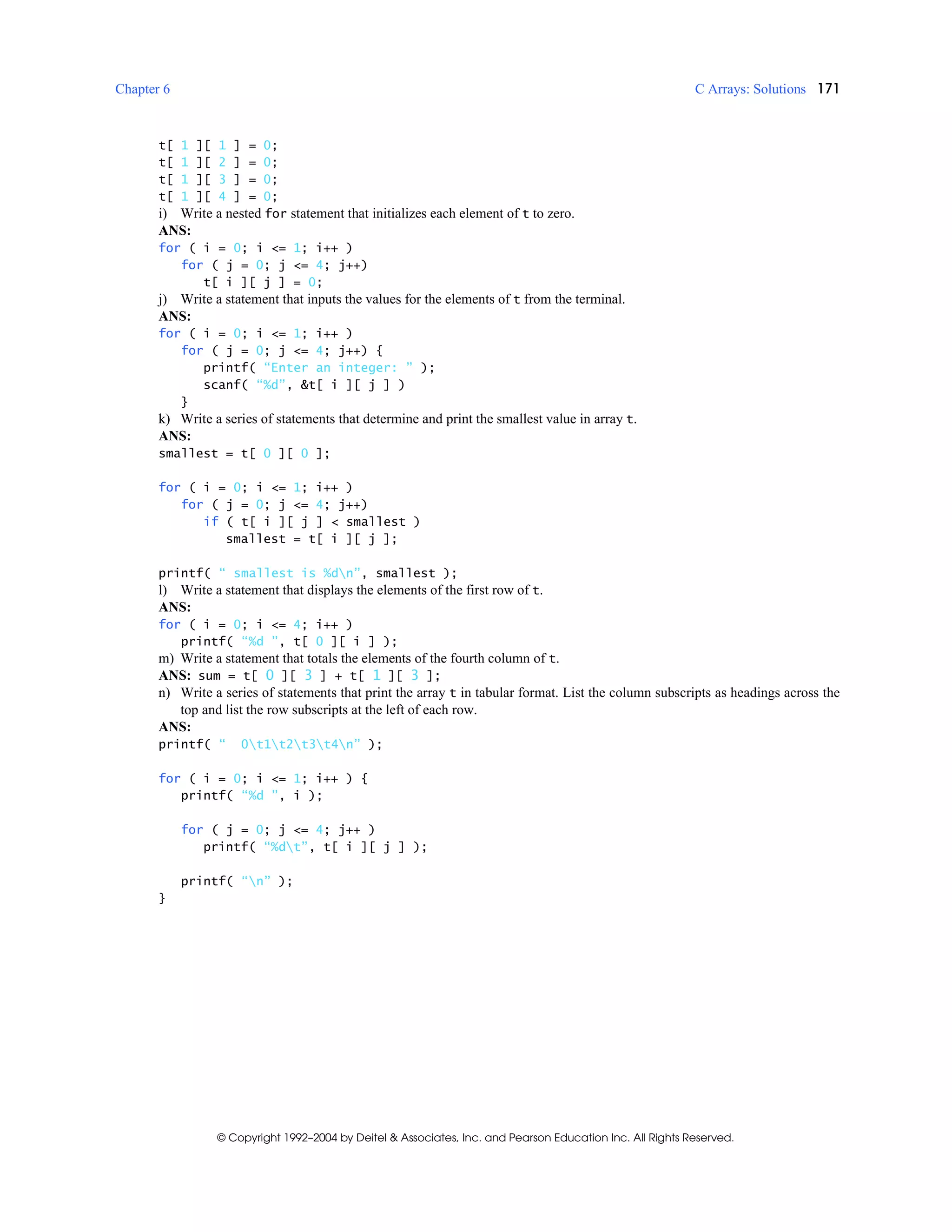 Chapter 6 C Arrays: Solutions 171
© Copyright 1992–2004 by Deitel & Associates, Inc. and Pearson Education Inc. All Rights Reserved.
t[ 1 ][ 1 ] = 0;
t[ 1 ][ 2 ] = 0;
t[ 1 ][ 3 ] = 0;
t[ 1 ][ 4 ] = 0;
i) Write a nested for statement that initializes each element of t to zero.
ANS:
for ( i = 0; i <= 1; i++ )
for ( j = 0; j <= 4; j++)
t[ i ][ j ] = 0;
j) Write a statement that inputs the values for the elements of t from the terminal.
ANS:
for ( i = 0; i <= 1; i++ )
for ( j = 0; j <= 4; j++) {
printf( “Enter an integer: ” );
scanf( “%d”, &t[ i ][ j ] )
}
k) Write a series of statements that determine and print the smallest value in array t.
ANS:
smallest = t[ 0 ][ 0 ];
for ( i = 0; i <= 1; i++ )
for ( j = 0; j <= 4; j++)
if ( t[ i ][ j ] < smallest )
smallest = t[ i ][ j ];
printf( “ smallest is %dn”, smallest );
l) Write a statement that displays the elements of the first row of t.
ANS:
for ( i = 0; i <= 4; i++ )
printf( “%d ”, t[ 0 ][ i ] );
m) Write a statement that totals the elements of the fourth column of t.
ANS: sum = t[ 0 ][ 3 ] + t[ 1 ][ 3 ];
n) Write a series of statements that print the array t in tabular format. List the column subscripts as headings across the
top and list the row subscripts at the left of each row.
ANS:
printf( “ 0t1t2t3t4n” );
for ( i = 0; i <= 1; i++ ) {
printf( “%d ”, i );
for ( j = 0; j <= 4; j++ )
printf( “%dt”, t[ i ][ j ] );
printf( “n” );
}
 