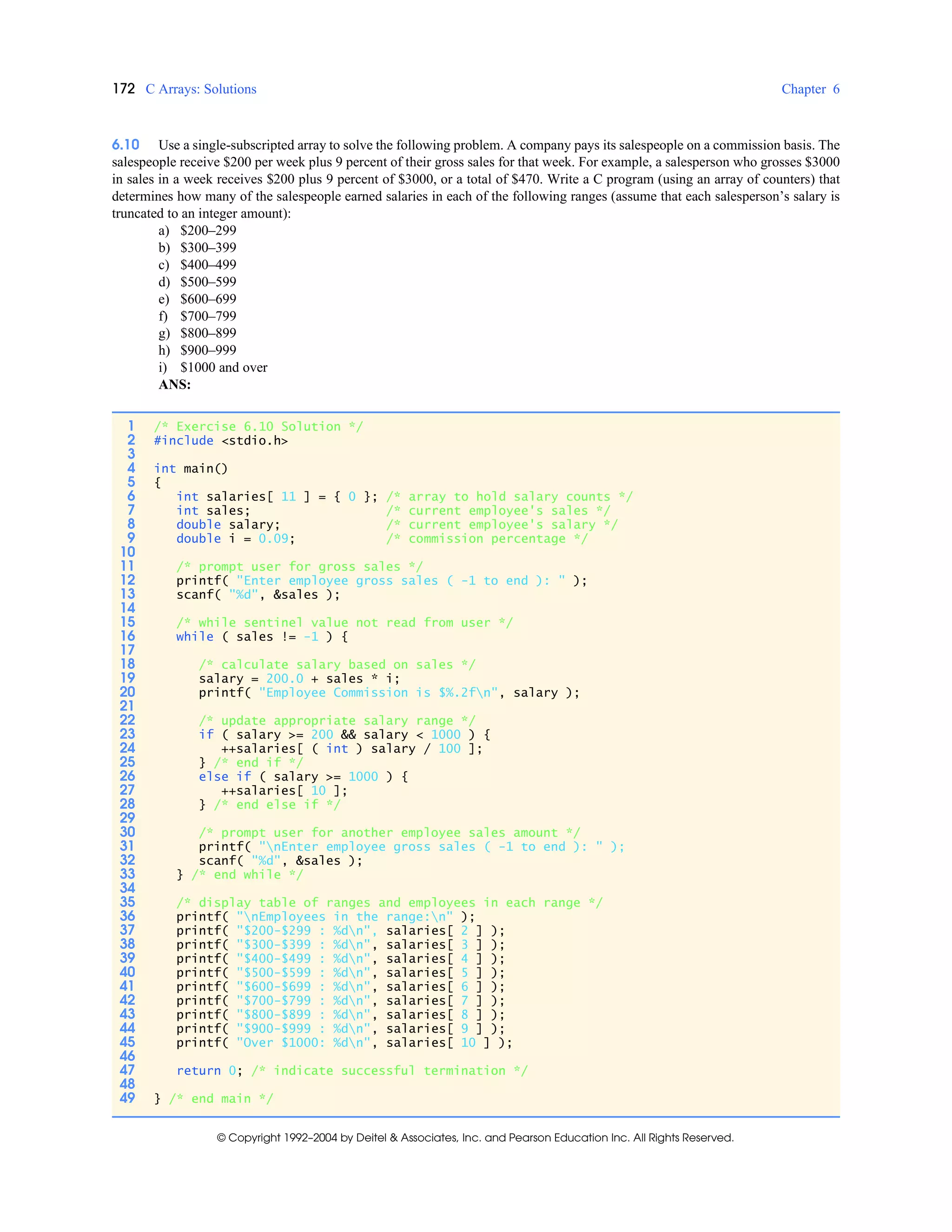 172 C Arrays: Solutions Chapter 6
© Copyright 1992–2004 by Deitel & Associates, Inc. and Pearson Education Inc. All Rights Reserved.
6.10 Use a single-subscripted array to solve the following problem. A company pays its salespeople on a commission basis. The
salespeople receive $200 per week plus 9 percent of their gross sales for that week. For example, a salesperson who grosses $3000
in sales in a week receives $200 plus 9 percent of $3000, or a total of $470. Write a C program (using an array of counters) that
determines how many of the salespeople earned salaries in each of the following ranges (assume that each salesperson’s salary is
truncated to an integer amount):
a) $200–299
b) $300–399
c) $400–499
d) $500–599
e) $600–699
f) $700–799
g) $800–899
h) $900–999
i) $1000 and over
ANS:
1 /* Exercise 6.10 Solution */
2 #include <stdio.h>
3
4 int main()
5 {
6 int salaries[ 11 ] = { 0 }; /* array to hold salary counts */
7 int sales; /* current employee's sales */
8 double salary; /* current employee's salary */
9 double i = 0.09; /* commission percentage */
10
11 /* prompt user for gross sales */
12 printf( "Enter employee gross sales ( -1 to end ): " );
13 scanf( "%d", &sales );
14
15 /* while sentinel value not read from user */
16 while ( sales != -1 ) {
17
18 /* calculate salary based on sales */
19 salary = 200.0 + sales * i;
20 printf( "Employee Commission is $%.2fn", salary );
21
22 /* update appropriate salary range */
23 if ( salary >= 200 && salary < 1000 ) {
24 ++salaries[ ( int ) salary / 100 ];
25 } /* end if */
26 else if ( salary >= 1000 ) {
27 ++salaries[ 10 ];
28 } /* end else if */
29
30 /* prompt user for another employee sales amount */
31 printf( "nEnter employee gross sales ( -1 to end ): " );
32 scanf( "%d", &sales );
33 } /* end while */
34
35 /* display table of ranges and employees in each range */
36 printf( "nEmployees in the range:n" );
37 printf( "$200-$299 : %dn", salaries[ 2 ] );
38 printf( "$300-$399 : %dn", salaries[ 3 ] );
39 printf( "$400-$499 : %dn", salaries[ 4 ] );
40 printf( "$500-$599 : %dn", salaries[ 5 ] );
41 printf( "$600-$699 : %dn", salaries[ 6 ] );
42 printf( "$700-$799 : %dn", salaries[ 7 ] );
43 printf( "$800-$899 : %dn", salaries[ 8 ] );
44 printf( "$900-$999 : %dn", salaries[ 9 ] );
45 printf( "Over $1000: %dn", salaries[ 10 ] );
46
47 return 0; /* indicate successful termination */
48
49 } /* end main */
 