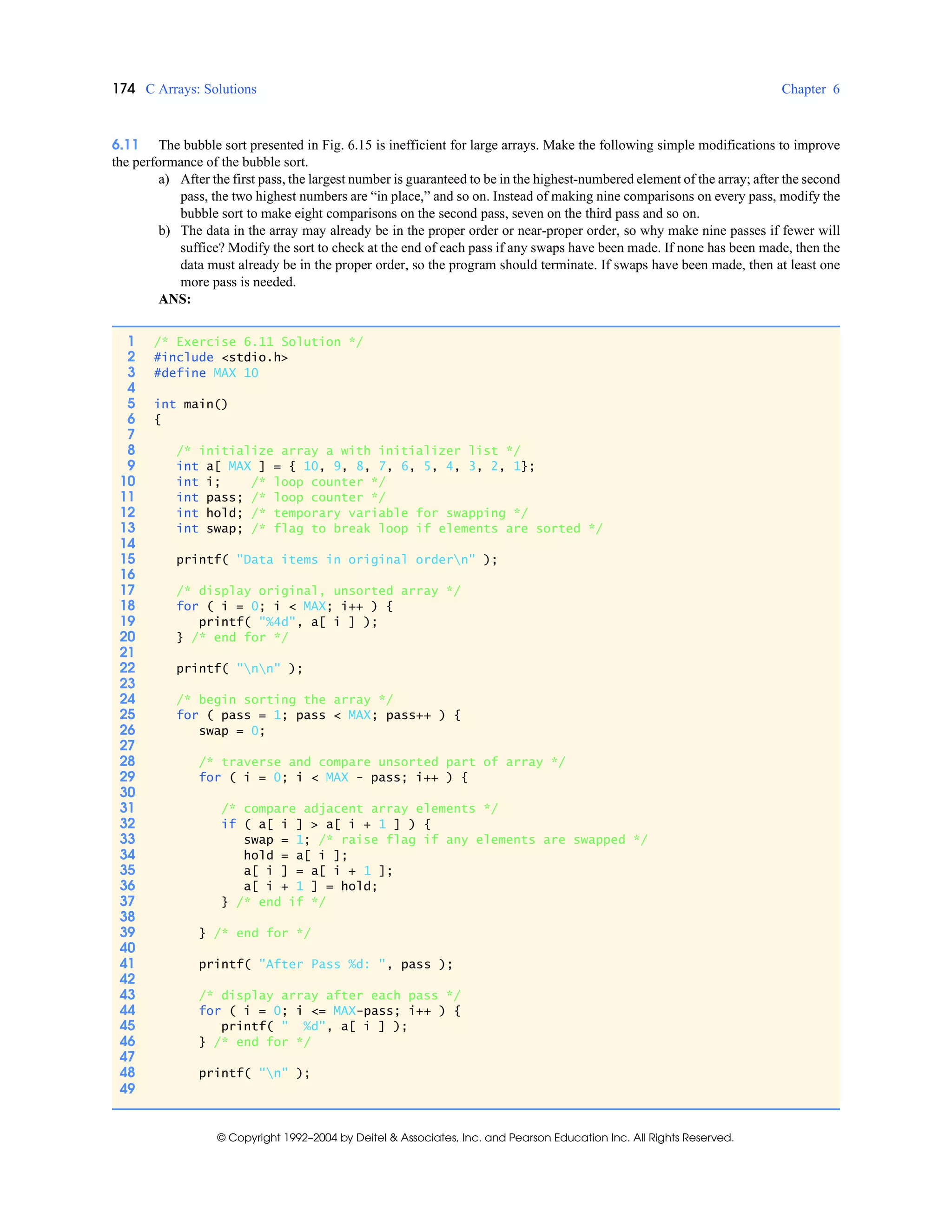 174 C Arrays: Solutions Chapter 6
© Copyright 1992–2004 by Deitel & Associates, Inc. and Pearson Education Inc. All Rights Reserved.
6.11 The bubble sort presented in Fig. 6.15 is inefficient for large arrays. Make the following simple modifications to improve
the performance of the bubble sort.
a) After the first pass, the largest number is guaranteed to be in the highest-numbered element of the array; after the second
pass, the two highest numbers are “in place,” and so on. Instead of making nine comparisons on every pass, modify the
bubble sort to make eight comparisons on the second pass, seven on the third pass and so on.
b) The data in the array may already be in the proper order or near-proper order, so why make nine passes if fewer will
suffice? Modify the sort to check at the end of each pass if any swaps have been made. If none has been made, then the
data must already be in the proper order, so the program should terminate. If swaps have been made, then at least one
more pass is needed.
ANS:
1 /* Exercise 6.11 Solution */
2 #include <stdio.h>
3 #define MAX 10
4
5 int main()
6 {
7
8 /* initialize array a with initializer list */
9 int a[ MAX ] = { 10, 9, 8, 7, 6, 5, 4, 3, 2, 1};
10 int i; /* loop counter */
11 int pass; /* loop counter */
12 int hold; /* temporary variable for swapping */
13 int swap; /* flag to break loop if elements are sorted */
14
15 printf( "Data items in original ordern" );
16
17 /* display original, unsorted array */
18 for ( i = 0; i < MAX; i++ ) {
19 printf( "%4d", a[ i ] );
20 } /* end for */
21
22 printf( "nn" );
23
24 /* begin sorting the array */
25 for ( pass = 1; pass < MAX; pass++ ) {
26 swap = 0;
27
28 /* traverse and compare unsorted part of array */
29 for ( i = 0; i < MAX - pass; i++ ) {
30
31 /* compare adjacent array elements */
32 if ( a[ i ] > a[ i + 1 ] ) {
33 swap = 1; /* raise flag if any elements are swapped */
34 hold = a[ i ];
35 a[ i ] = a[ i + 1 ];
36 a[ i + 1 ] = hold;
37 } /* end if */
38
39 } /* end for */
40
41 printf( "After Pass %d: ", pass );
42
43 /* display array after each pass */
44 for ( i = 0; i <= MAX-pass; i++ ) {
45 printf( " %d", a[ i ] );
46 } /* end for */
47
48 printf( "n" );
49
 