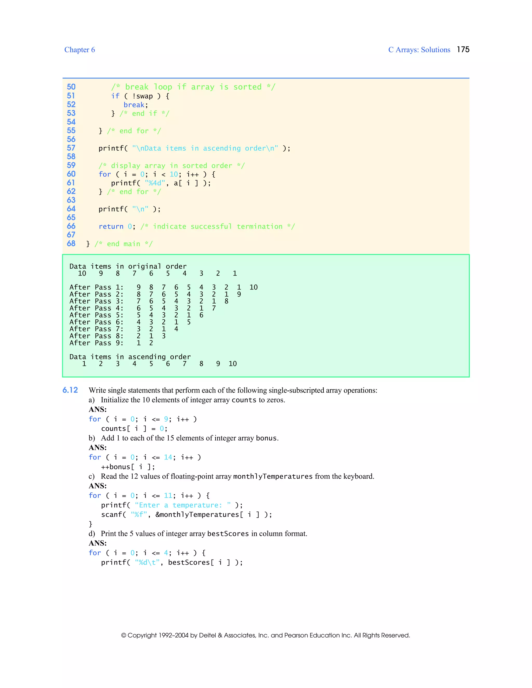 Chapter 6 C Arrays: Solutions 175
© Copyright 1992–2004 by Deitel & Associates, Inc. and Pearson Education Inc. All Rights Reserved.
6.12 Write single statements that perform each of the following single-subscripted array operations:
a) Initialize the 10 elements of integer array counts to zeros.
ANS:
for ( i = 0; i <= 9; i++ )
counts[ i ] = 0;
b) Add 1 to each of the 15 elements of integer array bonus.
ANS:
for ( i = 0; i <= 14; i++ )
++bonus[ i ];
c) Read the 12 values of floating-point array monthlyTemperatures from the keyboard.
ANS:
for ( i = 0; i <= 11; i++ ) {
printf( “Enter a temperature: ” );
scanf( “%f”, &monthlyTemperatures[ i ] );
}
d) Print the 5 values of integer array bestScores in column format.
ANS:
for ( i = 0; i <= 4; i++ ) {
printf( “%dt”, bestScores[ i ] );
50 /* break loop if array is sorted */
51 if ( !swap ) {
52 break;
53 } /* end if */
54
55 } /* end for */
56
57 printf( "nData items in ascending ordern" );
58
59 /* display array in sorted order */
60 for ( i = 0; i < 10; i++ ) {
61 printf( "%4d", a[ i ] );
62 } /* end for */
63
64 printf( "n" );
65
66 return 0; /* indicate successful termination */
67
68 } /* end main */
Data items in original order
10 9 8 7 6 5 4 3 2 1
After Pass 1: 9 8 7 6 5 4 3 2 1 10
After Pass 2: 8 7 6 5 4 3 2 1 9
After Pass 3: 7 6 5 4 3 2 1 8
After Pass 4: 6 5 4 3 2 1 7
After Pass 5: 5 4 3 2 1 6
After Pass 6: 4 3 2 1 5
After Pass 7: 3 2 1 4
After Pass 8: 2 1 3
After Pass 9: 1 2
Data items in ascending order
1 2 3 4 5 6 7 8 9 10
 