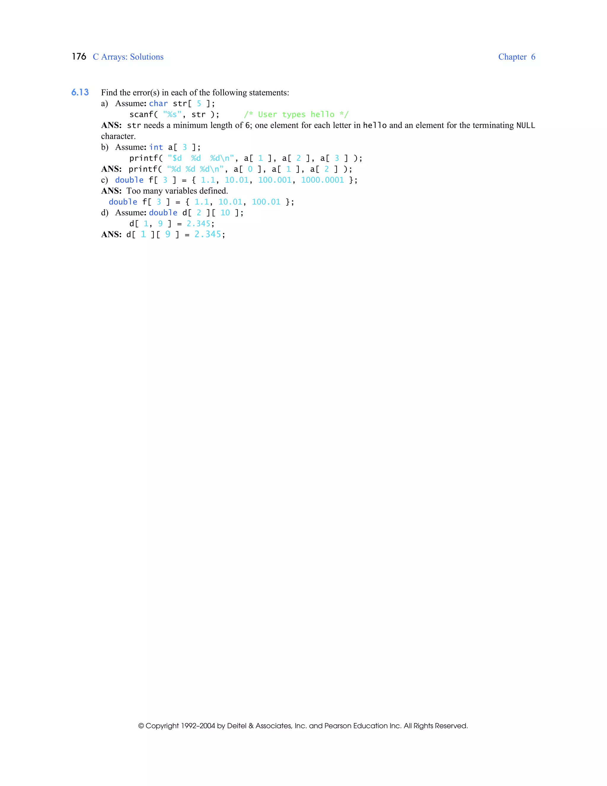 176 C Arrays: Solutions Chapter 6
© Copyright 1992–2004 by Deitel & Associates, Inc. and Pearson Education Inc. All Rights Reserved.
6.13 Find the error(s) in each of the following statements:
a) Assume: char str[ 5 ];
scanf( "%s", str ); /* User types hello */
ANS: str needs a minimum length of 6; one element for each letter in hello and an element for the terminating NULL
character.
b) Assume: int a[ 3 ];
printf( "$d %d %dn", a[ 1 ], a[ 2 ], a[ 3 ] );
ANS: printf( “%d %d %dn”, a[ 0 ], a[ 1 ], a[ 2 ] );
c) double f[ 3 ] = { 1.1, 10.01, 100.001, 1000.0001 };
ANS: Too many variables defined.
double f[ 3 ] = { 1.1, 10.01, 100.01 };
d) Assume: double d[ 2 ][ 10 ];
d[ 1, 9 ] = 2.345;
ANS: d[ 1 ][ 9 ] = 2.345;
 