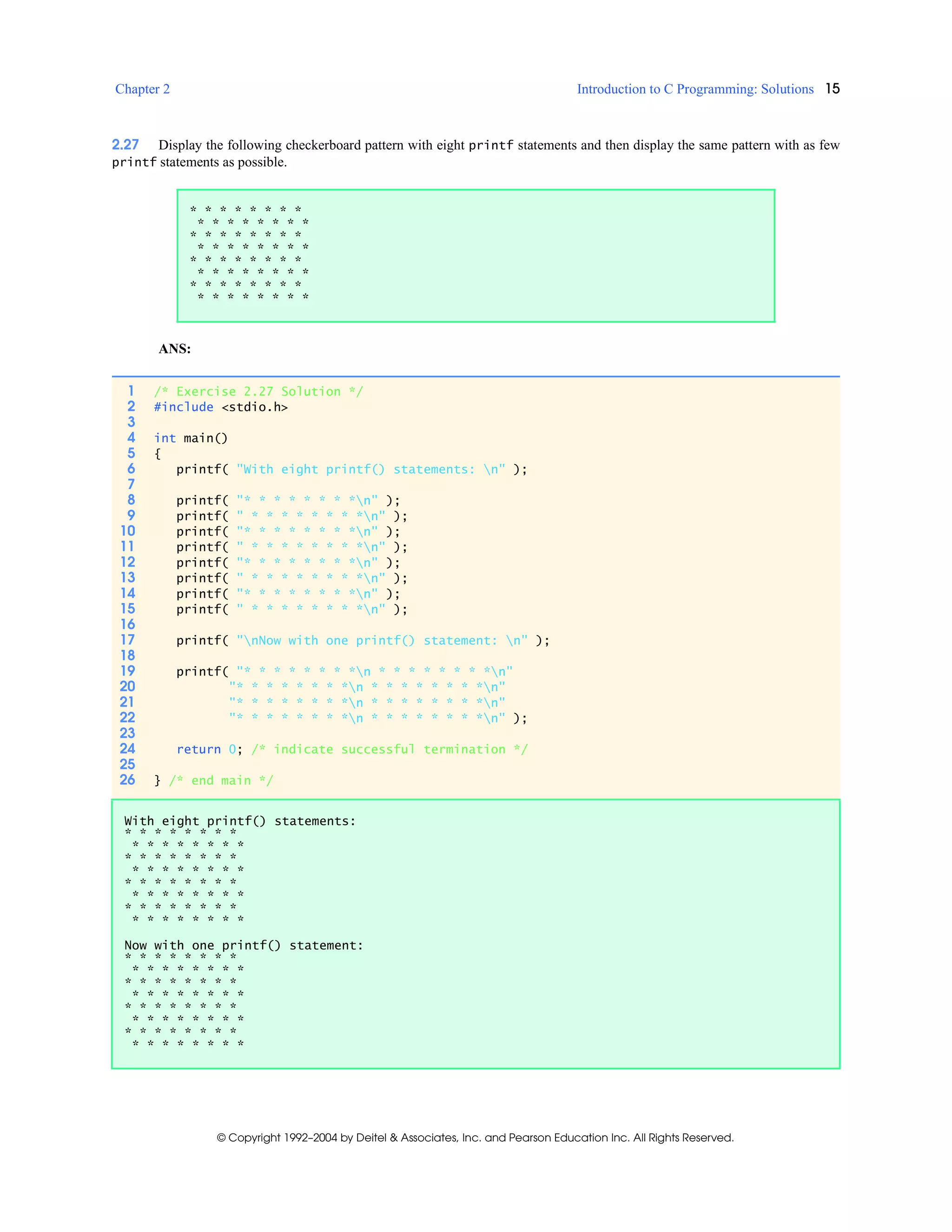 Chapter 2 Introduction to C Programming: Solutions 15
© Copyright 1992–2004 by Deitel & Associates, Inc. and Pearson Education Inc. All Rights Reserved.
2.27 Display the following checkerboard pattern with eight printf statements and then display the same pattern with as few
printf statements as possible.
ANS:
* * * * * * * *
* * * * * * * *
* * * * * * * *
* * * * * * * *
* * * * * * * *
* * * * * * * *
* * * * * * * *
* * * * * * * *
1 /* Exercise 2.27 Solution */
2 #include <stdio.h>
3
4 int main()
5 {
6 printf( "With eight printf() statements: n" );
7
8 printf( "* * * * * * * *n" );
9 printf( " * * * * * * * *n" );
10 printf( "* * * * * * * *n" );
11 printf( " * * * * * * * *n" );
12 printf( "* * * * * * * *n" );
13 printf( " * * * * * * * *n" );
14 printf( "* * * * * * * *n" );
15 printf( " * * * * * * * *n" );
16
17 printf( "nNow with one printf() statement: n" );
18
19 printf( "* * * * * * * *n * * * * * * * *n"
20 "* * * * * * * *n * * * * * * * *n"
21 "* * * * * * * *n * * * * * * * *n"
22 "* * * * * * * *n * * * * * * * *n" );
23
24 return 0; /* indicate successful termination */
25
26 } /* end main */
With eight printf() statements:
* * * * * * * *
* * * * * * * *
* * * * * * * *
* * * * * * * *
* * * * * * * *
* * * * * * * *
* * * * * * * *
* * * * * * * *
Now with one printf() statement:
* * * * * * * *
* * * * * * * *
* * * * * * * *
* * * * * * * *
* * * * * * * *
* * * * * * * *
* * * * * * * *
* * * * * * * *
 