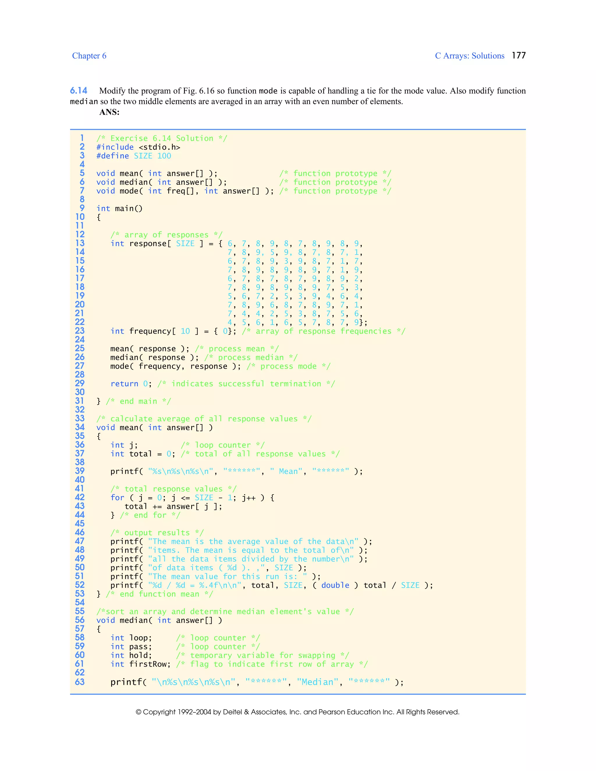 Chapter 6 C Arrays: Solutions 177
© Copyright 1992–2004 by Deitel & Associates, Inc. and Pearson Education Inc. All Rights Reserved.
6.14 Modify the program of Fig. 6.16 so function mode is capable of handling a tie for the mode value. Also modify function
median so the two middle elements are averaged in an array with an even number of elements.
ANS:
1 /* Exercise 6.14 Solution */
2 #include <stdio.h>
3 #define SIZE 100
4
5 void mean( int answer[] ); /* function prototype */
6 void median( int answer[] ); /* function prototype */
7 void mode( int freq[], int answer[] ); /* function prototype */
8
9 int main()
10 {
11
12 /* array of responses */
13 int response[ SIZE ] = { 6, 7, 8, 9, 8, 7, 8, 9, 8, 9,
14 7, 8, 9, 5, 9, 8, 7, 8, 7, 1,
15 6, 7, 8, 9, 3, 9, 8, 7, 1, 7,
16 7, 8, 9, 8, 9, 8, 9, 7, 1, 9,
17 6, 7, 8, 7, 8, 7, 9, 8, 9, 2,
18 7, 8, 9, 8, 9, 8, 9, 7, 5, 3,
19 5, 6, 7, 2, 5, 3, 9, 4, 6, 4,
20 7, 8, 9, 6, 8, 7, 8, 9, 7, 1,
21 7, 4, 4, 2, 5, 3, 8, 7, 5, 6,
22 4, 5, 6, 1, 6, 5, 7, 8, 7, 9};
23 int frequency[ 10 ] = { 0}; /* array of response frequencies */
24
25 mean( response ); /* process mean */
26 median( response ); /* process median */
27 mode( frequency, response ); /* process mode */
28
29 return 0; /* indicates successful termination */
30
31 } /* end main */
32
33 /* calculate average of all response values */
34 void mean( int answer[] )
35 {
36 int j; /* loop counter */
37 int total = 0; /* total of all response values */
38
39 printf( "%sn%sn%sn", "******", " Mean", "******" );
40
41 /* total response values */
42 for ( j = 0; j <= SIZE - 1; j++ ) {
43 total += answer[ j ];
44 } /* end for */
45
46 /* output results */
47 printf( "The mean is the average value of the datan" );
48 printf( "items. The mean is equal to the total ofn" );
49 printf( "all the data items divided by the numbern" );
50 printf( "of data items ( %d ). ,", SIZE );
51 printf( "The mean value for this run is: " );
52 printf( "%d / %d = %.4fnn", total, SIZE, ( double ) total / SIZE );
53 } /* end function mean */
54
55 /*sort an array and determine median element's value */
56 void median( int answer[] )
57 {
58 int loop; /* loop counter */
59 int pass; /* loop counter */
60 int hold; /* temporary variable for swapping */
61 int firstRow; /* flag to indicate first row of array */
62
63 printf( "n%sn%sn%sn", "******", "Median", "******" );
 