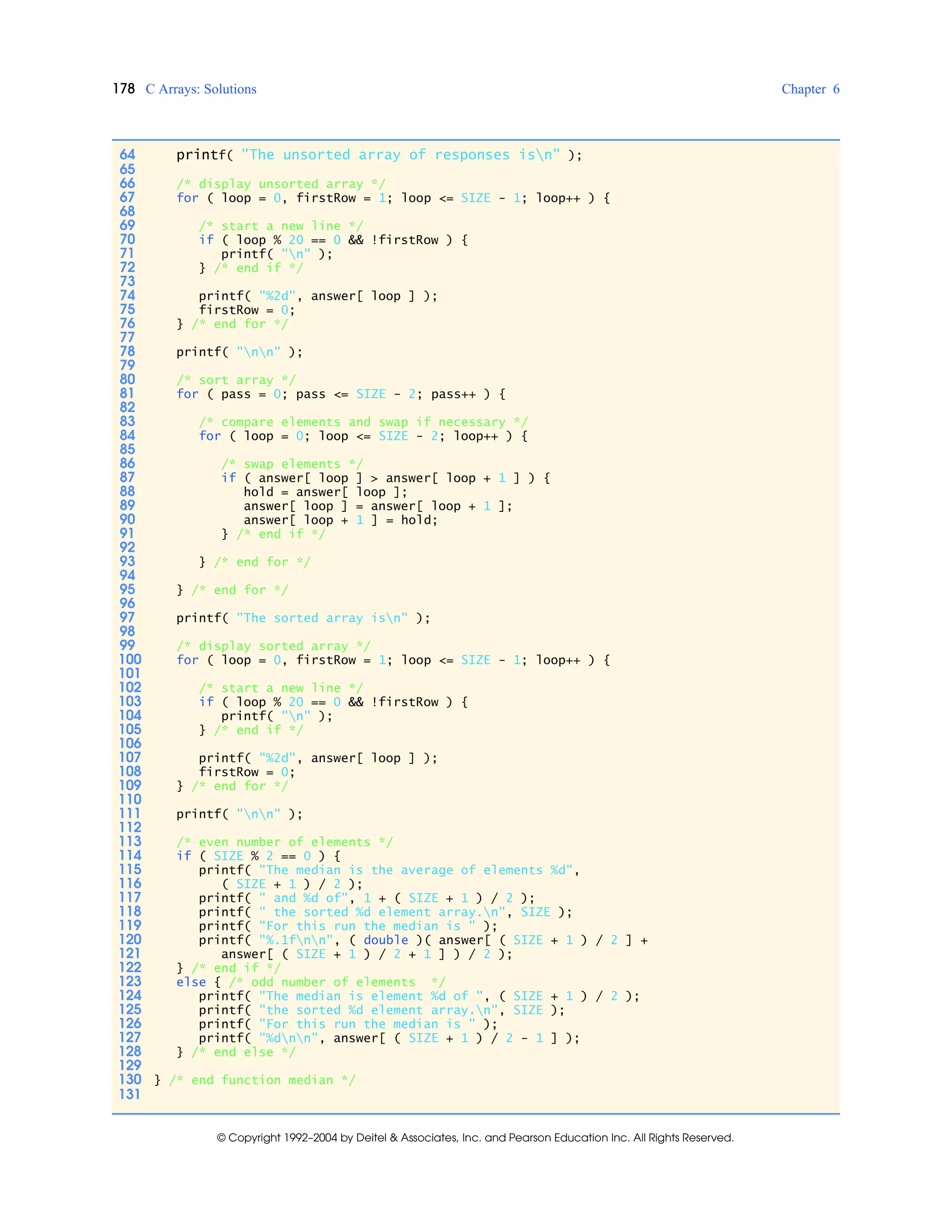 178 C Arrays: Solutions Chapter 6
© Copyright 1992–2004 by Deitel & Associates, Inc. and Pearson Education Inc. All Rights Reserved.
64 printf( "The unsorted array of responses isn" );
65
66 /* display unsorted array */
67 for ( loop = 0, firstRow = 1; loop <= SIZE - 1; loop++ ) {
68
69 /* start a new line */
70 if ( loop % 20 == 0 && !firstRow ) {
71 printf( "n" );
72 } /* end if */
73
74 printf( "%2d", answer[ loop ] );
75 firstRow = 0;
76 } /* end for */
77
78 printf( "nn" );
79
80 /* sort array */
81 for ( pass = 0; pass <= SIZE - 2; pass++ ) {
82
83 /* compare elements and swap if necessary */
84 for ( loop = 0; loop <= SIZE - 2; loop++ ) {
85
86 /* swap elements */
87 if ( answer[ loop ] > answer[ loop + 1 ] ) {
88 hold = answer[ loop ];
89 answer[ loop ] = answer[ loop + 1 ];
90 answer[ loop + 1 ] = hold;
91 } /* end if */
92
93 } /* end for */
94
95 } /* end for */
96
97 printf( "The sorted array isn" );
98
99 /* display sorted array */
100 for ( loop = 0, firstRow = 1; loop <= SIZE - 1; loop++ ) {
101
102 /* start a new line */
103 if ( loop % 20 == 0 && !firstRow ) {
104 printf( "n" );
105 } /* end if */
106
107 printf( "%2d", answer[ loop ] );
108 firstRow = 0;
109 } /* end for */
110
111 printf( "nn" );
112
113 /* even number of elements */
114 if ( SIZE % 2 == 0 ) {
115 printf( "The median is the average of elements %d",
116 ( SIZE + 1 ) / 2 );
117 printf( " and %d of", 1 + ( SIZE + 1 ) / 2 );
118 printf( " the sorted %d element array.n", SIZE );
119 printf( "For this run the median is " );
120 printf( "%.1fnn", ( double )( answer[ ( SIZE + 1 ) / 2 ] +
121 answer[ ( SIZE + 1 ) / 2 + 1 ] ) / 2 );
122 } /* end if */
123 else { /* odd number of elements */
124 printf( "The median is element %d of ", ( SIZE + 1 ) / 2 );
125 printf( "the sorted %d element array.n", SIZE );
126 printf( "For this run the median is " );
127 printf( "%dnn", answer[ ( SIZE + 1 ) / 2 - 1 ] );
128 } /* end else */
129
130 } /* end function median */
131
 
