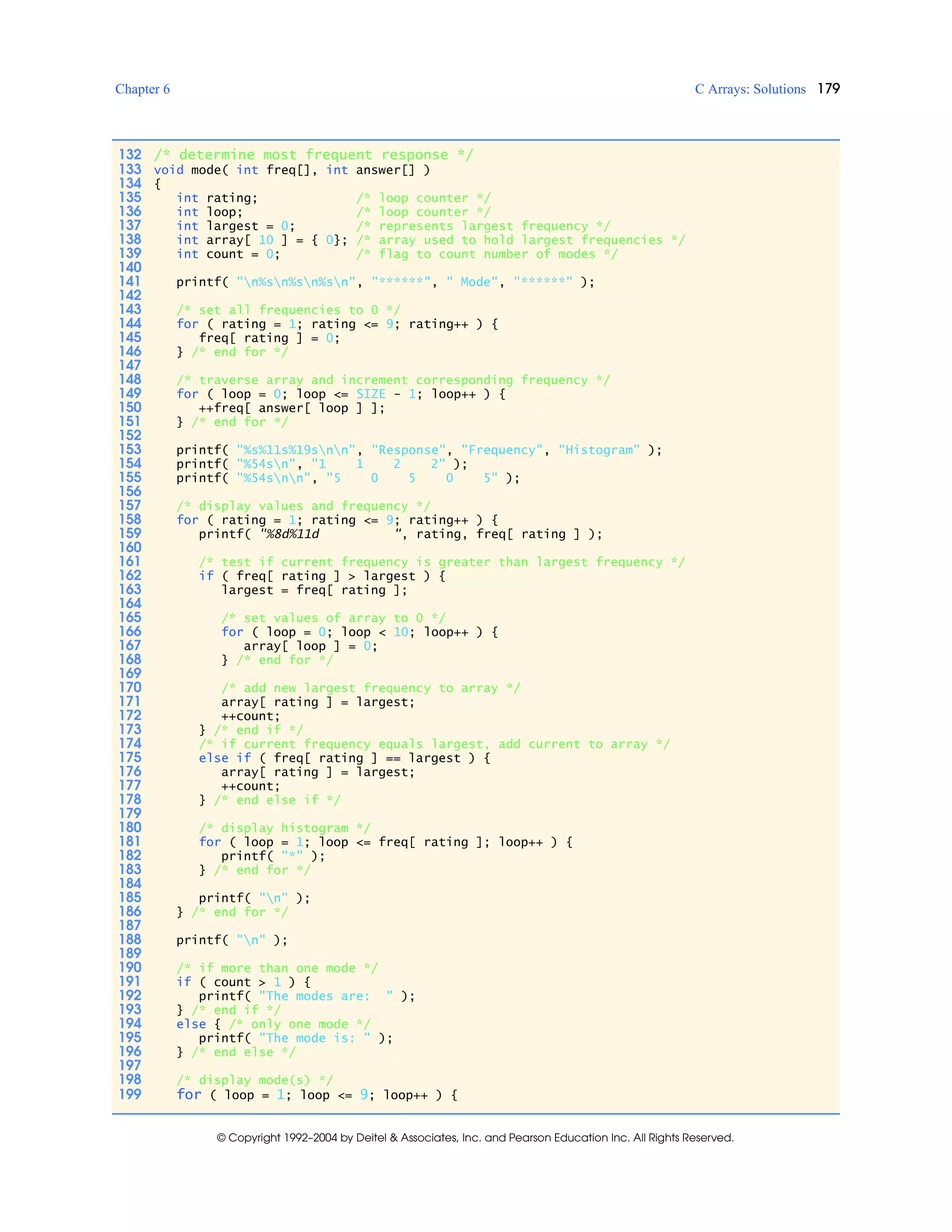 Chapter 6 C Arrays: Solutions 179
© Copyright 1992–2004 by Deitel & Associates, Inc. and Pearson Education Inc. All Rights Reserved.
132 /* determine most frequent response */
133 void mode( int freq[], int answer[] )
134 {
135 int rating; /* loop counter */
136 int loop; /* loop counter */
137 int largest = 0; /* represents largest frequency */
138 int array[ 10 ] = { 0}; /* array used to hold largest frequencies */
139 int count = 0; /* flag to count number of modes */
140
141 printf( "n%sn%sn%sn", "******", " Mode", "******" );
142
143 /* set all frequencies to 0 */
144 for ( rating = 1; rating <= 9; rating++ ) {
145 freq[ rating ] = 0;
146 } /* end for */
147
148 /* traverse array and increment corresponding frequency */
149 for ( loop = 0; loop <= SIZE - 1; loop++ ) {
150 ++freq[ answer[ loop ] ];
151 } /* end for */
152
153 printf( "%s%11s%19snn", "Response", "Frequency", "Histogram" );
154 printf( "%54sn", "1 1 2 2" );
155 printf( "%54snn", "5 0 5 0 5" );
156
157 /* display values and frequency */
158 for ( rating = 1; rating <= 9; rating++ ) {
159 printf( "%8d%11d ", rating, freq[ rating ] );
160
161 /* test if current frequency is greater than largest frequency */
162 if ( freq[ rating ] > largest ) {
163 largest = freq[ rating ];
164
165 /* set values of array to 0 */
166 for ( loop = 0; loop < 10; loop++ ) {
167 array[ loop ] = 0;
168 } /* end for */
169
170 /* add new largest frequency to array */
171 array[ rating ] = largest;
172 ++count;
173 } /* end if */
174 /* if current frequency equals largest, add current to array */
175 else if ( freq[ rating ] == largest ) {
176 array[ rating ] = largest;
177 ++count;
178 } /* end else if */
179
180 /* display histogram */
181 for ( loop = 1; loop <= freq[ rating ]; loop++ ) {
182 printf( "*" );
183 } /* end for */
184
185 printf( "n" );
186 } /* end for */
187
188 printf( "n" );
189
190 /* if more than one mode */
191 if ( count > 1 ) {
192 printf( "The modes are: " );
193 } /* end if */
194 else { /* only one mode */
195 printf( "The mode is: " );
196 } /* end else */
197
198 /* display mode(s) */
199 for ( loop = 1; loop <= 9; loop++ ) {
 