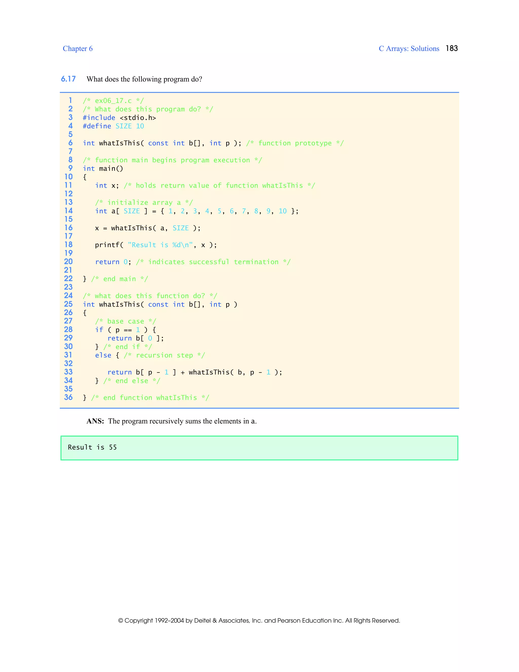 Chapter 6 C Arrays: Solutions 183
© Copyright 1992–2004 by Deitel & Associates, Inc. and Pearson Education Inc. All Rights Reserved.
6.17 What does the following program do?
ANS: The program recursively sums the elements in a.
1 /* ex06_17.c */
2 /* What does this program do? */
3 #include <stdio.h>
4 #define SIZE 10
5
6 int whatIsThis( const int b[], int p ); /* function prototype */
7
8 /* function main begins program execution */
9 int main()
10 {
11 int x; /* holds return value of function whatIsThis */
12
13 /* initialize array a */
14 int a[ SIZE ] = { 1, 2, 3, 4, 5, 6, 7, 8, 9, 10 };
15
16 x = whatIsThis( a, SIZE );
17
18 printf( "Result is %dn", x );
19
20 return 0; /* indicates successful termination */
21
22 } /* end main */
23
24 /* what does this function do? */
25 int whatIsThis( const int b[], int p )
26 {
27 /* base case */
28 if ( p == 1 ) {
29 return b[ 0 ];
30 } /* end if */
31 else { /* recursion step */
32
33 return b[ p - 1 ] + whatIsThis( b, p - 1 );
34 } /* end else */
35
36 } /* end function whatIsThis */
Result is 55
 