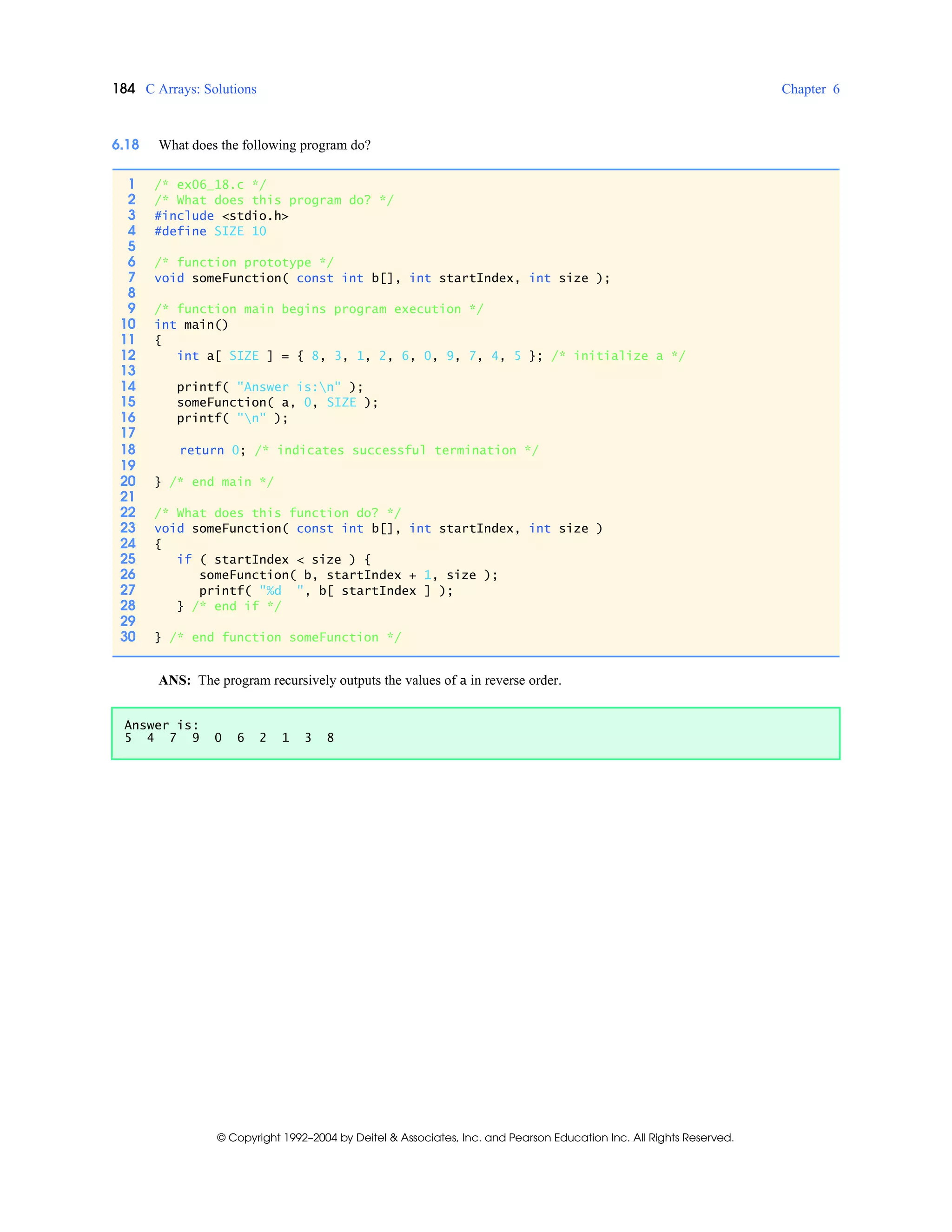 184 C Arrays: Solutions Chapter 6
© Copyright 1992–2004 by Deitel & Associates, Inc. and Pearson Education Inc. All Rights Reserved.
6.18 What does the following program do?
ANS: The program recursively outputs the values of a in reverse order.
1 /* ex06_18.c */
2 /* What does this program do? */
3 #include <stdio.h>
4 #define SIZE 10
5
6 /* function prototype */
7 void someFunction( const int b[], int startIndex, int size );
8
9 /* function main begins program execution */
10 int main()
11 {
12 int a[ SIZE ] = { 8, 3, 1, 2, 6, 0, 9, 7, 4, 5 }; /* initialize a */
13
14 printf( "Answer is:n" );
15 someFunction( a, 0, SIZE );
16 printf( "n" );
17
18 return 0; /* indicates successful termination */
19
20 } /* end main */
21
22 /* What does this function do? */
23 void someFunction( const int b[], int startIndex, int size )
24 {
25 if ( startIndex < size ) {
26 someFunction( b, startIndex + 1, size );
27 printf( "%d ", b[ startIndex ] );
28 } /* end if */
29
30 } /* end function someFunction */
Answer is:
5 4 7 9 0 6 2 1 3 8
 