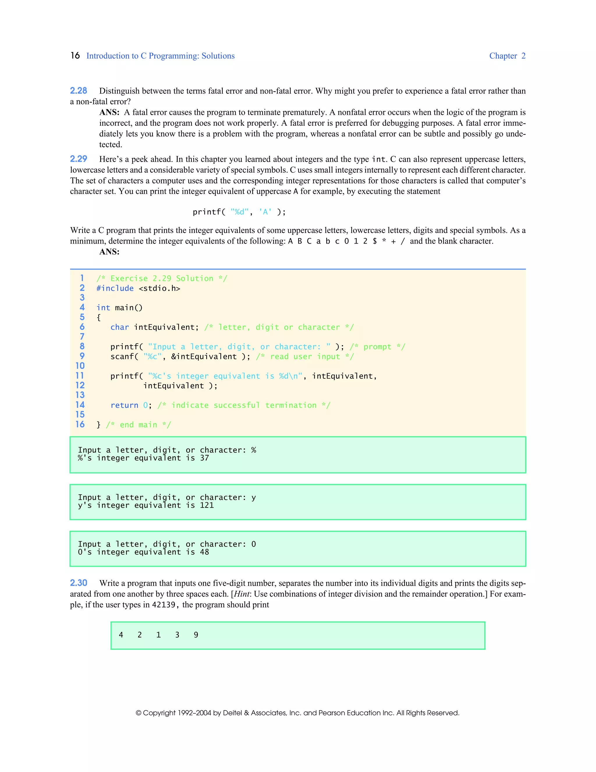 16 Introduction to C Programming: Solutions Chapter 2
© Copyright 1992–2004 by Deitel & Associates, Inc. and Pearson Education Inc. All Rights Reserved.
2.28 Distinguish between the terms fatal error and non-fatal error. Why might you prefer to experience a fatal error rather than
a non-fatal error?
ANS: A fatal error causes the program to terminate prematurely. A nonfatal error occurs when the logic of the program is
incorrect, and the program does not work properly. A fatal error is preferred for debugging purposes. A fatal error imme-
diately lets you know there is a problem with the program, whereas a nonfatal error can be subtle and possibly go unde-
tected.
2.29 Here’s a peek ahead. In this chapter you learned about integers and the type int. C can also represent uppercase letters,
lowercase letters and a considerable variety of special symbols. C uses small integers internally to represent each different character.
The set of characters a computer uses and the corresponding integer representations for those characters is called that computer’s
character set. You can print the integer equivalent of uppercase A for example, by executing the statement
printf( "%d", 'A' );
Write a C program that prints the integer equivalents of some uppercase letters, lowercase letters, digits and special symbols. As a
minimum, determine the integer equivalents of the following: A B C a b c 0 1 2 $ * + / and the blank character.
ANS:
2.30 Write a program that inputs one five-digit number, separates the number into its individual digits and prints the digits sep-
arated from one another by three spaces each. [Hint: Use combinations of integer division and the remainder operation.] For exam-
ple, if the user types in 42139, the program should print
1 /* Exercise 2.29 Solution */
2 #include <stdio.h>
3
4 int main()
5 {
6 char intEquivalent; /* letter, digit or character */
7
8 printf( "Input a letter, digit, or character: " ); /* prompt */
9 scanf( "%c", &intEquivalent ); /* read user input */
10
11 printf( "%c's integer equivalent is %dn", intEquivalent,
12 intEquivalent );
13
14 return 0; /* indicate successful termination */
15
16 } /* end main */
Input a letter, digit, or character: %
%'s integer equivalent is 37
Input a letter, digit, or character: y
y's integer equivalent is 121
Input a letter, digit, or character: 0
0's integer equivalent is 48
4 2 1 3 9
 