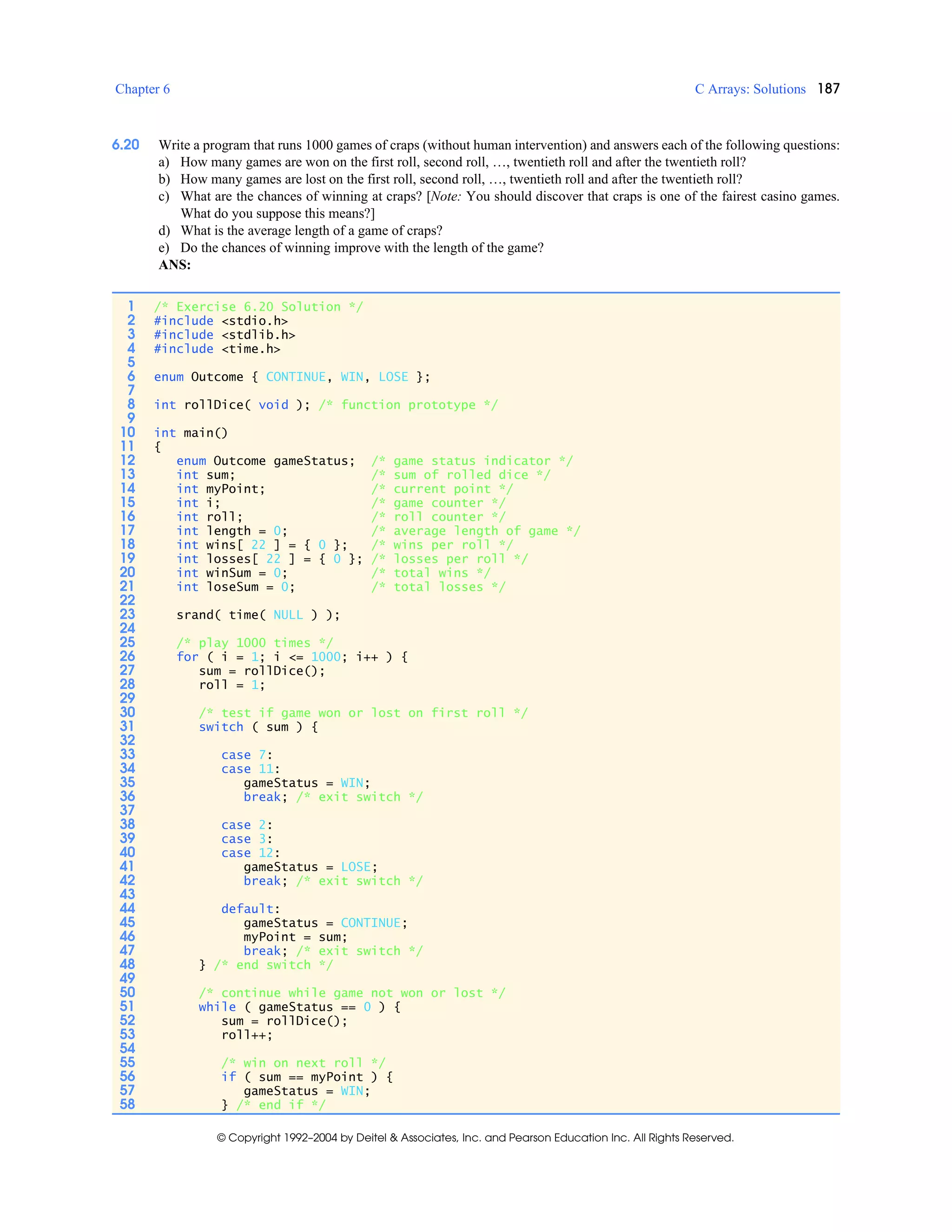 Chapter 6 C Arrays: Solutions 187
© Copyright 1992–2004 by Deitel & Associates, Inc. and Pearson Education Inc. All Rights Reserved.
6.20 Write a program that runs 1000 games of craps (without human intervention) and answers each of the following questions:
a) How many games are won on the first roll, second roll, …, twentieth roll and after the twentieth roll?
b) How many games are lost on the first roll, second roll, …, twentieth roll and after the twentieth roll?
c) What are the chances of winning at craps? [Note: You should discover that craps is one of the fairest casino games.
What do you suppose this means?]
d) What is the average length of a game of craps?
e) Do the chances of winning improve with the length of the game?
ANS:
1 /* Exercise 6.20 Solution */
2 #include <stdio.h>
3 #include <stdlib.h>
4 #include <time.h>
5
6 enum Outcome { CONTINUE, WIN, LOSE };
7
8 int rollDice( void ); /* function prototype */
9
10 int main()
11 {
12 enum Outcome gameStatus; /* game status indicator */
13 int sum; /* sum of rolled dice */
14 int myPoint; /* current point */
15 int i; /* game counter */
16 int roll; /* roll counter */
17 int length = 0; /* average length of game */
18 int wins[ 22 ] = { 0 }; /* wins per roll */
19 int losses[ 22 ] = { 0 }; /* losses per roll */
20 int winSum = 0; /* total wins */
21 int loseSum = 0; /* total losses */
22
23 srand( time( NULL ) );
24
25 /* play 1000 times */
26 for ( i = 1; i <= 1000; i++ ) {
27 sum = rollDice();
28 roll = 1;
29
30 /* test if game won or lost on first roll */
31 switch ( sum ) {
32
33 case 7:
34 case 11:
35 gameStatus = WIN;
36 break; /* exit switch */
37
38 case 2:
39 case 3:
40 case 12:
41 gameStatus = LOSE;
42 break; /* exit switch */
43
44 default:
45 gameStatus = CONTINUE;
46 myPoint = sum;
47 break; /* exit switch */
48 } /* end switch */
49
50 /* continue while game not won or lost */
51 while ( gameStatus == 0 ) {
52 sum = rollDice();
53 roll++;
54
55 /* win on next roll */
56 if ( sum == myPoint ) {
57 gameStatus = WIN;
58 } /* end if */
 