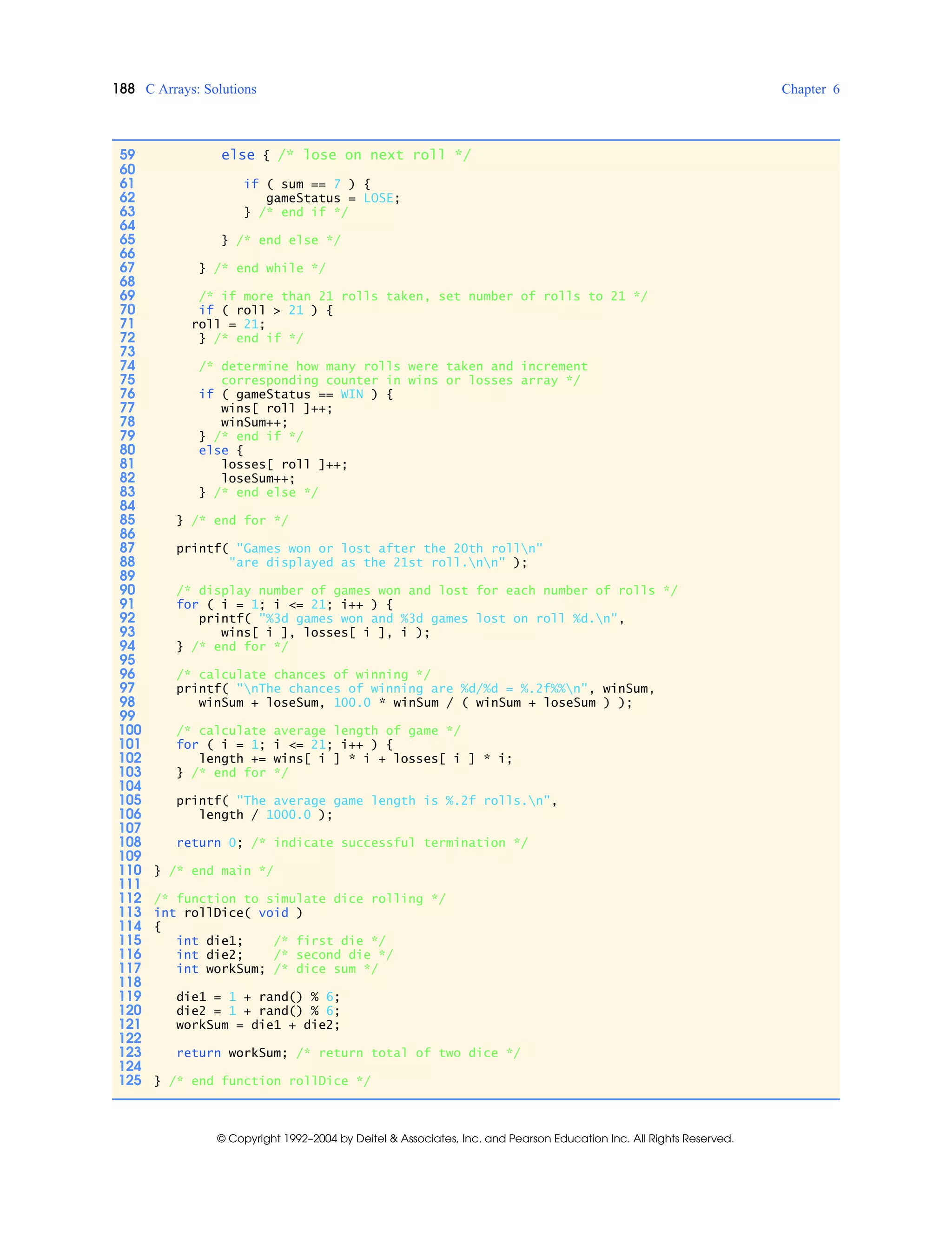 188 C Arrays: Solutions Chapter 6
© Copyright 1992–2004 by Deitel & Associates, Inc. and Pearson Education Inc. All Rights Reserved.
59 else { /* lose on next roll */
60
61 if ( sum == 7 ) {
62 gameStatus = LOSE;
63 } /* end if */
64
65 } /* end else */
66
67 } /* end while */
68
69 /* if more than 21 rolls taken, set number of rolls to 21 */
70 if ( roll > 21 ) {
71 roll = 21;
72 } /* end if */
73
74 /* determine how many rolls were taken and increment
75 corresponding counter in wins or losses array */
76 if ( gameStatus == WIN ) {
77 wins[ roll ]++;
78 winSum++;
79 } /* end if */
80 else {
81 losses[ roll ]++;
82 loseSum++;
83 } /* end else */
84
85 } /* end for */
86
87 printf( "Games won or lost after the 20th rolln"
88 "are displayed as the 21st roll.nn" );
89
90 /* display number of games won and lost for each number of rolls */
91 for ( i = 1; i <= 21; i++ ) {
92 printf( "%3d games won and %3d games lost on roll %d.n",
93 wins[ i ], losses[ i ], i );
94 } /* end for */
95
96 /* calculate chances of winning */
97 printf( "nThe chances of winning are %d/%d = %.2f%%n", winSum,
98 winSum + loseSum, 100.0 * winSum / ( winSum + loseSum ) );
99
100 /* calculate average length of game */
101 for ( i = 1; i <= 21; i++ ) {
102 length += wins[ i ] * i + losses[ i ] * i;
103 } /* end for */
104
105 printf( "The average game length is %.2f rolls.n",
106 length / 1000.0 );
107
108 return 0; /* indicate successful termination */
109
110 } /* end main */
111
112 /* function to simulate dice rolling */
113 int rollDice( void )
114 {
115 int die1; /* first die */
116 int die2; /* second die */
117 int workSum; /* dice sum */
118
119 die1 = 1 + rand() % 6;
120 die2 = 1 + rand() % 6;
121 workSum = die1 + die2;
122
123 return workSum; /* return total of two dice */
124
125 } /* end function rollDice */
 