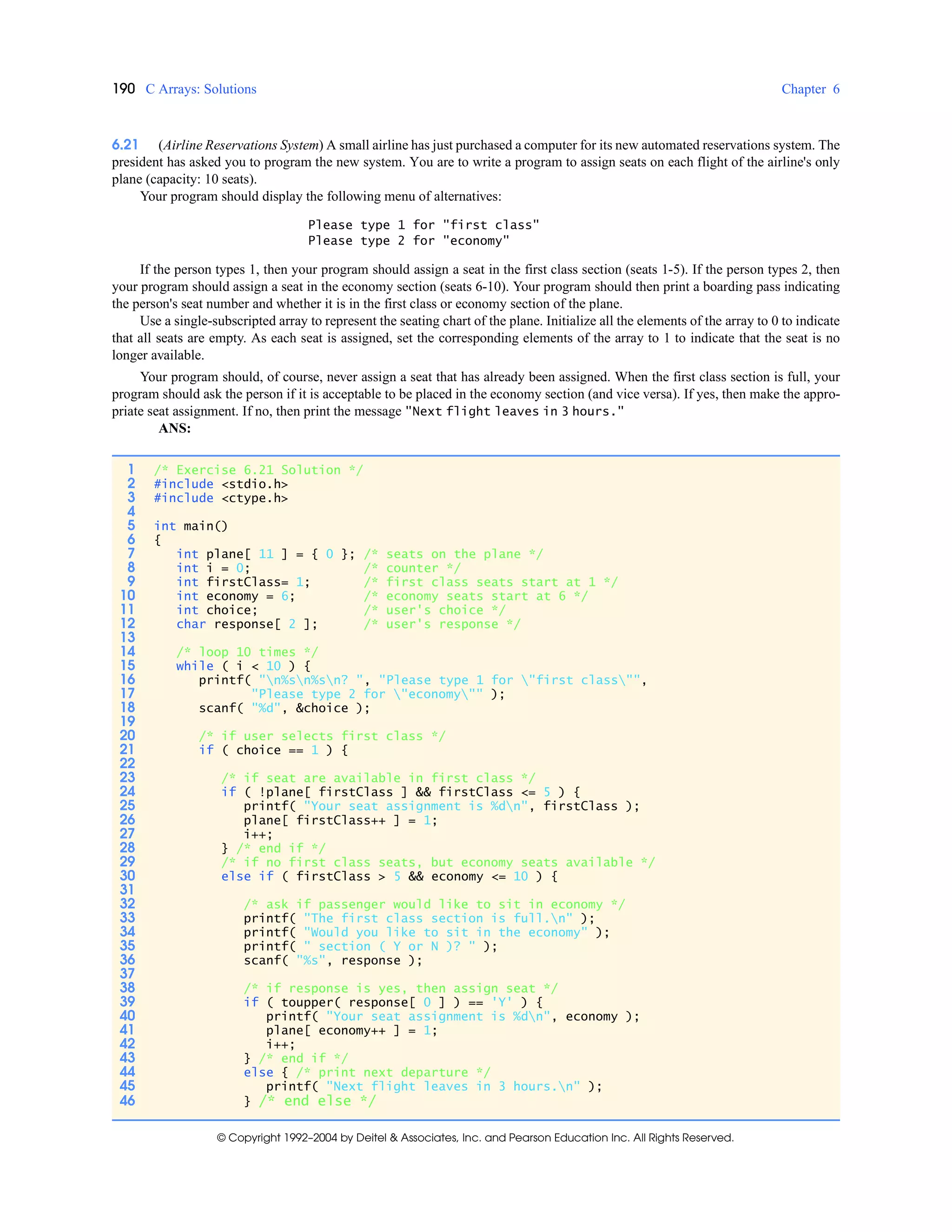 190 C Arrays: Solutions Chapter 6
© Copyright 1992–2004 by Deitel & Associates, Inc. and Pearson Education Inc. All Rights Reserved.
6.21 (Airline Reservations System) A small airline has just purchased a computer for its new automated reservations system. The
president has asked you to program the new system. You are to write a program to assign seats on each flight of the airline's only
plane (capacity: 10 seats).
Your program should display the following menu of alternatives:
Please type 1 for "first class"
Please type 2 for "economy"
If the person types 1, then your program should assign a seat in the first class section (seats 1-5). If the person types 2, then
your program should assign a seat in the economy section (seats 6-10). Your program should then print a boarding pass indicating
the person's seat number and whether it is in the first class or economy section of the plane.
Use a single-subscripted array to represent the seating chart of the plane. Initialize all the elements of the array to 0 to indicate
that all seats are empty. As each seat is assigned, set the corresponding elements of the array to 1 to indicate that the seat is no
longer available.
Your program should, of course, never assign a seat that has already been assigned. When the first class section is full, your
program should ask the person if it is acceptable to be placed in the economy section (and vice versa). If yes, then make the appro-
priate seat assignment. If no, then print the message "Next flight leaves in 3 hours."
ANS:
1 /* Exercise 6.21 Solution */
2 #include <stdio.h>
3 #include <ctype.h>
4
5 int main()
6 {
7 int plane[ 11 ] = { 0 }; /* seats on the plane */
8 int i = 0; /* counter */
9 int firstClass= 1; /* first class seats start at 1 */
10 int economy = 6; /* economy seats start at 6 */
11 int choice; /* user's choice */
12 char response[ 2 ]; /* user's response */
13
14 /* loop 10 times */
15 while ( i < 10 ) {
16 printf( "n%sn%sn? ", "Please type 1 for "first class"",
17 "Please type 2 for "economy"" );
18 scanf( "%d", &choice );
19
20 /* if user selects first class */
21 if ( choice == 1 ) {
22
23 /* if seat are available in first class */
24 if ( !plane[ firstClass ] && firstClass <= 5 ) {
25 printf( "Your seat assignment is %dn", firstClass );
26 plane[ firstClass++ ] = 1;
27 i++;
28 } /* end if */
29 /* if no first class seats, but economy seats available */
30 else if ( firstClass > 5 && economy <= 10 ) {
31
32 /* ask if passenger would like to sit in economy */
33 printf( "The first class section is full.n" );
34 printf( "Would you like to sit in the economy" );
35 printf( " section ( Y or N )? " );
36 scanf( "%s", response );
37
38 /* if response is yes, then assign seat */
39 if ( toupper( response[ 0 ] ) == 'Y' ) {
40 printf( "Your seat assignment is %dn", economy );
41 plane[ economy++ ] = 1;
42 i++;
43 } /* end if */
44 else { /* print next departure */
45 printf( "Next flight leaves in 3 hours.n" );
46 } /* end else */
 