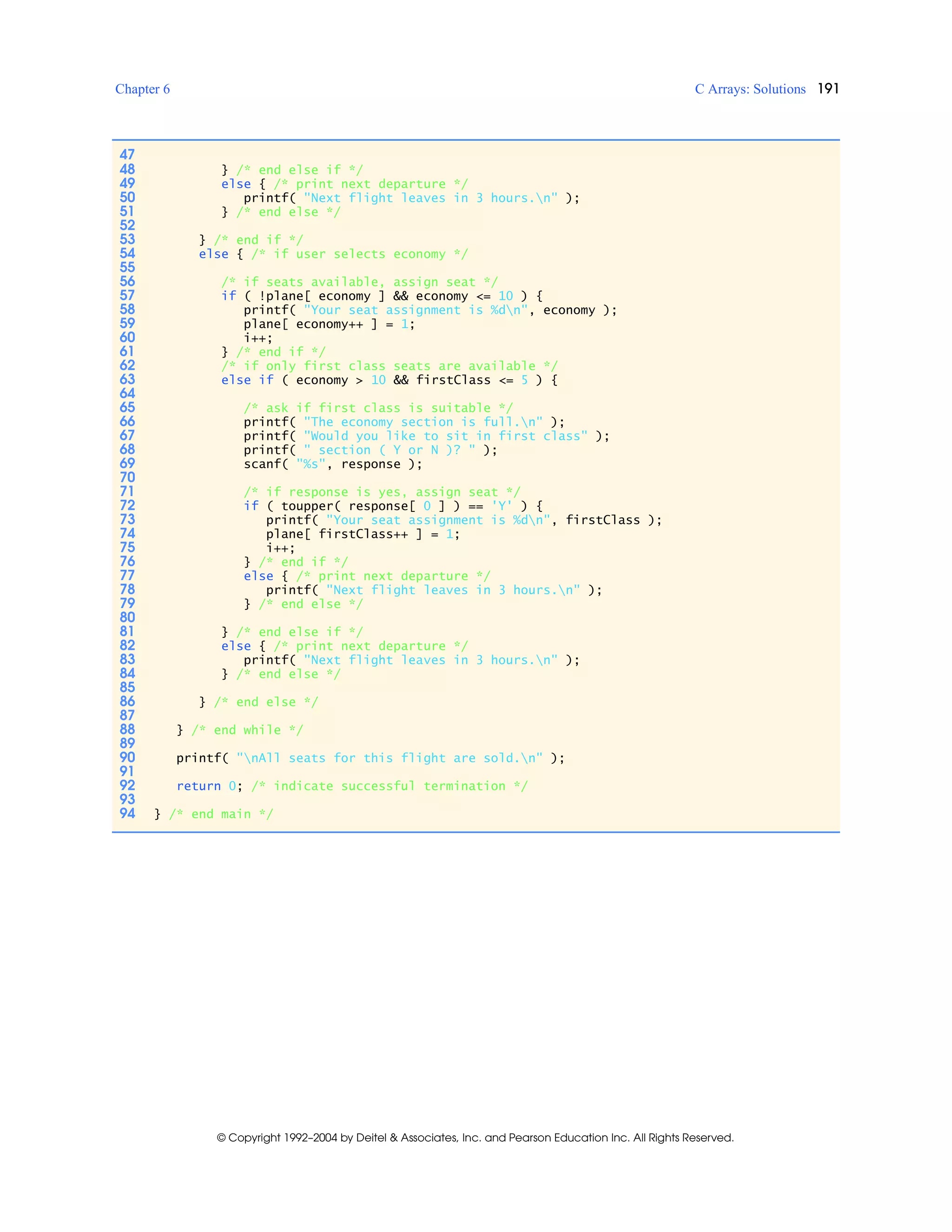 Chapter 6 C Arrays: Solutions 191
© Copyright 1992–2004 by Deitel & Associates, Inc. and Pearson Education Inc. All Rights Reserved.
47
48 } /* end else if */
49 else { /* print next departure */
50 printf( "Next flight leaves in 3 hours.n" );
51 } /* end else */
52
53 } /* end if */
54 else { /* if user selects economy */
55
56 /* if seats available, assign seat */
57 if ( !plane[ economy ] && economy <= 10 ) {
58 printf( "Your seat assignment is %dn", economy );
59 plane[ economy++ ] = 1;
60 i++;
61 } /* end if */
62 /* if only first class seats are available */
63 else if ( economy > 10 && firstClass <= 5 ) {
64
65 /* ask if first class is suitable */
66 printf( "The economy section is full.n" );
67 printf( "Would you like to sit in first class" );
68 printf( " section ( Y or N )? " );
69 scanf( "%s", response );
70
71 /* if response is yes, assign seat */
72 if ( toupper( response[ 0 ] ) == 'Y' ) {
73 printf( "Your seat assignment is %dn", firstClass );
74 plane[ firstClass++ ] = 1;
75 i++;
76 } /* end if */
77 else { /* print next departure */
78 printf( "Next flight leaves in 3 hours.n" );
79 } /* end else */
80
81 } /* end else if */
82 else { /* print next departure */
83 printf( "Next flight leaves in 3 hours.n" );
84 } /* end else */
85
86 } /* end else */
87
88 } /* end while */
89
90 printf( "nAll seats for this flight are sold.n" );
91
92 return 0; /* indicate successful termination */
93
94 } /* end main */
 