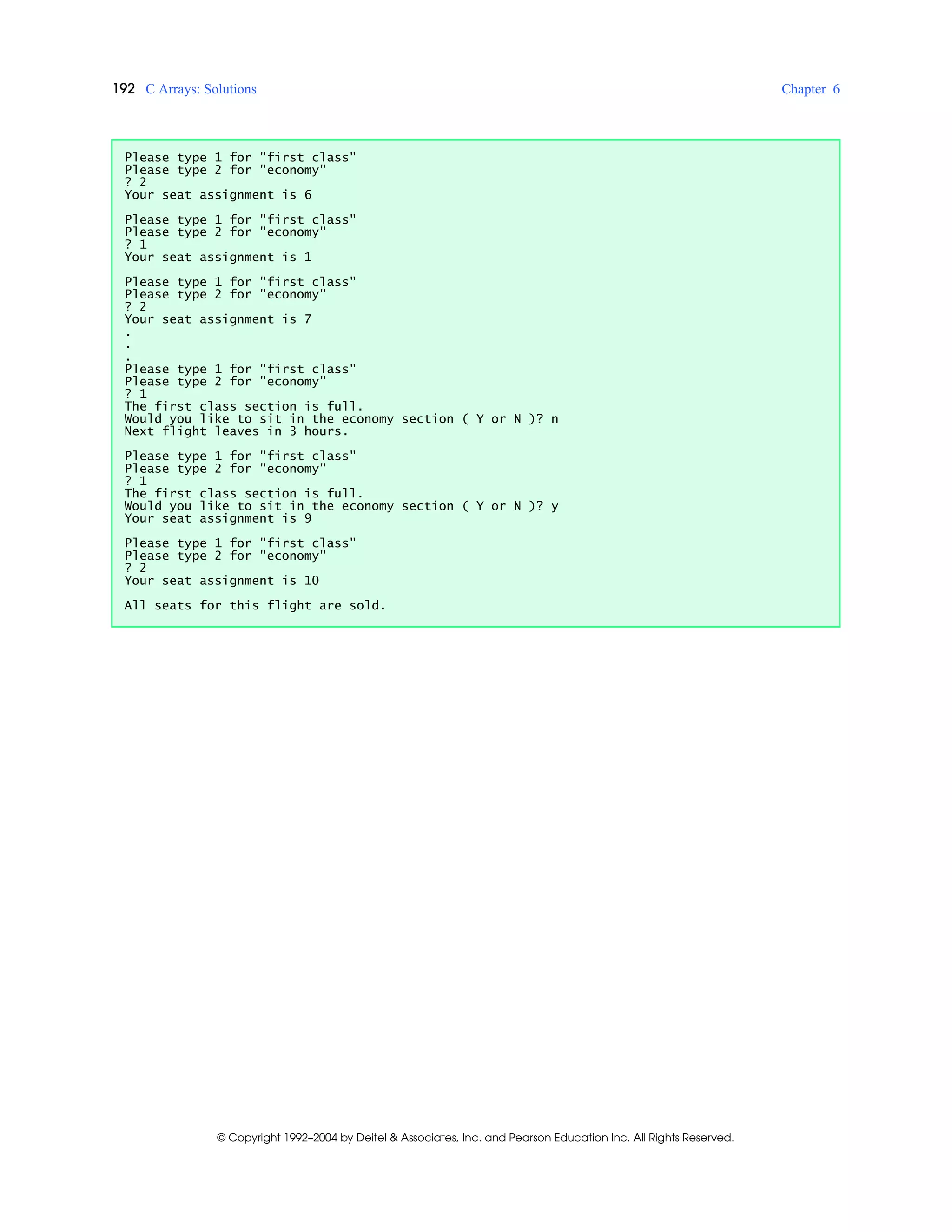 192 C Arrays: Solutions Chapter 6
© Copyright 1992–2004 by Deitel & Associates, Inc. and Pearson Education Inc. All Rights Reserved.
Please type 1 for "first class"
Please type 2 for "economy"
? 2
Your seat assignment is 6
Please type 1 for "first class"
Please type 2 for "economy"
? 1
Your seat assignment is 1
Please type 1 for "first class"
Please type 2 for "economy"
? 2
Your seat assignment is 7
.
.
.
Please type 1 for "first class"
Please type 2 for "economy"
? 1
The first class section is full.
Would you like to sit in the economy section ( Y or N )? n
Next flight leaves in 3 hours.
Please type 1 for "first class"
Please type 2 for "economy"
? 1
The first class section is full.
Would you like to sit in the economy section ( Y or N )? y
Your seat assignment is 9
Please type 1 for "first class"
Please type 2 for "economy"
? 2
Your seat assignment is 10
All seats for this flight are sold.
 