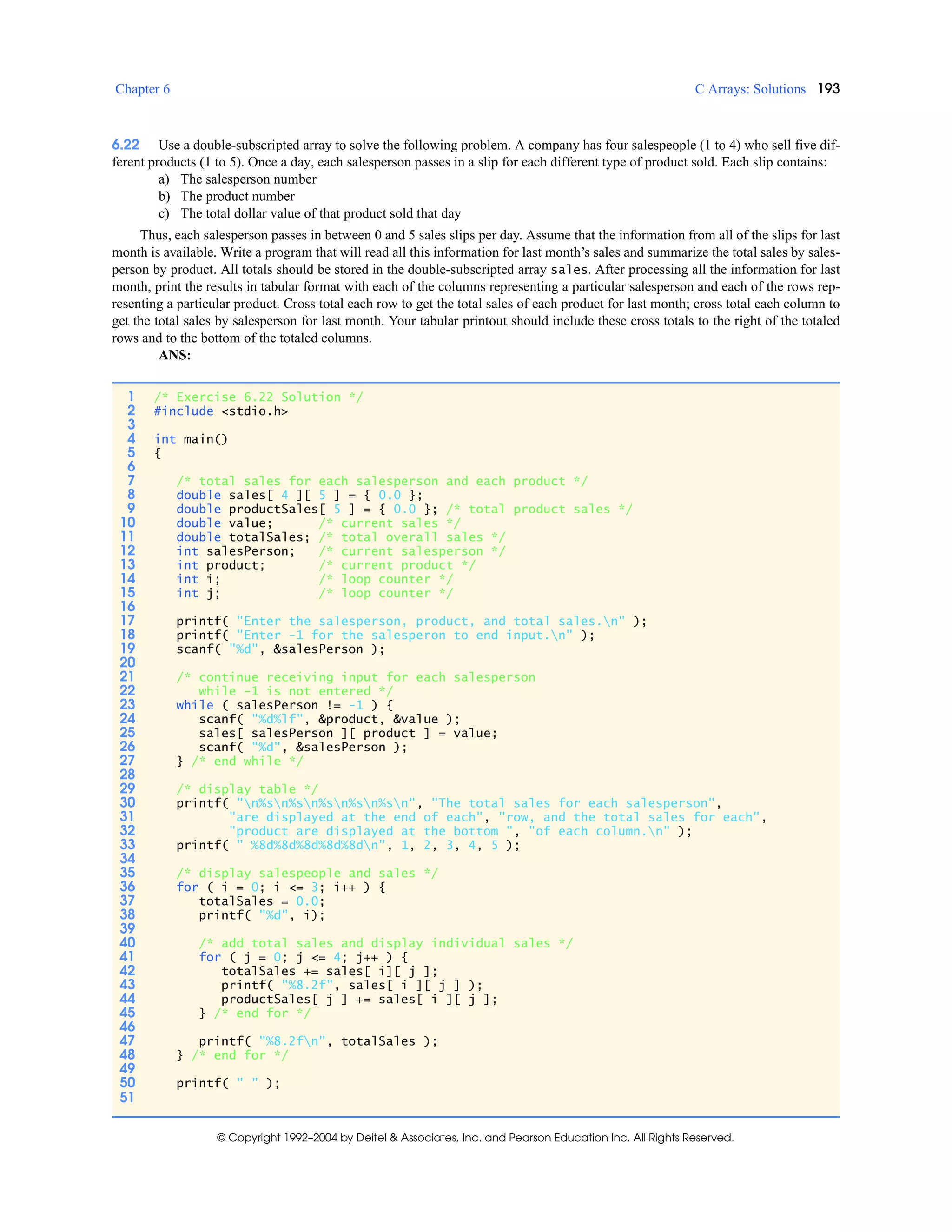 Chapter 6 C Arrays: Solutions 193
© Copyright 1992–2004 by Deitel & Associates, Inc. and Pearson Education Inc. All Rights Reserved.
6.22 Use a double-subscripted array to solve the following problem. A company has four salespeople (1 to 4) who sell five dif-
ferent products (1 to 5). Once a day, each salesperson passes in a slip for each different type of product sold. Each slip contains:
a) The salesperson number
b) The product number
c) The total dollar value of that product sold that day
Thus, each salesperson passes in between 0 and 5 sales slips per day. Assume that the information from all of the slips for last
month is available. Write a program that will read all this information for last month’s sales and summarize the total sales by sales-
person by product. All totals should be stored in the double-subscripted array sales. After processing all the information for last
month, print the results in tabular format with each of the columns representing a particular salesperson and each of the rows rep-
resenting a particular product. Cross total each row to get the total sales of each product for last month; cross total each column to
get the total sales by salesperson for last month. Your tabular printout should include these cross totals to the right of the totaled
rows and to the bottom of the totaled columns.
ANS:
1 /* Exercise 6.22 Solution */
2 #include <stdio.h>
3
4 int main()
5 {
6
7 /* total sales for each salesperson and each product */
8 double sales[ 4 ][ 5 ] = { 0.0 };
9 double productSales[ 5 ] = { 0.0 }; /* total product sales */
10 double value; /* current sales */
11 double totalSales; /* total overall sales */
12 int salesPerson; /* current salesperson */
13 int product; /* current product */
14 int i; /* loop counter */
15 int j; /* loop counter */
16
17 printf( "Enter the salesperson, product, and total sales.n" );
18 printf( "Enter -1 for the salesperon to end input.n" );
19 scanf( "%d", &salesPerson );
20
21 /* continue receiving input for each salesperson
22 while -1 is not entered */
23 while ( salesPerson != -1 ) {
24 scanf( "%d%lf", &product, &value );
25 sales[ salesPerson ][ product ] = value;
26 scanf( "%d", &salesPerson );
27 } /* end while */
28
29 /* display table */
30 printf( "n%sn%sn%sn%sn%sn", "The total sales for each salesperson",
31 "are displayed at the end of each", "row, and the total sales for each",
32 "product are displayed at the bottom ", "of each column.n" );
33 printf( " %8d%8d%8d%8d%8dn", 1, 2, 3, 4, 5 );
34
35 /* display salespeople and sales */
36 for ( i = 0; i <= 3; i++ ) {
37 totalSales = 0.0;
38 printf( "%d", i);
39
40 /* add total sales and display individual sales */
41 for ( j = 0; j <= 4; j++ ) {
42 totalSales += sales[ i][ j ];
43 printf( "%8.2f", sales[ i ][ j ] );
44 productSales[ j ] += sales[ i ][ j ];
45 } /* end for */
46
47 printf( "%8.2fn", totalSales );
48 } /* end for */
49
50 printf( " " );
51
 