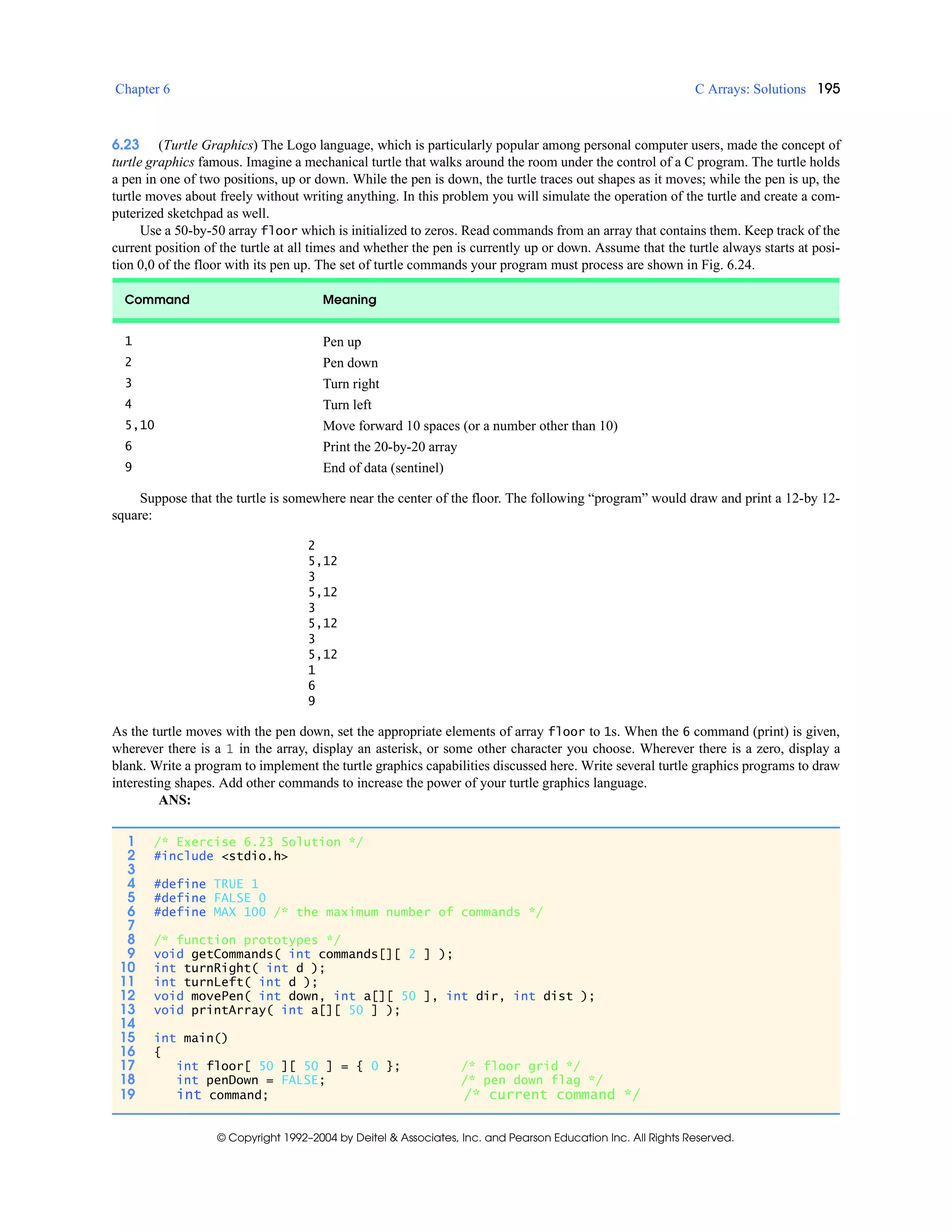 Chapter 6 C Arrays: Solutions 195
© Copyright 1992–2004 by Deitel & Associates, Inc. and Pearson Education Inc. All Rights Reserved.
6.23 (Turtle Graphics) The Logo language, which is particularly popular among personal computer users, made the concept of
turtle graphics famous. Imagine a mechanical turtle that walks around the room under the control of a C program. The turtle holds
a pen in one of two positions, up or down. While the pen is down, the turtle traces out shapes as it moves; while the pen is up, the
turtle moves about freely without writing anything. In this problem you will simulate the operation of the turtle and create a com-
puterized sketchpad as well.
Use a 50-by-50 array floor which is initialized to zeros. Read commands from an array that contains them. Keep track of the
current position of the turtle at all times and whether the pen is currently up or down. Assume that the turtle always starts at posi-
tion 0,0 of the floor with its pen up. The set of turtle commands your program must process are shown in Fig. 6.24.
Suppose that the turtle is somewhere near the center of the floor. The following “program” would draw and print a 12-by 12-
square:
2
5,12
3
5,12
3
5,12
3
5,12
1
6
9
As the turtle moves with the pen down, set the appropriate elements of array floor to 1s. When the 6 command (print) is given,
wherever there is a 1 in the array, display an asterisk, or some other character you choose. Wherever there is a zero, display a
blank. Write a program to implement the turtle graphics capabilities discussed here. Write several turtle graphics programs to draw
interesting shapes. Add other commands to increase the power of your turtle graphics language.
ANS:
Command Meaning
1 Pen up
2 Pen down
3 Turn right
4 Turn left
5,10 Move forward 10 spaces (or a number other than 10)
6 Print the 20-by-20 array
9 End of data (sentinel)
1 /* Exercise 6.23 Solution */
2 #include <stdio.h>
3
4 #define TRUE 1
5 #define FALSE 0
6 #define MAX 100 /* the maximum number of commands */
7
8 /* function prototypes */
9 void getCommands( int commands[][ 2 ] );
10 int turnRight( int d );
11 int turnLeft( int d );
12 void movePen( int down, int a[][ 50 ], int dir, int dist );
13 void printArray( int a[][ 50 ] );
14
15 int main()
16 {
17 int floor[ 50 ][ 50 ] = { 0 }; /* floor grid */
18 int penDown = FALSE; /* pen down flag */
19 int command; /* current command */
 