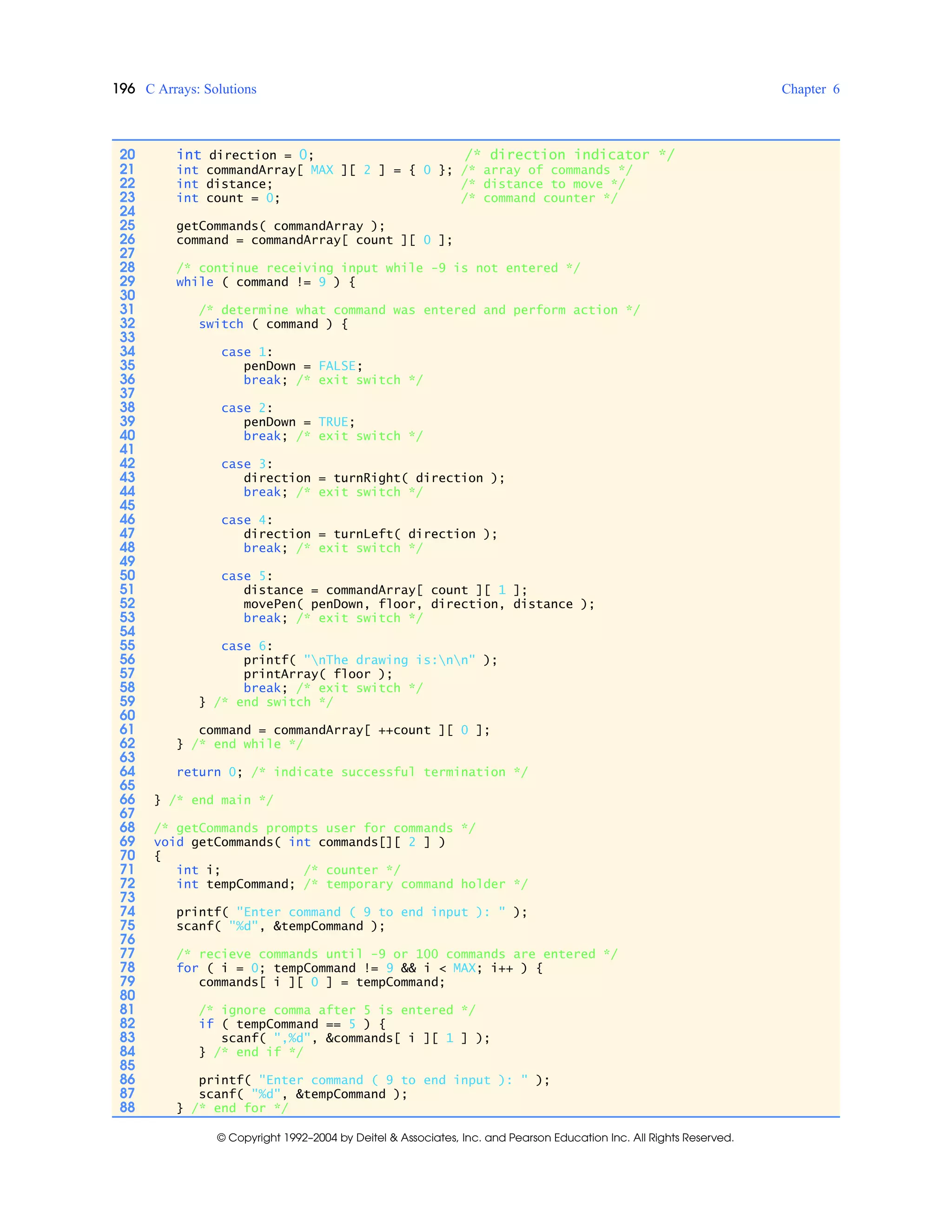 196 C Arrays: Solutions Chapter 6
© Copyright 1992–2004 by Deitel & Associates, Inc. and Pearson Education Inc. All Rights Reserved.
20 int direction = 0; /* direction indicator */
21 int commandArray[ MAX ][ 2 ] = { 0 }; /* array of commands */
22 int distance; /* distance to move */
23 int count = 0; /* command counter */
24
25 getCommands( commandArray );
26 command = commandArray[ count ][ 0 ];
27
28 /* continue receiving input while -9 is not entered */
29 while ( command != 9 ) {
30
31 /* determine what command was entered and perform action */
32 switch ( command ) {
33
34 case 1:
35 penDown = FALSE;
36 break; /* exit switch */
37
38 case 2:
39 penDown = TRUE;
40 break; /* exit switch */
41
42 case 3:
43 direction = turnRight( direction );
44 break; /* exit switch */
45
46 case 4:
47 direction = turnLeft( direction );
48 break; /* exit switch */
49
50 case 5:
51 distance = commandArray[ count ][ 1 ];
52 movePen( penDown, floor, direction, distance );
53 break; /* exit switch */
54
55 case 6:
56 printf( "nThe drawing is:nn" );
57 printArray( floor );
58 break; /* exit switch */
59 } /* end switch */
60
61 command = commandArray[ ++count ][ 0 ];
62 } /* end while */
63
64 return 0; /* indicate successful termination */
65
66 } /* end main */
67
68 /* getCommands prompts user for commands */
69 void getCommands( int commands[][ 2 ] )
70 {
71 int i; /* counter */
72 int tempCommand; /* temporary command holder */
73
74 printf( "Enter command ( 9 to end input ): " );
75 scanf( "%d", &tempCommand );
76
77 /* recieve commands until -9 or 100 commands are entered */
78 for ( i = 0; tempCommand != 9 && i < MAX; i++ ) {
79 commands[ i ][ 0 ] = tempCommand;
80
81 /* ignore comma after 5 is entered */
82 if ( tempCommand == 5 ) {
83 scanf( ",%d", &commands[ i ][ 1 ] );
84 } /* end if */
85
86 printf( "Enter command ( 9 to end input ): " );
87 scanf( "%d", &tempCommand );
88 } /* end for */
 