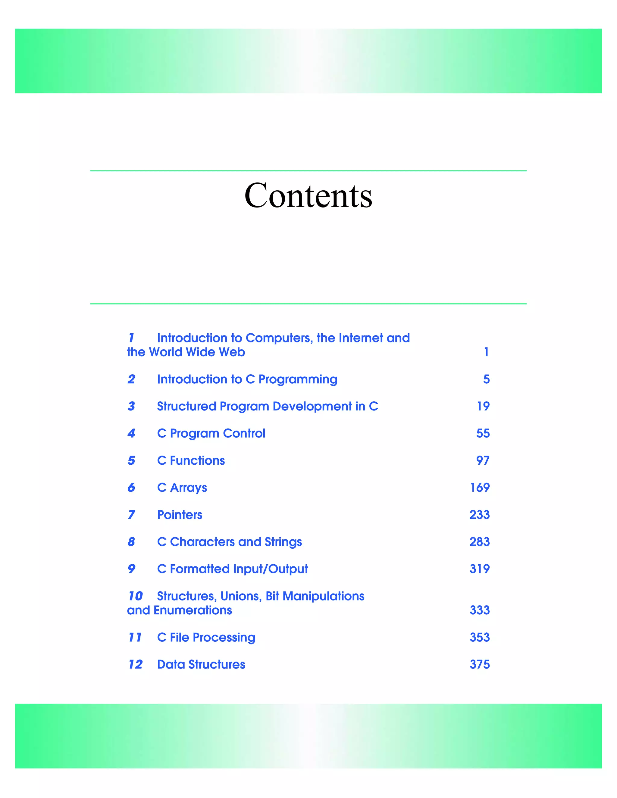 Contents
1 Introduction to Computers, the Internet and
the World Wide Web 1
2 Introduction to C Programming 5
3 Structured Program Development in C 19
4 C Program Control 55
5 C Functions 97
6 C Arrays 169
7 Pointers 233
8 C Characters and Strings 283
9 C Formatted Input/Output 319
10 Structures, Unions, Bit Manipulations
and Enumerations 333
11 C File Processing 353
12 Data Structures 375
 
