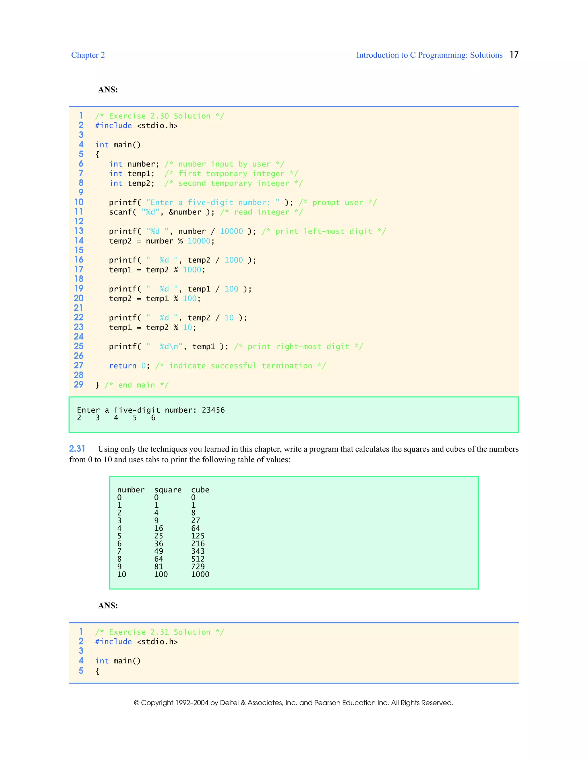 Chapter 2 Introduction to C Programming: Solutions 17
© Copyright 1992–2004 by Deitel & Associates, Inc. and Pearson Education Inc. All Rights Reserved.
ANS:
2.31 Using only the techniques you learned in this chapter, write a program that calculates the squares and cubes of the numbers
from 0 to 10 and uses tabs to print the following table of values:
ANS:
1 /* Exercise 2.30 Solution */
2 #include <stdio.h>
3
4 int main()
5 {
6 int number; /* number input by user */
7 int temp1; /* first temporary integer */
8 int temp2; /* second temporary integer */
9
10 printf( "Enter a five-digit number: " ); /* prompt user */
11 scanf( "%d", &number ); /* read integer */
12
13 printf( "%d ", number / 10000 ); /* print left-most digit */
14 temp2 = number % 10000;
15
16 printf( " %d ", temp2 / 1000 );
17 temp1 = temp2 % 1000;
18
19 printf( " %d ", temp1 / 100 );
20 temp2 = temp1 % 100;
21
22 printf( " %d ", temp2 / 10 );
23 temp1 = temp2 % 10;
24
25 printf( " %dn", temp1 ); /* print right-most digit */
26
27 return 0; /* indicate successful termination */
28
29 } /* end main */
Enter a five-digit number: 23456
2 3 4 5 6
number square cube
0 0 0
1 1 1
2 4 8
3 9 27
4 16 64
5 25 125
6 36 216
7 49 343
8 64 512
9 81 729
10 100 1000
1 /* Exercise 2.31 Solution */
2 #include <stdio.h>
3
4 int main()
5 {
 