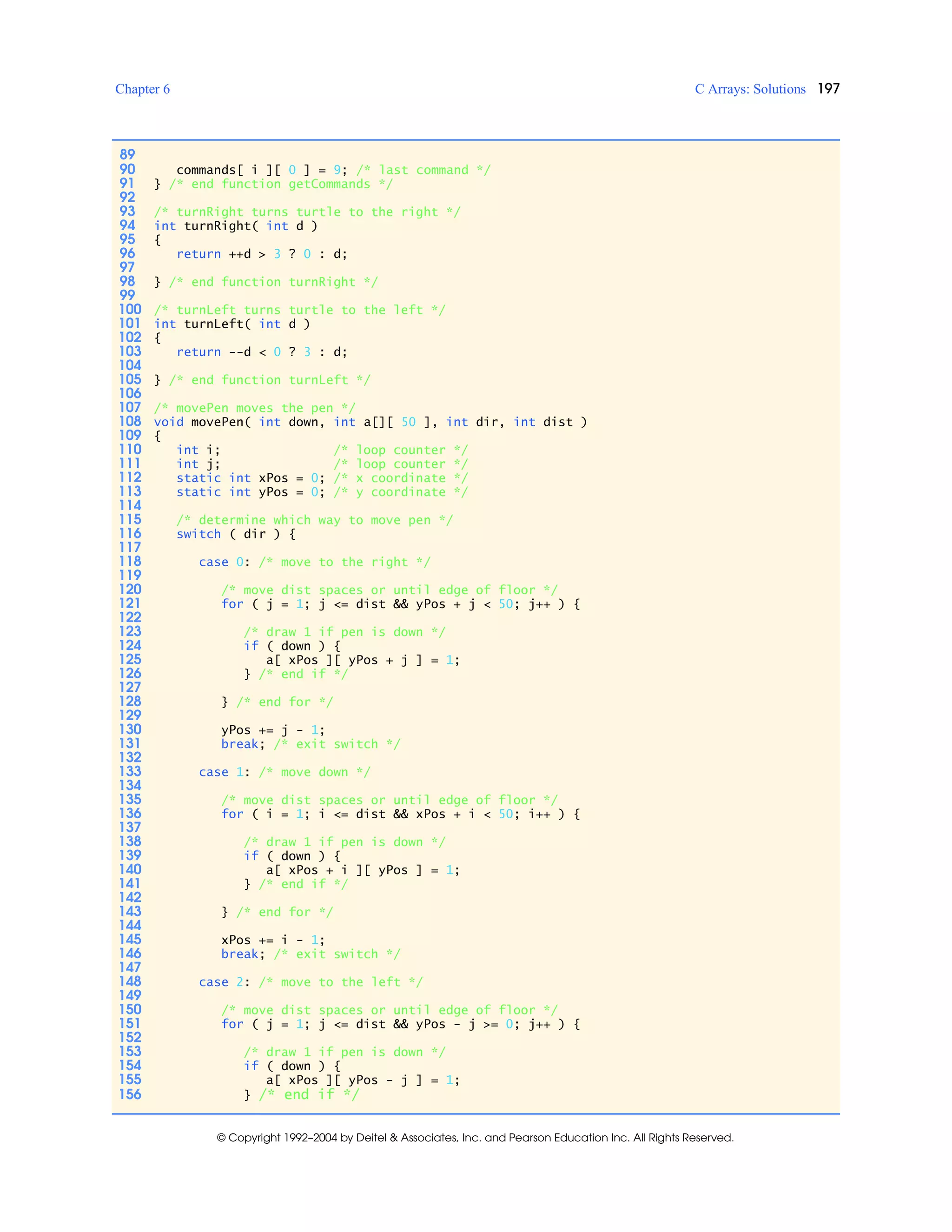 Chapter 6 C Arrays: Solutions 197
© Copyright 1992–2004 by Deitel & Associates, Inc. and Pearson Education Inc. All Rights Reserved.
89
90 commands[ i ][ 0 ] = 9; /* last command */
91 } /* end function getCommands */
92
93 /* turnRight turns turtle to the right */
94 int turnRight( int d )
95 {
96 return ++d > 3 ? 0 : d;
97
98 } /* end function turnRight */
99
100 /* turnLeft turns turtle to the left */
101 int turnLeft( int d )
102 {
103 return --d < 0 ? 3 : d;
104
105 } /* end function turnLeft */
106
107 /* movePen moves the pen */
108 void movePen( int down, int a[][ 50 ], int dir, int dist )
109 {
110 int i; /* loop counter */
111 int j; /* loop counter */
112 static int xPos = 0; /* x coordinate */
113 static int yPos = 0; /* y coordinate */
114
115 /* determine which way to move pen */
116 switch ( dir ) {
117
118 case 0: /* move to the right */
119
120 /* move dist spaces or until edge of floor */
121 for ( j = 1; j <= dist && yPos + j < 50; j++ ) {
122
123 /* draw 1 if pen is down */
124 if ( down ) {
125 a[ xPos ][ yPos + j ] = 1;
126 } /* end if */
127
128 } /* end for */
129
130 yPos += j - 1;
131 break; /* exit switch */
132
133 case 1: /* move down */
134
135 /* move dist spaces or until edge of floor */
136 for ( i = 1; i <= dist && xPos + i < 50; i++ ) {
137
138 /* draw 1 if pen is down */
139 if ( down ) {
140 a[ xPos + i ][ yPos ] = 1;
141 } /* end if */
142
143 } /* end for */
144
145 xPos += i - 1;
146 break; /* exit switch */
147
148 case 2: /* move to the left */
149
150 /* move dist spaces or until edge of floor */
151 for ( j = 1; j <= dist && yPos - j >= 0; j++ ) {
152
153 /* draw 1 if pen is down */
154 if ( down ) {
155 a[ xPos ][ yPos - j ] = 1;
156 } /* end if */
 
