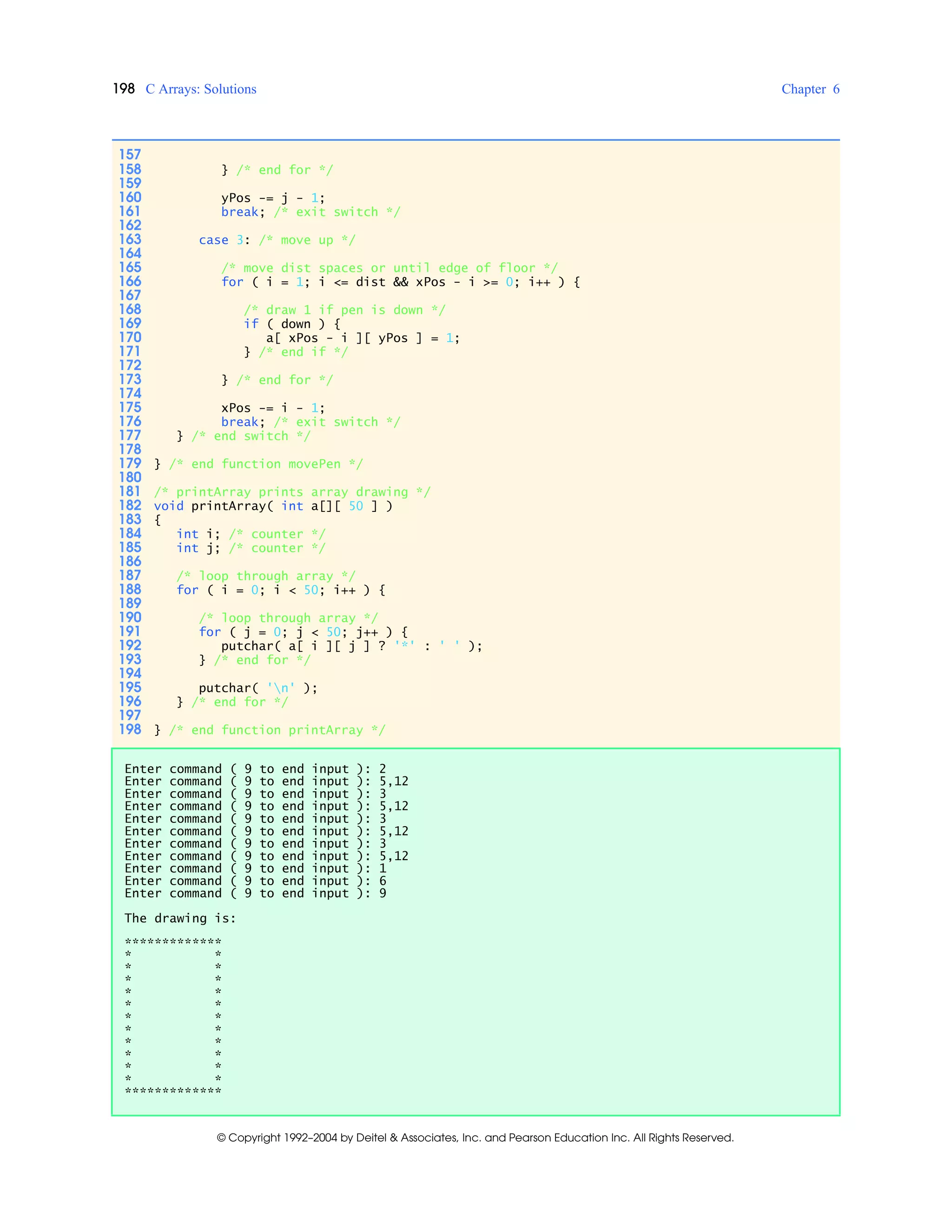 198 C Arrays: Solutions Chapter 6
© Copyright 1992–2004 by Deitel & Associates, Inc. and Pearson Education Inc. All Rights Reserved.
157
158 } /* end for */
159
160 yPos -= j - 1;
161 break; /* exit switch */
162
163 case 3: /* move up */
164
165 /* move dist spaces or until edge of floor */
166 for ( i = 1; i <= dist && xPos - i >= 0; i++ ) {
167
168 /* draw 1 if pen is down */
169 if ( down ) {
170 a[ xPos - i ][ yPos ] = 1;
171 } /* end if */
172
173 } /* end for */
174
175 xPos -= i - 1;
176 break; /* exit switch */
177 } /* end switch */
178
179 } /* end function movePen */
180
181 /* printArray prints array drawing */
182 void printArray( int a[][ 50 ] )
183 {
184 int i; /* counter */
185 int j; /* counter */
186
187 /* loop through array */
188 for ( i = 0; i < 50; i++ ) {
189
190 /* loop through array */
191 for ( j = 0; j < 50; j++ ) {
192 putchar( a[ i ][ j ] ? '*' : ' ' );
193 } /* end for */
194
195 putchar( 'n' );
196 } /* end for */
197
198 } /* end function printArray */
Enter command ( 9 to end input ): 2
Enter command ( 9 to end input ): 5,12
Enter command ( 9 to end input ): 3
Enter command ( 9 to end input ): 5,12
Enter command ( 9 to end input ): 3
Enter command ( 9 to end input ): 5,12
Enter command ( 9 to end input ): 3
Enter command ( 9 to end input ): 5,12
Enter command ( 9 to end input ): 1
Enter command ( 9 to end input ): 6
Enter command ( 9 to end input ): 9
The drawing is:
*************
* *
* *
* *
* *
* *
* *
* *
* *
* *
* *
* *
*************
 