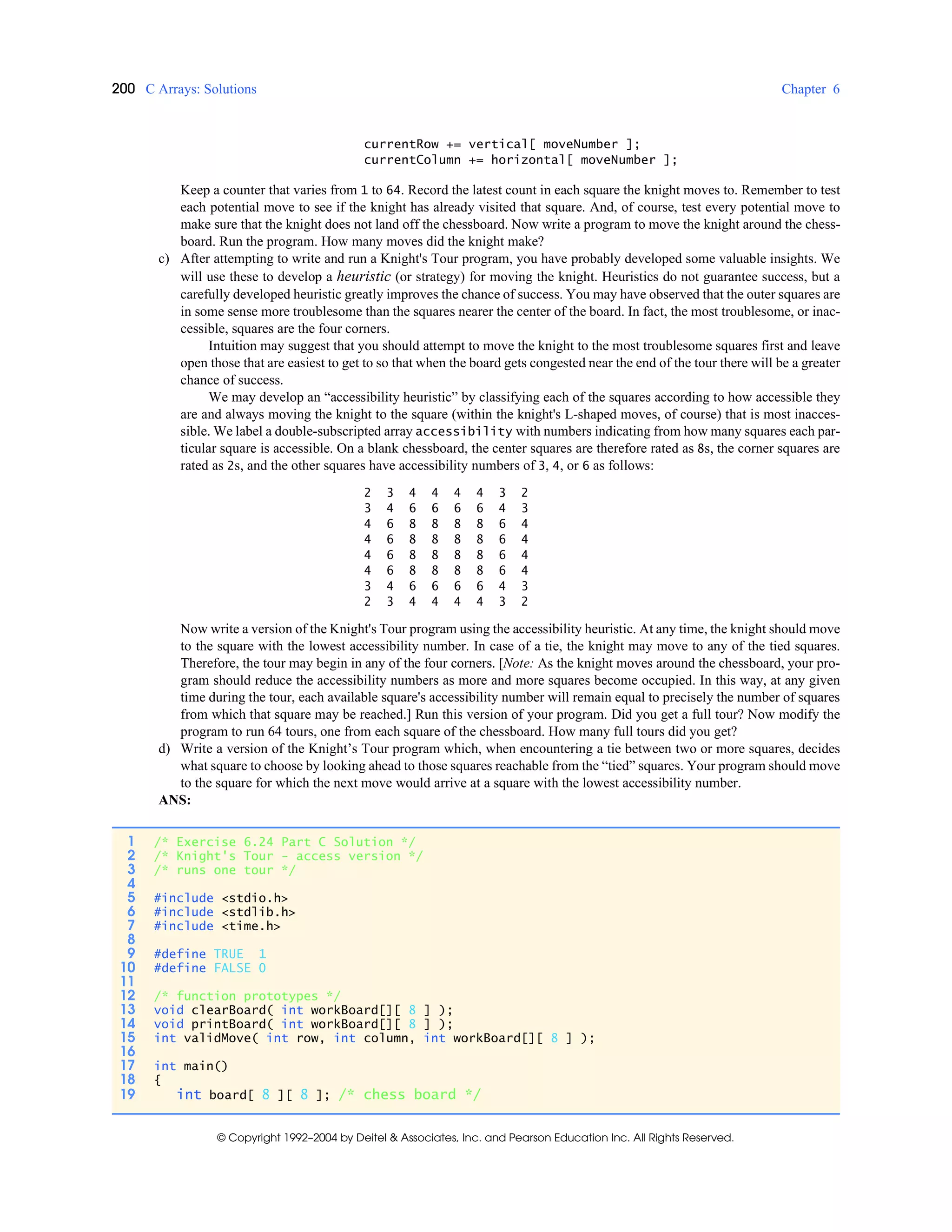 200 C Arrays: Solutions Chapter 6
© Copyright 1992–2004 by Deitel & Associates, Inc. and Pearson Education Inc. All Rights Reserved.
currentRow += vertical[ moveNumber ];
currentColumn += horizontal[ moveNumber ];
Keep a counter that varies from 1 to 64. Record the latest count in each square the knight moves to. Remember to test
each potential move to see if the knight has already visited that square. And, of course, test every potential move to
make sure that the knight does not land off the chessboard. Now write a program to move the knight around the chess-
board. Run the program. How many moves did the knight make?
c) After attempting to write and run a Knight's Tour program, you have probably developed some valuable insights. We
will use these to develop a heuristic (or strategy) for moving the knight. Heuristics do not guarantee success, but a
carefully developed heuristic greatly improves the chance of success. You may have observed that the outer squares are
in some sense more troublesome than the squares nearer the center of the board. In fact, the most troublesome, or inac-
cessible, squares are the four corners.
Intuition may suggest that you should attempt to move the knight to the most troublesome squares first and leave
open those that are easiest to get to so that when the board gets congested near the end of the tour there will be a greater
chance of success.
We may develop an “accessibility heuristic” by classifying each of the squares according to how accessible they
are and always moving the knight to the square (within the knight's L-shaped moves, of course) that is most inacces-
sible. We label a double-subscripted array accessibility with numbers indicating from how many squares each par-
ticular square is accessible. On a blank chessboard, the center squares are therefore rated as 8s, the corner squares are
rated as 2s, and the other squares have accessibility numbers of 3, 4, or 6 as follows:
2 3 4 4 4 4 3 2
3 4 6 6 6 6 4 3
4 6 8 8 8 8 6 4
4 6 8 8 8 8 6 4
4 6 8 8 8 8 6 4
4 6 8 8 8 8 6 4
3 4 6 6 6 6 4 3
2 3 4 4 4 4 3 2
Now write a version of the Knight's Tour program using the accessibility heuristic. At any time, the knight should move
to the square with the lowest accessibility number. In case of a tie, the knight may move to any of the tied squares.
Therefore, the tour may begin in any of the four corners. [Note: As the knight moves around the chessboard, your pro-
gram should reduce the accessibility numbers as more and more squares become occupied. In this way, at any given
time during the tour, each available square's accessibility number will remain equal to precisely the number of squares
from which that square may be reached.] Run this version of your program. Did you get a full tour? Now modify the
program to run 64 tours, one from each square of the chessboard. How many full tours did you get?
d) Write a version of the Knight’s Tour program which, when encountering a tie between two or more squares, decides
what square to choose by looking ahead to those squares reachable from the “tied” squares. Your program should move
to the square for which the next move would arrive at a square with the lowest accessibility number.
ANS:
1 /* Exercise 6.24 Part C Solution */
2 /* Knight's Tour - access version */
3 /* runs one tour */
4
5 #include <stdio.h>
6 #include <stdlib.h>
7 #include <time.h>
8
9 #define TRUE 1
10 #define FALSE 0
11
12 /* function prototypes */
13 void clearBoard( int workBoard[][ 8 ] );
14 void printBoard( int workBoard[][ 8 ] );
15 int validMove( int row, int column, int workBoard[][ 8 ] );
16
17 int main()
18 {
19 int board[ 8 ][ 8 ]; /* chess board */
 