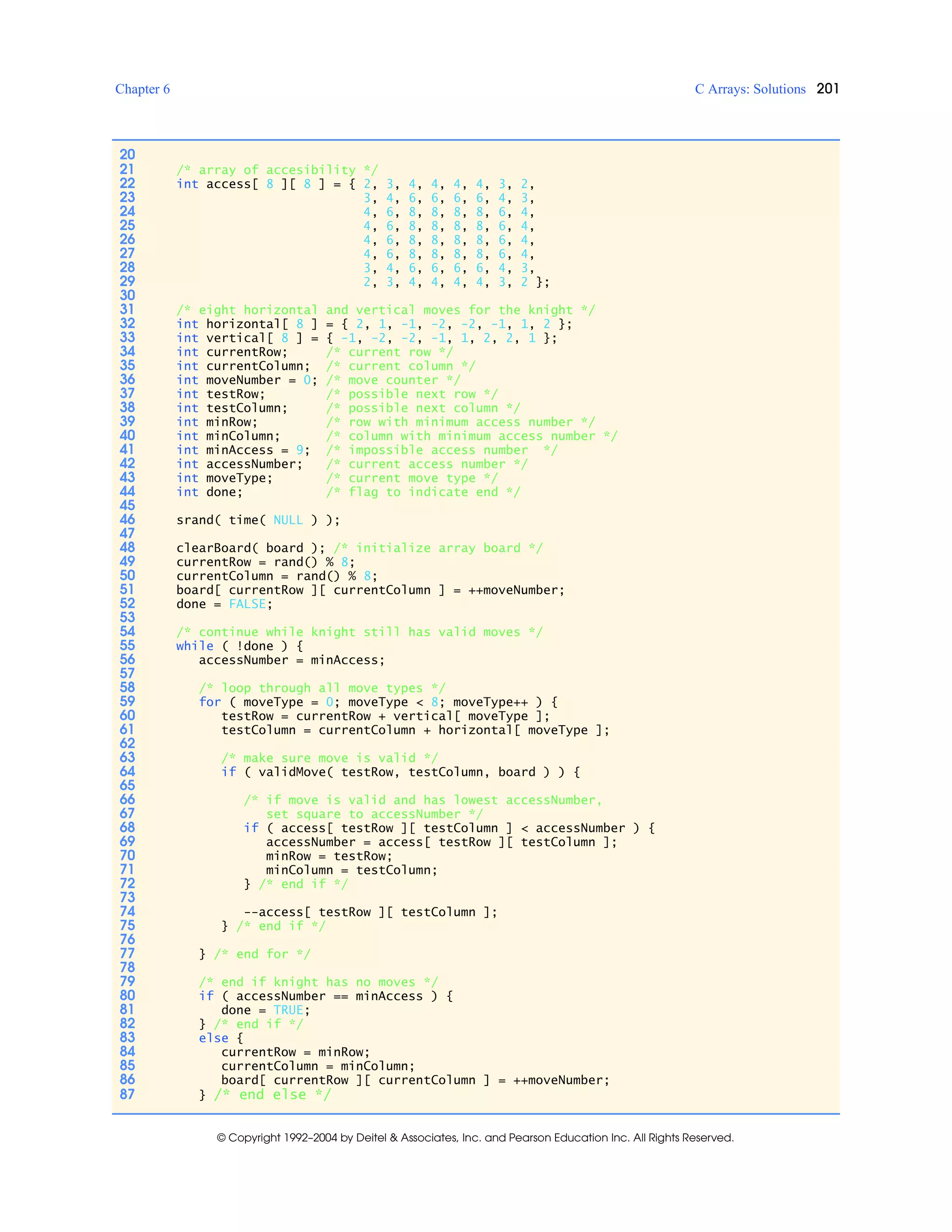 Chapter 6 C Arrays: Solutions 201
© Copyright 1992–2004 by Deitel & Associates, Inc. and Pearson Education Inc. All Rights Reserved.
20
21 /* array of accesibility */
22 int access[ 8 ][ 8 ] = { 2, 3, 4, 4, 4, 4, 3, 2,
23 3, 4, 6, 6, 6, 6, 4, 3,
24 4, 6, 8, 8, 8, 8, 6, 4,
25 4, 6, 8, 8, 8, 8, 6, 4,
26 4, 6, 8, 8, 8, 8, 6, 4,
27 4, 6, 8, 8, 8, 8, 6, 4,
28 3, 4, 6, 6, 6, 6, 4, 3,
29 2, 3, 4, 4, 4, 4, 3, 2 };
30
31 /* eight horizontal and vertical moves for the knight */
32 int horizontal[ 8 ] = { 2, 1, -1, -2, -2, -1, 1, 2 };
33 int vertical[ 8 ] = { -1, -2, -2, -1, 1, 2, 2, 1 };
34 int currentRow; /* current row */
35 int currentColumn; /* current column */
36 int moveNumber = 0; /* move counter */
37 int testRow; /* possible next row */
38 int testColumn; /* possible next column */
39 int minRow; /* row with minimum access number */
40 int minColumn; /* column with minimum access number */
41 int minAccess = 9; /* impossible access number */
42 int accessNumber; /* current access number */
43 int moveType; /* current move type */
44 int done; /* flag to indicate end */
45
46 srand( time( NULL ) );
47
48 clearBoard( board ); /* initialize array board */
49 currentRow = rand() % 8;
50 currentColumn = rand() % 8;
51 board[ currentRow ][ currentColumn ] = ++moveNumber;
52 done = FALSE;
53
54 /* continue while knight still has valid moves */
55 while ( !done ) {
56 accessNumber = minAccess;
57
58 /* loop through all move types */
59 for ( moveType = 0; moveType < 8; moveType++ ) {
60 testRow = currentRow + vertical[ moveType ];
61 testColumn = currentColumn + horizontal[ moveType ];
62
63 /* make sure move is valid */
64 if ( validMove( testRow, testColumn, board ) ) {
65
66 /* if move is valid and has lowest accessNumber,
67 set square to accessNumber */
68 if ( access[ testRow ][ testColumn ] < accessNumber ) {
69 accessNumber = access[ testRow ][ testColumn ];
70 minRow = testRow;
71 minColumn = testColumn;
72 } /* end if */
73
74 --access[ testRow ][ testColumn ];
75 } /* end if */
76
77 } /* end for */
78
79 /* end if knight has no moves */
80 if ( accessNumber == minAccess ) {
81 done = TRUE;
82 } /* end if */
83 else {
84 currentRow = minRow;
85 currentColumn = minColumn;
86 board[ currentRow ][ currentColumn ] = ++moveNumber;
87 } /* end else */
 