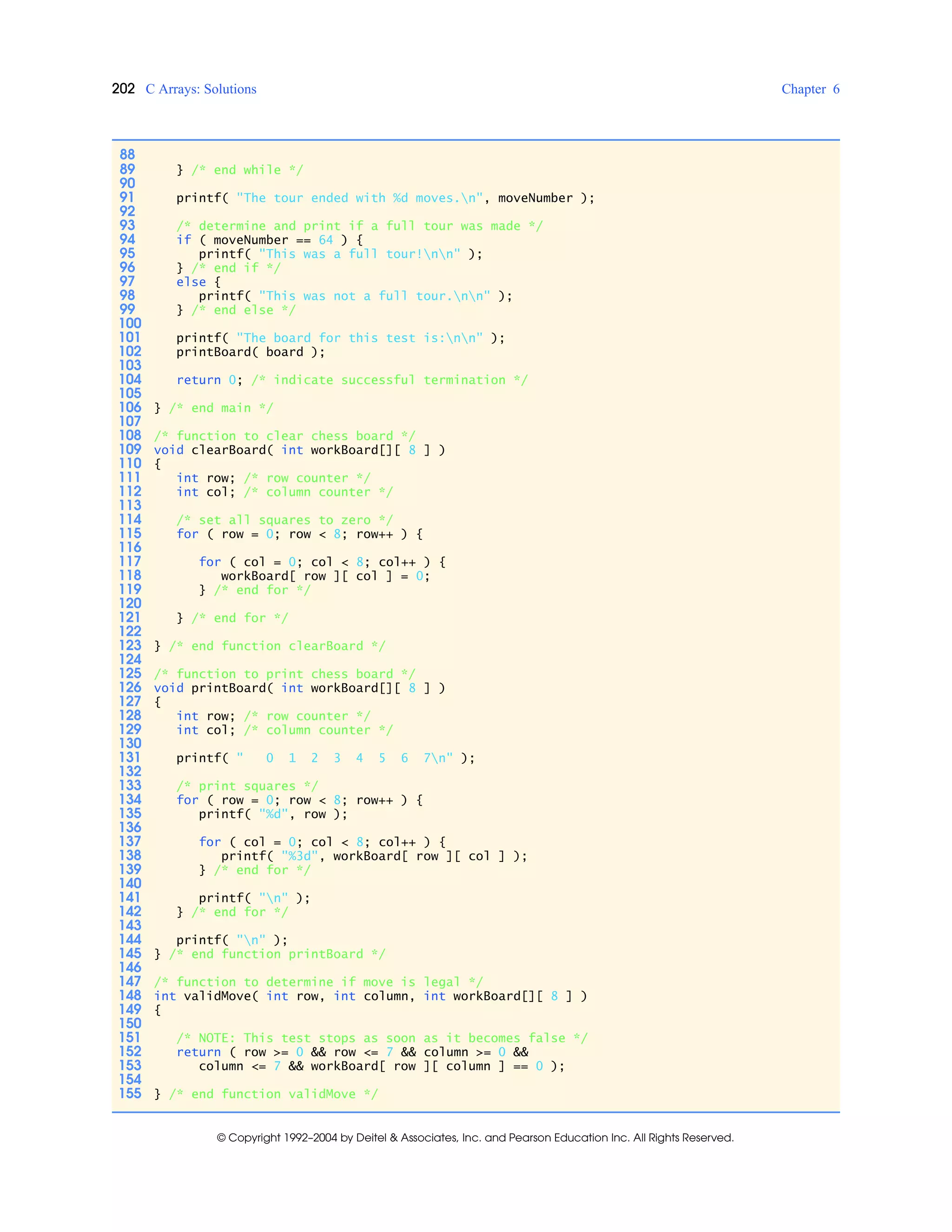 202 C Arrays: Solutions Chapter 6
© Copyright 1992–2004 by Deitel & Associates, Inc. and Pearson Education Inc. All Rights Reserved.
88
89 } /* end while */
90
91 printf( "The tour ended with %d moves.n", moveNumber );
92
93 /* determine and print if a full tour was made */
94 if ( moveNumber == 64 ) {
95 printf( "This was a full tour!nn" );
96 } /* end if */
97 else {
98 printf( "This was not a full tour.nn" );
99 } /* end else */
100
101 printf( "The board for this test is:nn" );
102 printBoard( board );
103
104 return 0; /* indicate successful termination */
105
106 } /* end main */
107
108 /* function to clear chess board */
109 void clearBoard( int workBoard[][ 8 ] )
110 {
111 int row; /* row counter */
112 int col; /* column counter */
113
114 /* set all squares to zero */
115 for ( row = 0; row < 8; row++ ) {
116
117 for ( col = 0; col < 8; col++ ) {
118 workBoard[ row ][ col ] = 0;
119 } /* end for */
120
121 } /* end for */
122
123 } /* end function clearBoard */
124
125 /* function to print chess board */
126 void printBoard( int workBoard[][ 8 ] )
127 {
128 int row; /* row counter */
129 int col; /* column counter */
130
131 printf( " 0 1 2 3 4 5 6 7n" );
132
133 /* print squares */
134 for ( row = 0; row < 8; row++ ) {
135 printf( "%d", row );
136
137 for ( col = 0; col < 8; col++ ) {
138 printf( "%3d", workBoard[ row ][ col ] );
139 } /* end for */
140
141 printf( "n" );
142 } /* end for */
143
144 printf( "n" );
145 } /* end function printBoard */
146
147 /* function to determine if move is legal */
148 int validMove( int row, int column, int workBoard[][ 8 ] )
149 {
150
151 /* NOTE: This test stops as soon as it becomes false */
152 return ( row >= 0 && row <= 7 && column >= 0 &&
153 column <= 7 && workBoard[ row ][ column ] == 0 );
154
155 } /* end function validMove */
 