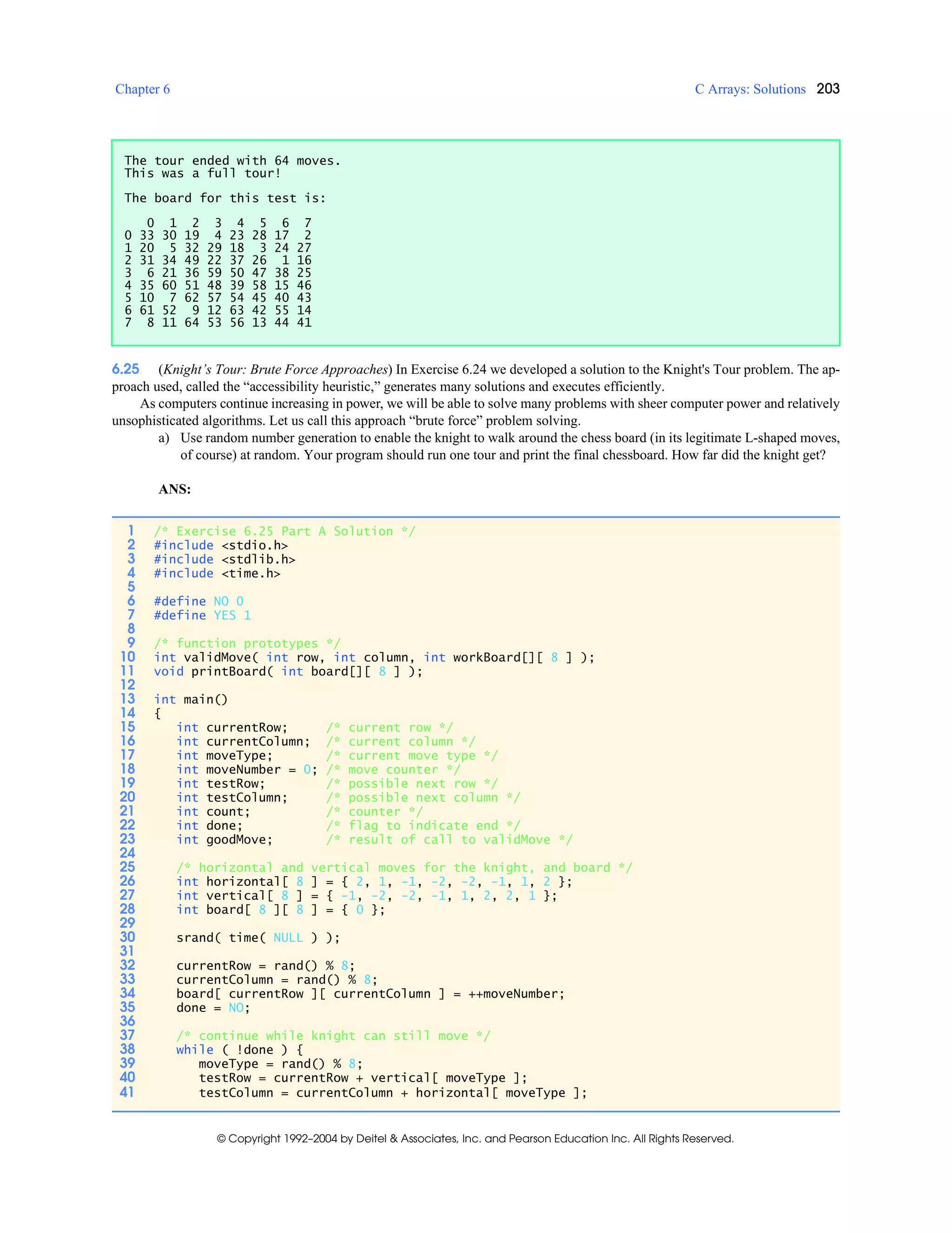 Chapter 6 C Arrays: Solutions 203
© Copyright 1992–2004 by Deitel & Associates, Inc. and Pearson Education Inc. All Rights Reserved.
6.25 (Knight’s Tour: Brute Force Approaches) In Exercise 6.24 we developed a solution to the Knight's Tour problem. The ap-
proach used, called the “accessibility heuristic,” generates many solutions and executes efficiently.
As computers continue increasing in power, we will be able to solve many problems with sheer computer power and relatively
unsophisticated algorithms. Let us call this approach “brute force” problem solving.
a) Use random number generation to enable the knight to walk around the chess board (in its legitimate L-shaped moves,
of course) at random. Your program should run one tour and print the final chessboard. How far did the knight get?
ANS:
The tour ended with 64 moves.
This was a full tour!
The board for this test is:
0 1 2 3 4 5 6 7
0 33 30 19 4 23 28 17 2
1 20 5 32 29 18 3 24 27
2 31 34 49 22 37 26 1 16
3 6 21 36 59 50 47 38 25
4 35 60 51 48 39 58 15 46
5 10 7 62 57 54 45 40 43
6 61 52 9 12 63 42 55 14
7 8 11 64 53 56 13 44 41
1 /* Exercise 6.25 Part A Solution */
2 #include <stdio.h>
3 #include <stdlib.h>
4 #include <time.h>
5
6 #define NO 0
7 #define YES 1
8
9 /* function prototypes */
10 int validMove( int row, int column, int workBoard[][ 8 ] );
11 void printBoard( int board[][ 8 ] );
12
13 int main()
14 {
15 int currentRow; /* current row */
16 int currentColumn; /* current column */
17 int moveType; /* current move type */
18 int moveNumber = 0; /* move counter */
19 int testRow; /* possible next row */
20 int testColumn; /* possible next column */
21 int count; /* counter */
22 int done; /* flag to indicate end */
23 int goodMove; /* result of call to validMove */
24
25 /* horizontal and vertical moves for the knight, and board */
26 int horizontal[ 8 ] = { 2, 1, -1, -2, -2, -1, 1, 2 };
27 int vertical[ 8 ] = { -1, -2, -2, -1, 1, 2, 2, 1 };
28 int board[ 8 ][ 8 ] = { 0 };
29
30 srand( time( NULL ) );
31
32 currentRow = rand() % 8;
33 currentColumn = rand() % 8;
34 board[ currentRow ][ currentColumn ] = ++moveNumber;
35 done = NO;
36
37 /* continue while knight can still move */
38 while ( !done ) {
39 moveType = rand() % 8;
40 testRow = currentRow + vertical[ moveType ];
41 testColumn = currentColumn + horizontal[ moveType ];
 