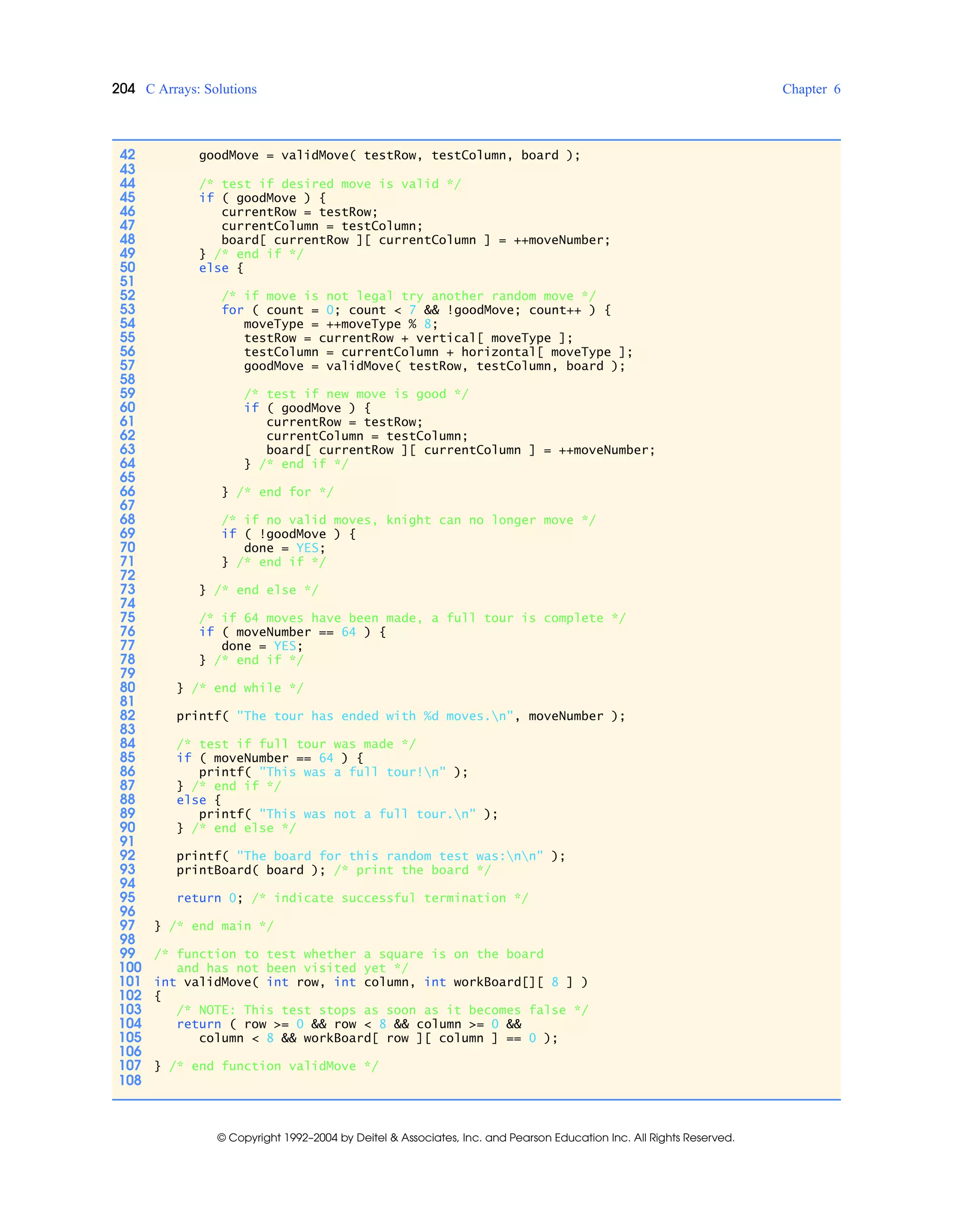 204 C Arrays: Solutions Chapter 6
© Copyright 1992–2004 by Deitel & Associates, Inc. and Pearson Education Inc. All Rights Reserved.
42 goodMove = validMove( testRow, testColumn, board );
43
44 /* test if desired move is valid */
45 if ( goodMove ) {
46 currentRow = testRow;
47 currentColumn = testColumn;
48 board[ currentRow ][ currentColumn ] = ++moveNumber;
49 } /* end if */
50 else {
51
52 /* if move is not legal try another random move */
53 for ( count = 0; count < 7 && !goodMove; count++ ) {
54 moveType = ++moveType % 8;
55 testRow = currentRow + vertical[ moveType ];
56 testColumn = currentColumn + horizontal[ moveType ];
57 goodMove = validMove( testRow, testColumn, board );
58
59 /* test if new move is good */
60 if ( goodMove ) {
61 currentRow = testRow;
62 currentColumn = testColumn;
63 board[ currentRow ][ currentColumn ] = ++moveNumber;
64 } /* end if */
65
66 } /* end for */
67
68 /* if no valid moves, knight can no longer move */
69 if ( !goodMove ) {
70 done = YES;
71 } /* end if */
72
73 } /* end else */
74
75 /* if 64 moves have been made, a full tour is complete */
76 if ( moveNumber == 64 ) {
77 done = YES;
78 } /* end if */
79
80 } /* end while */
81
82 printf( "The tour has ended with %d moves.n", moveNumber );
83
84 /* test if full tour was made */
85 if ( moveNumber == 64 ) {
86 printf( "This was a full tour!n" );
87 } /* end if */
88 else {
89 printf( "This was not a full tour.n" );
90 } /* end else */
91
92 printf( "The board for this random test was:nn" );
93 printBoard( board ); /* print the board */
94
95 return 0; /* indicate successful termination */
96
97 } /* end main */
98
99 /* function to test whether a square is on the board
100 and has not been visited yet */
101 int validMove( int row, int column, int workBoard[][ 8 ] )
102 {
103 /* NOTE: This test stops as soon as it becomes false */
104 return ( row >= 0 && row < 8 && column >= 0 &&
105 column < 8 && workBoard[ row ][ column ] == 0 );
106
107 } /* end function validMove */
108
 
