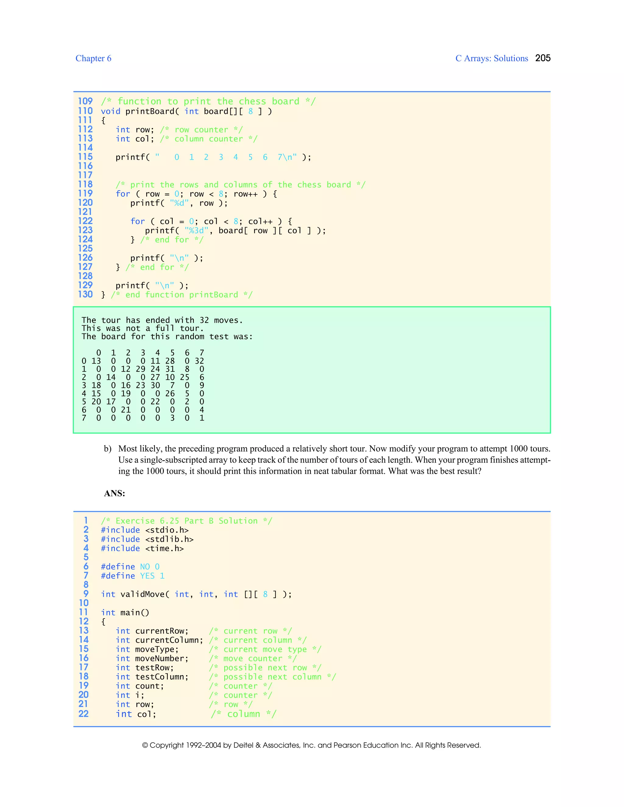 Chapter 6 C Arrays: Solutions 205
© Copyright 1992–2004 by Deitel & Associates, Inc. and Pearson Education Inc. All Rights Reserved.
b) Most likely, the preceding program produced a relatively short tour. Now modify your program to attempt 1000 tours.
Use a single-subscripted array to keep track of the number of tours of each length. When your program finishes attempt-
ing the 1000 tours, it should print this information in neat tabular format. What was the best result?
ANS:
109 /* function to print the chess board */
110 void printBoard( int board[][ 8 ] )
111 {
112 int row; /* row counter */
113 int col; /* column counter */
114
115 printf( " 0 1 2 3 4 5 6 7n" );
116
117
118 /* print the rows and columns of the chess board */
119 for ( row = 0; row < 8; row++ ) {
120 printf( "%d", row );
121
122 for ( col = 0; col < 8; col++ ) {
123 printf( "%3d", board[ row ][ col ] );
124 } /* end for */
125
126 printf( "n" );
127 } /* end for */
128
129 printf( "n" );
130 } /* end function printBoard */
The tour has ended with 32 moves.
This was not a full tour.
The board for this random test was:
0 1 2 3 4 5 6 7
0 13 0 0 0 11 28 0 32
1 0 0 12 29 24 31 8 0
2 0 14 0 0 27 10 25 6
3 18 0 16 23 30 7 0 9
4 15 0 19 0 0 26 5 0
5 20 17 0 0 22 0 2 0
6 0 0 21 0 0 0 0 4
7 0 0 0 0 0 3 0 1
1 /* Exercise 6.25 Part B Solution */
2 #include <stdio.h>
3 #include <stdlib.h>
4 #include <time.h>
5
6 #define NO 0
7 #define YES 1
8
9 int validMove( int, int, int [][ 8 ] );
10
11 int main()
12 {
13 int currentRow; /* current row */
14 int currentColumn; /* current column */
15 int moveType; /* current move type */
16 int moveNumber; /* move counter */
17 int testRow; /* possible next row */
18 int testColumn; /* possible next column */
19 int count; /* counter */
20 int i; /* counter */
21 int row; /* row */
22 int col; /* column */
 