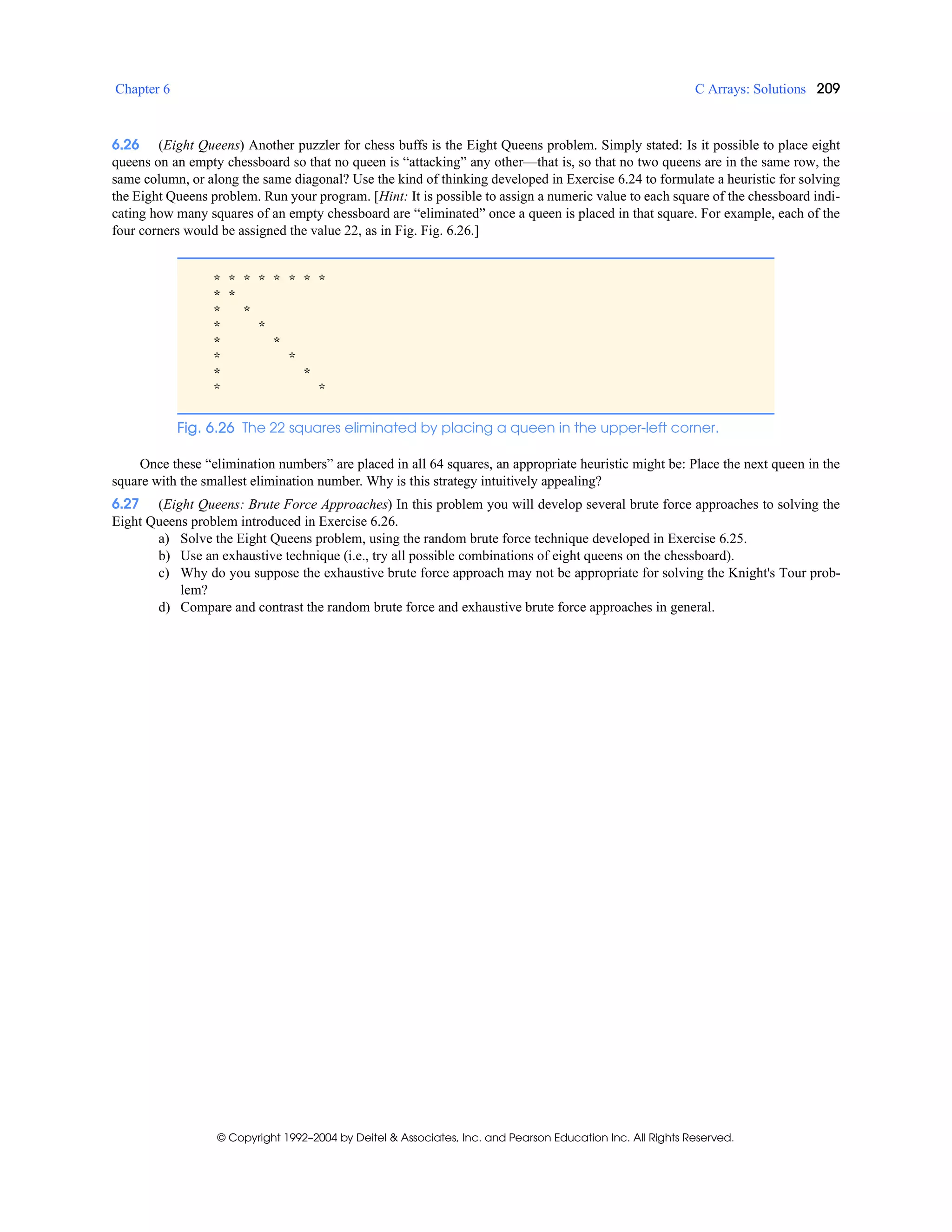Chapter 6 C Arrays: Solutions 209
© Copyright 1992–2004 by Deitel & Associates, Inc. and Pearson Education Inc. All Rights Reserved.
6.26 (Eight Queens) Another puzzler for chess buffs is the Eight Queens problem. Simply stated: Is it possible to place eight
queens on an empty chessboard so that no queen is “attacking” any other—that is, so that no two queens are in the same row, the
same column, or along the same diagonal? Use the kind of thinking developed in Exercise 6.24 to formulate a heuristic for solving
the Eight Queens problem. Run your program. [Hint: It is possible to assign a numeric value to each square of the chessboard indi-
cating how many squares of an empty chessboard are “eliminated” once a queen is placed in that square. For example, each of the
four corners would be assigned the value 22, as in Fig. Fig. 6.26.]
Once these “elimination numbers” are placed in all 64 squares, an appropriate heuristic might be: Place the next queen in the
square with the smallest elimination number. Why is this strategy intuitively appealing?
6.27 (Eight Queens: Brute Force Approaches) In this problem you will develop several brute force approaches to solving the
Eight Queens problem introduced in Exercise 6.26.
a) Solve the Eight Queens problem, using the random brute force technique developed in Exercise 6.25.
b) Use an exhaustive technique (i.e., try all possible combinations of eight queens on the chessboard).
c) Why do you suppose the exhaustive brute force approach may not be appropriate for solving the Knight's Tour prob-
lem?
d) Compare and contrast the random brute force and exhaustive brute force approaches in general.
* * * * * * * *
* *
* *
* *
* *
* *
* *
* *
Fig. 6.26 The 22 squares eliminated by placing a queen in the upper-left corner.
 