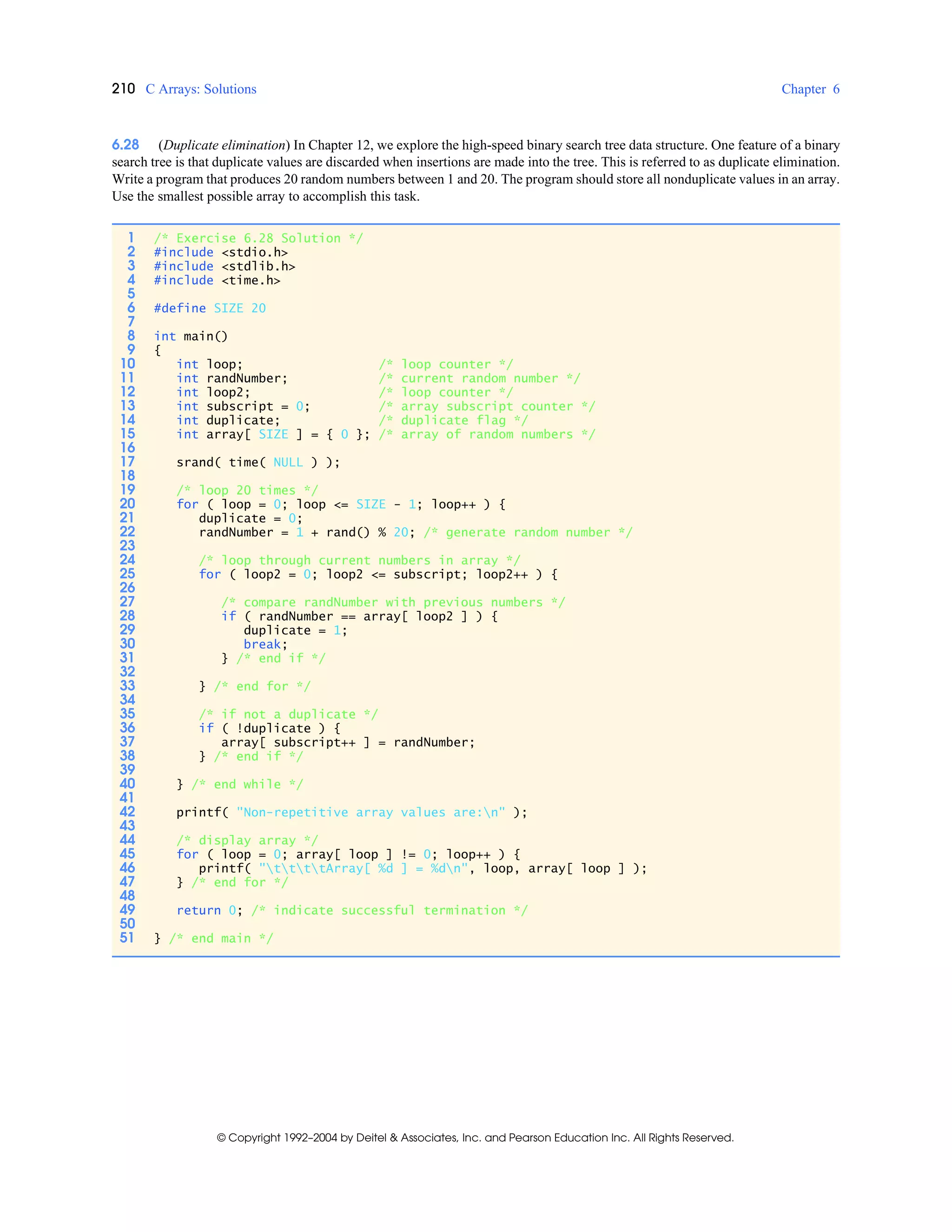 210 C Arrays: Solutions Chapter 6
© Copyright 1992–2004 by Deitel & Associates, Inc. and Pearson Education Inc. All Rights Reserved.
6.28 (Duplicate elimination) In Chapter 12, we explore the high-speed binary search tree data structure. One feature of a binary
search tree is that duplicate values are discarded when insertions are made into the tree. This is referred to as duplicate elimination.
Write a program that produces 20 random numbers between 1 and 20. The program should store all nonduplicate values in an array.
Use the smallest possible array to accomplish this task.
1 /* Exercise 6.28 Solution */
2 #include <stdio.h>
3 #include <stdlib.h>
4 #include <time.h>
5
6 #define SIZE 20
7
8 int main()
9 {
10 int loop; /* loop counter */
11 int randNumber; /* current random number */
12 int loop2; /* loop counter */
13 int subscript = 0; /* array subscript counter */
14 int duplicate; /* duplicate flag */
15 int array[ SIZE ] = { 0 }; /* array of random numbers */
16
17 srand( time( NULL ) );
18
19 /* loop 20 times */
20 for ( loop = 0; loop <= SIZE - 1; loop++ ) {
21 duplicate = 0;
22 randNumber = 1 + rand() % 20; /* generate random number */
23
24 /* loop through current numbers in array */
25 for ( loop2 = 0; loop2 <= subscript; loop2++ ) {
26
27 /* compare randNumber with previous numbers */
28 if ( randNumber == array[ loop2 ] ) {
29 duplicate = 1;
30 break;
31 } /* end if */
32
33 } /* end for */
34
35 /* if not a duplicate */
36 if ( !duplicate ) {
37 array[ subscript++ ] = randNumber;
38 } /* end if */
39
40 } /* end while */
41
42 printf( "Non-repetitive array values are:n" );
43
44 /* display array */
45 for ( loop = 0; array[ loop ] != 0; loop++ ) {
46 printf( "ttttArray[ %d ] = %dn", loop, array[ loop ] );
47 } /* end for */
48
49 return 0; /* indicate successful termination */
50
51 } /* end main */
 