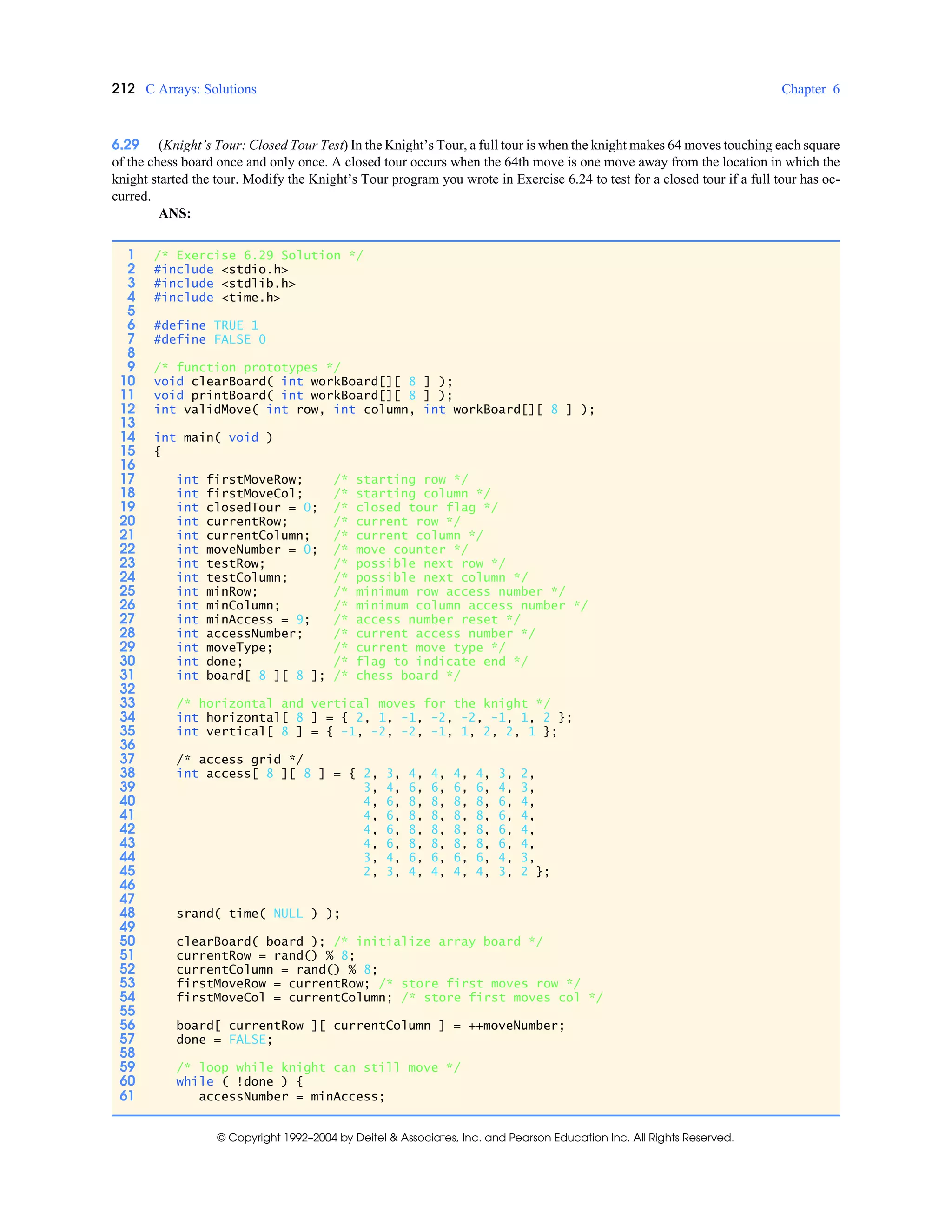 212 C Arrays: Solutions Chapter 6
© Copyright 1992–2004 by Deitel & Associates, Inc. and Pearson Education Inc. All Rights Reserved.
6.29 (Knight’s Tour: Closed Tour Test) In the Knight’s Tour, a full tour is when the knight makes 64 moves touching each square
of the chess board once and only once. A closed tour occurs when the 64th move is one move away from the location in which the
knight started the tour. Modify the Knight’s Tour program you wrote in Exercise 6.24 to test for a closed tour if a full tour has oc-
curred.
ANS:
1 /* Exercise 6.29 Solution */
2 #include <stdio.h>
3 #include <stdlib.h>
4 #include <time.h>
5
6 #define TRUE 1
7 #define FALSE 0
8
9 /* function prototypes */
10 void clearBoard( int workBoard[][ 8 ] );
11 void printBoard( int workBoard[][ 8 ] );
12 int validMove( int row, int column, int workBoard[][ 8 ] );
13
14 int main( void )
15 {
16
17 int firstMoveRow; /* starting row */
18 int firstMoveCol; /* starting column */
19 int closedTour = 0; /* closed tour flag */
20 int currentRow; /* current row */
21 int currentColumn; /* current column */
22 int moveNumber = 0; /* move counter */
23 int testRow; /* possible next row */
24 int testColumn; /* possible next column */
25 int minRow; /* minimum row access number */
26 int minColumn; /* minimum column access number */
27 int minAccess = 9; /* access number reset */
28 int accessNumber; /* current access number */
29 int moveType; /* current move type */
30 int done; /* flag to indicate end */
31 int board[ 8 ][ 8 ]; /* chess board */
32
33 /* horizontal and vertical moves for the knight */
34 int horizontal[ 8 ] = { 2, 1, -1, -2, -2, -1, 1, 2 };
35 int vertical[ 8 ] = { -1, -2, -2, -1, 1, 2, 2, 1 };
36
37 /* access grid */
38 int access[ 8 ][ 8 ] = { 2, 3, 4, 4, 4, 4, 3, 2,
39 3, 4, 6, 6, 6, 6, 4, 3,
40 4, 6, 8, 8, 8, 8, 6, 4,
41 4, 6, 8, 8, 8, 8, 6, 4,
42 4, 6, 8, 8, 8, 8, 6, 4,
43 4, 6, 8, 8, 8, 8, 6, 4,
44 3, 4, 6, 6, 6, 6, 4, 3,
45 2, 3, 4, 4, 4, 4, 3, 2 };
46
47
48 srand( time( NULL ) );
49
50 clearBoard( board ); /* initialize array board */
51 currentRow = rand() % 8;
52 currentColumn = rand() % 8;
53 firstMoveRow = currentRow; /* store first moves row */
54 firstMoveCol = currentColumn; /* store first moves col */
55
56 board[ currentRow ][ currentColumn ] = ++moveNumber;
57 done = FALSE;
58
59 /* loop while knight can still move */
60 while ( !done ) {
61 accessNumber = minAccess;
 