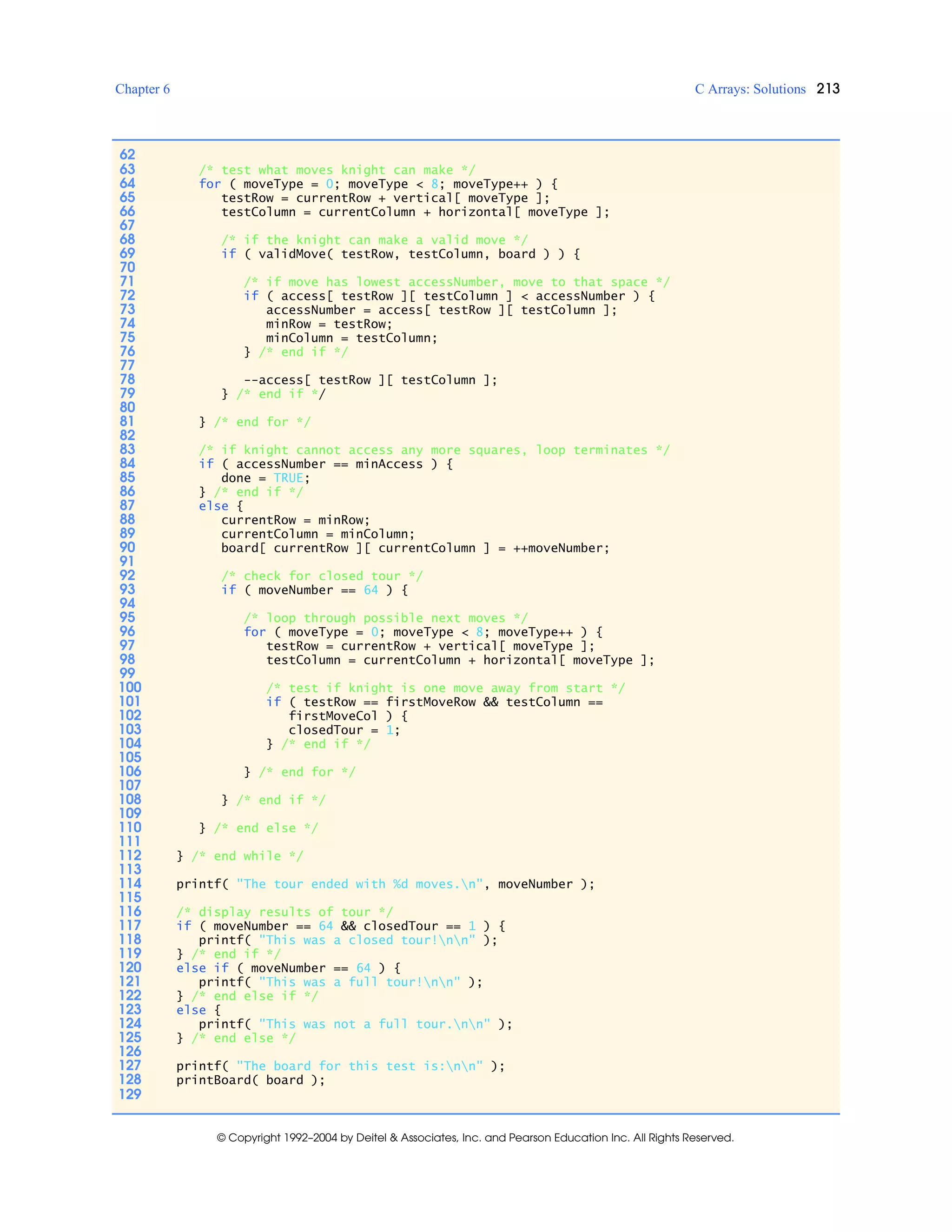 Chapter 6 C Arrays: Solutions 213
© Copyright 1992–2004 by Deitel & Associates, Inc. and Pearson Education Inc. All Rights Reserved.
62
63 /* test what moves knight can make */
64 for ( moveType = 0; moveType < 8; moveType++ ) {
65 testRow = currentRow + vertical[ moveType ];
66 testColumn = currentColumn + horizontal[ moveType ];
67
68 /* if the knight can make a valid move */
69 if ( validMove( testRow, testColumn, board ) ) {
70
71 /* if move has lowest accessNumber, move to that space */
72 if ( access[ testRow ][ testColumn ] < accessNumber ) {
73 accessNumber = access[ testRow ][ testColumn ];
74 minRow = testRow;
75 minColumn = testColumn;
76 } /* end if */
77
78 --access[ testRow ][ testColumn ];
79 } /* end if */
80
81 } /* end for */
82
83 /* if knight cannot access any more squares, loop terminates */
84 if ( accessNumber == minAccess ) {
85 done = TRUE;
86 } /* end if */
87 else {
88 currentRow = minRow;
89 currentColumn = minColumn;
90 board[ currentRow ][ currentColumn ] = ++moveNumber;
91
92 /* check for closed tour */
93 if ( moveNumber == 64 ) {
94
95 /* loop through possible next moves */
96 for ( moveType = 0; moveType < 8; moveType++ ) {
97 testRow = currentRow + vertical[ moveType ];
98 testColumn = currentColumn + horizontal[ moveType ];
99
100 /* test if knight is one move away from start */
101 if ( testRow == firstMoveRow && testColumn ==
102 firstMoveCol ) {
103 closedTour = 1;
104 } /* end if */
105
106 } /* end for */
107
108 } /* end if */
109
110 } /* end else */
111
112 } /* end while */
113
114 printf( "The tour ended with %d moves.n", moveNumber );
115
116 /* display results of tour */
117 if ( moveNumber == 64 && closedTour == 1 ) {
118 printf( "This was a closed tour!nn" );
119 } /* end if */
120 else if ( moveNumber == 64 ) {
121 printf( "This was a full tour!nn" );
122 } /* end else if */
123 else {
124 printf( "This was not a full tour.nn" );
125 } /* end else */
126
127 printf( "The board for this test is:nn" );
128 printBoard( board );
129
 