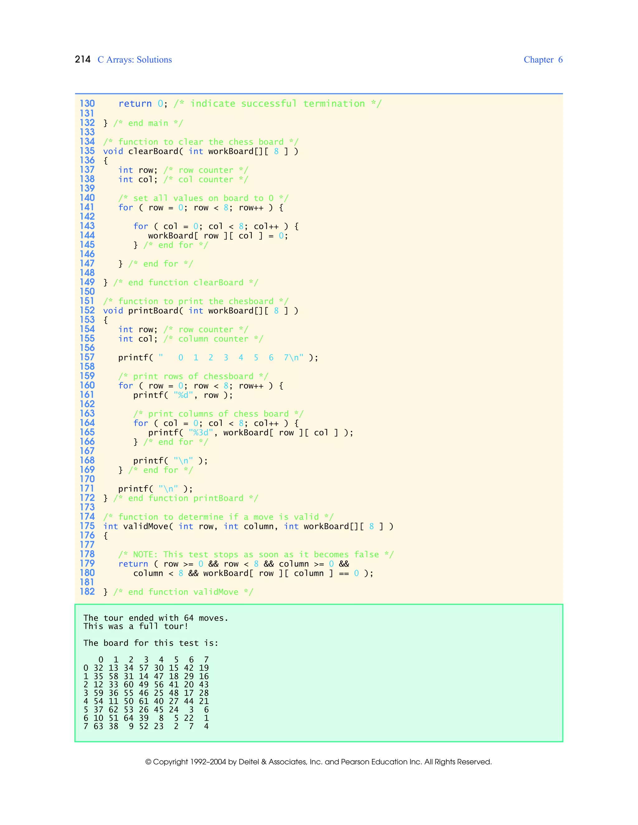 214 C Arrays: Solutions Chapter 6
© Copyright 1992–2004 by Deitel & Associates, Inc. and Pearson Education Inc. All Rights Reserved.
130 return 0; /* indicate successful termination */
131
132 } /* end main */
133
134 /* function to clear the chess board */
135 void clearBoard( int workBoard[][ 8 ] )
136 {
137 int row; /* row counter */
138 int col; /* col counter */
139
140 /* set all values on board to 0 */
141 for ( row = 0; row < 8; row++ ) {
142
143 for ( col = 0; col < 8; col++ ) {
144 workBoard[ row ][ col ] = 0;
145 } /* end for */
146
147 } /* end for */
148
149 } /* end function clearBoard */
150
151 /* function to print the chesboard */
152 void printBoard( int workBoard[][ 8 ] )
153 {
154 int row; /* row counter */
155 int col; /* column counter */
156
157 printf( " 0 1 2 3 4 5 6 7n" );
158
159 /* print rows of chessboard */
160 for ( row = 0; row < 8; row++ ) {
161 printf( "%d", row );
162
163 /* print columns of chess board */
164 for ( col = 0; col < 8; col++ ) {
165 printf( "%3d", workBoard[ row ][ col ] );
166 } /* end for */
167
168 printf( "n" );
169 } /* end for */
170
171 printf( "n" );
172 } /* end function printBoard */
173
174 /* function to determine if a move is valid */
175 int validMove( int row, int column, int workBoard[][ 8 ] )
176 {
177
178 /* NOTE: This test stops as soon as it becomes false */
179 return ( row >= 0 && row < 8 && column >= 0 &&
180 column < 8 && workBoard[ row ][ column ] == 0 );
181
182 } /* end function validMove */
The tour ended with 64 moves.
This was a full tour!
The board for this test is:
0 1 2 3 4 5 6 7
0 32 13 34 57 30 15 42 19
1 35 58 31 14 47 18 29 16
2 12 33 60 49 56 41 20 43
3 59 36 55 46 25 48 17 28
4 54 11 50 61 40 27 44 21
5 37 62 53 26 45 24 3 6
6 10 51 64 39 8 5 22 1
7 63 38 9 52 23 2 7 4
 