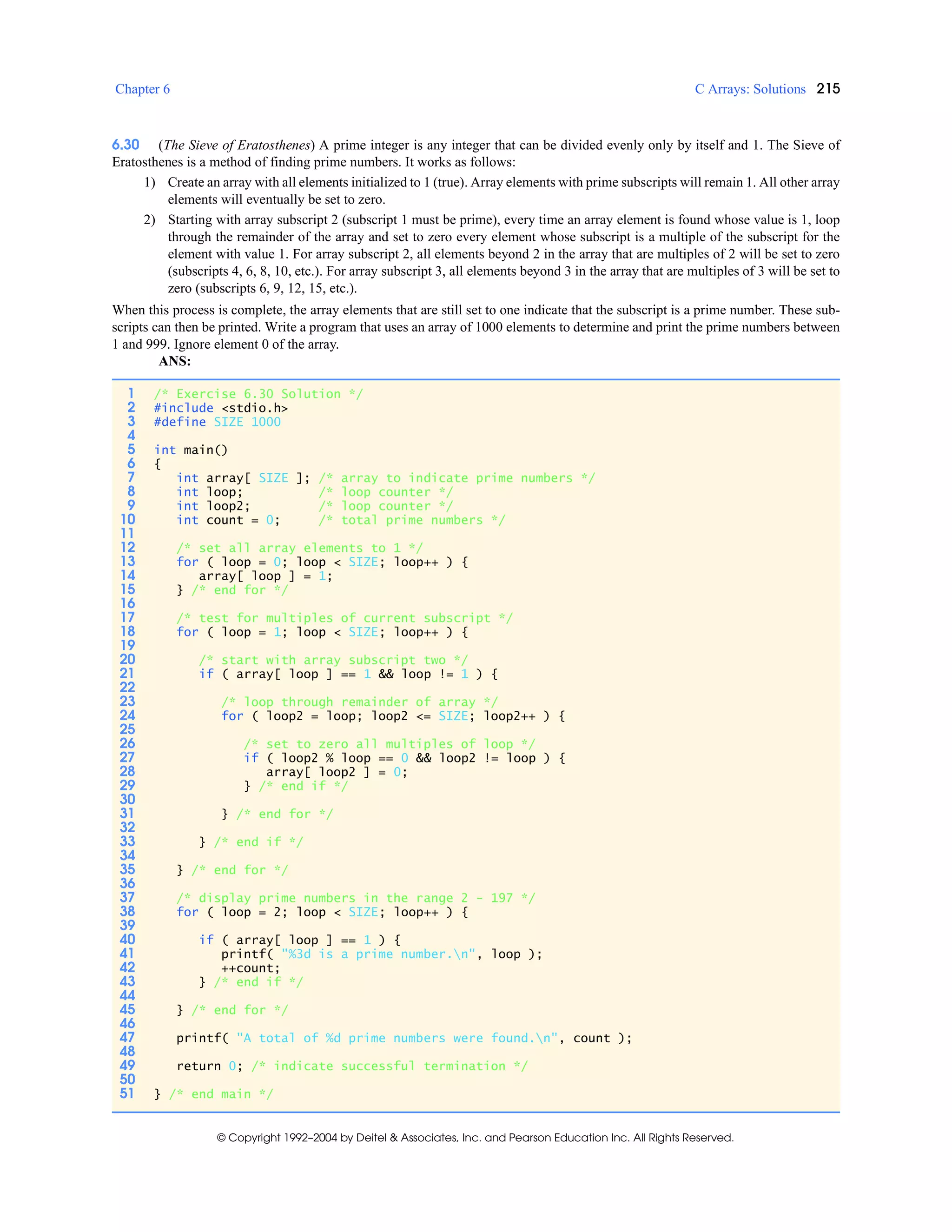 Chapter 6 C Arrays: Solutions 215
© Copyright 1992–2004 by Deitel & Associates, Inc. and Pearson Education Inc. All Rights Reserved.
6.30 (The Sieve of Eratosthenes) A prime integer is any integer that can be divided evenly only by itself and 1. The Sieve of
Eratosthenes is a method of finding prime numbers. It works as follows:
1) Create an array with all elements initialized to 1 (true). Array elements with prime subscripts will remain 1. All other array
elements will eventually be set to zero.
2) Starting with array subscript 2 (subscript 1 must be prime), every time an array element is found whose value is 1, loop
through the remainder of the array and set to zero every element whose subscript is a multiple of the subscript for the
element with value 1. For array subscript 2, all elements beyond 2 in the array that are multiples of 2 will be set to zero
(subscripts 4, 6, 8, 10, etc.). For array subscript 3, all elements beyond 3 in the array that are multiples of 3 will be set to
zero (subscripts 6, 9, 12, 15, etc.).
When this process is complete, the array elements that are still set to one indicate that the subscript is a prime number. These sub-
scripts can then be printed. Write a program that uses an array of 1000 elements to determine and print the prime numbers between
1 and 999. Ignore element 0 of the array.
ANS:
1 /* Exercise 6.30 Solution */
2 #include <stdio.h>
3 #define SIZE 1000
4
5 int main()
6 {
7 int array[ SIZE ]; /* array to indicate prime numbers */
8 int loop; /* loop counter */
9 int loop2; /* loop counter */
10 int count = 0; /* total prime numbers */
11
12 /* set all array elements to 1 */
13 for ( loop = 0; loop < SIZE; loop++ ) {
14 array[ loop ] = 1;
15 } /* end for */
16
17 /* test for multiples of current subscript */
18 for ( loop = 1; loop < SIZE; loop++ ) {
19
20 /* start with array subscript two */
21 if ( array[ loop ] == 1 && loop != 1 ) {
22
23 /* loop through remainder of array */
24 for ( loop2 = loop; loop2 <= SIZE; loop2++ ) {
25
26 /* set to zero all multiples of loop */
27 if ( loop2 % loop == 0 && loop2 != loop ) {
28 array[ loop2 ] = 0;
29 } /* end if */
30
31 } /* end for */
32
33 } /* end if */
34
35 } /* end for */
36
37 /* display prime numbers in the range 2 - 197 */
38 for ( loop = 2; loop < SIZE; loop++ ) {
39
40 if ( array[ loop ] == 1 ) {
41 printf( "%3d is a prime number.n", loop );
42 ++count;
43 } /* end if */
44
45 } /* end for */
46
47 printf( "A total of %d prime numbers were found.n", count );
48
49 return 0; /* indicate successful termination */
50
51 } /* end main */
 