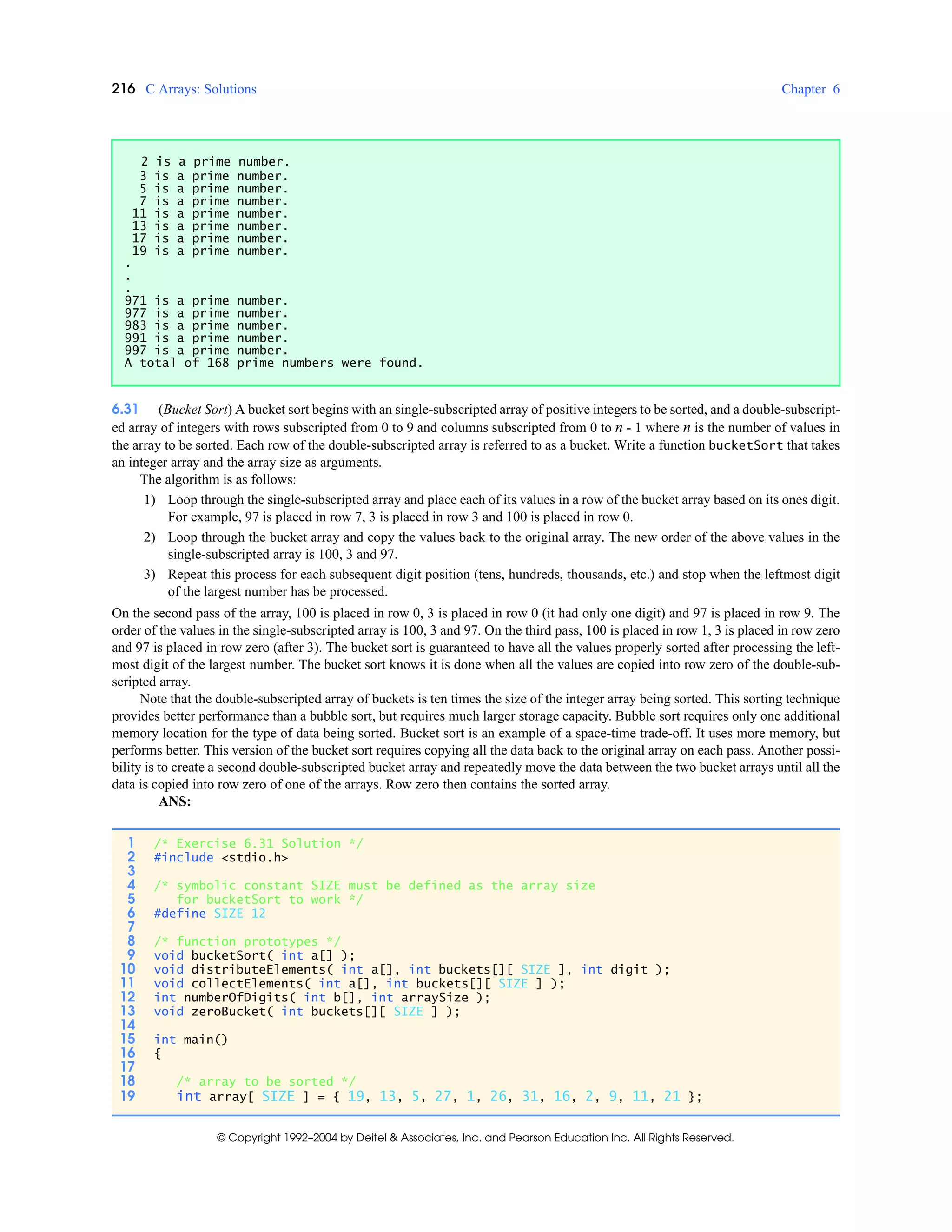 216 C Arrays: Solutions Chapter 6
© Copyright 1992–2004 by Deitel & Associates, Inc. and Pearson Education Inc. All Rights Reserved.
6.31 (Bucket Sort) A bucket sort begins with an single-subscripted array of positive integers to be sorted, and a double-subscript-
ed array of integers with rows subscripted from 0 to 9 and columns subscripted from 0 to n - 1 where n is the number of values in
the array to be sorted. Each row of the double-subscripted array is referred to as a bucket. Write a function bucketSort that takes
an integer array and the array size as arguments.
The algorithm is as follows:
1) Loop through the single-subscripted array and place each of its values in a row of the bucket array based on its ones digit.
For example, 97 is placed in row 7, 3 is placed in row 3 and 100 is placed in row 0.
2) Loop through the bucket array and copy the values back to the original array. The new order of the above values in the
single-subscripted array is 100, 3 and 97.
3) Repeat this process for each subsequent digit position (tens, hundreds, thousands, etc.) and stop when the leftmost digit
of the largest number has be processed.
On the second pass of the array, 100 is placed in row 0, 3 is placed in row 0 (it had only one digit) and 97 is placed in row 9. The
order of the values in the single-subscripted array is 100, 3 and 97. On the third pass, 100 is placed in row 1, 3 is placed in row zero
and 97 is placed in row zero (after 3). The bucket sort is guaranteed to have all the values properly sorted after processing the left-
most digit of the largest number. The bucket sort knows it is done when all the values are copied into row zero of the double-sub-
scripted array.
Note that the double-subscripted array of buckets is ten times the size of the integer array being sorted. This sorting technique
provides better performance than a bubble sort, but requires much larger storage capacity. Bubble sort requires only one additional
memory location for the type of data being sorted. Bucket sort is an example of a space-time trade-off. It uses more memory, but
performs better. This version of the bucket sort requires copying all the data back to the original array on each pass. Another possi-
bility is to create a second double-subscripted bucket array and repeatedly move the data between the two bucket arrays until all the
data is copied into row zero of one of the arrays. Row zero then contains the sorted array.
ANS:
2 is a prime number.
3 is a prime number.
5 is a prime number.
7 is a prime number.
11 is a prime number.
13 is a prime number.
17 is a prime number.
19 is a prime number.
.
.
.
971 is a prime number.
977 is a prime number.
983 is a prime number.
991 is a prime number.
997 is a prime number.
A total of 168 prime numbers were found.
1 /* Exercise 6.31 Solution */
2 #include <stdio.h>
3
4 /* symbolic constant SIZE must be defined as the array size
5 for bucketSort to work */
6 #define SIZE 12
7
8 /* function prototypes */
9 void bucketSort( int a[] );
10 void distributeElements( int a[], int buckets[][ SIZE ], int digit );
11 void collectElements( int a[], int buckets[][ SIZE ] );
12 int numberOfDigits( int b[], int arraySize );
13 void zeroBucket( int buckets[][ SIZE ] );
14
15 int main()
16 {
17
18 /* array to be sorted */
19 int array[ SIZE ] = { 19, 13, 5, 27, 1, 26, 31, 16, 2, 9, 11, 21 };
 
