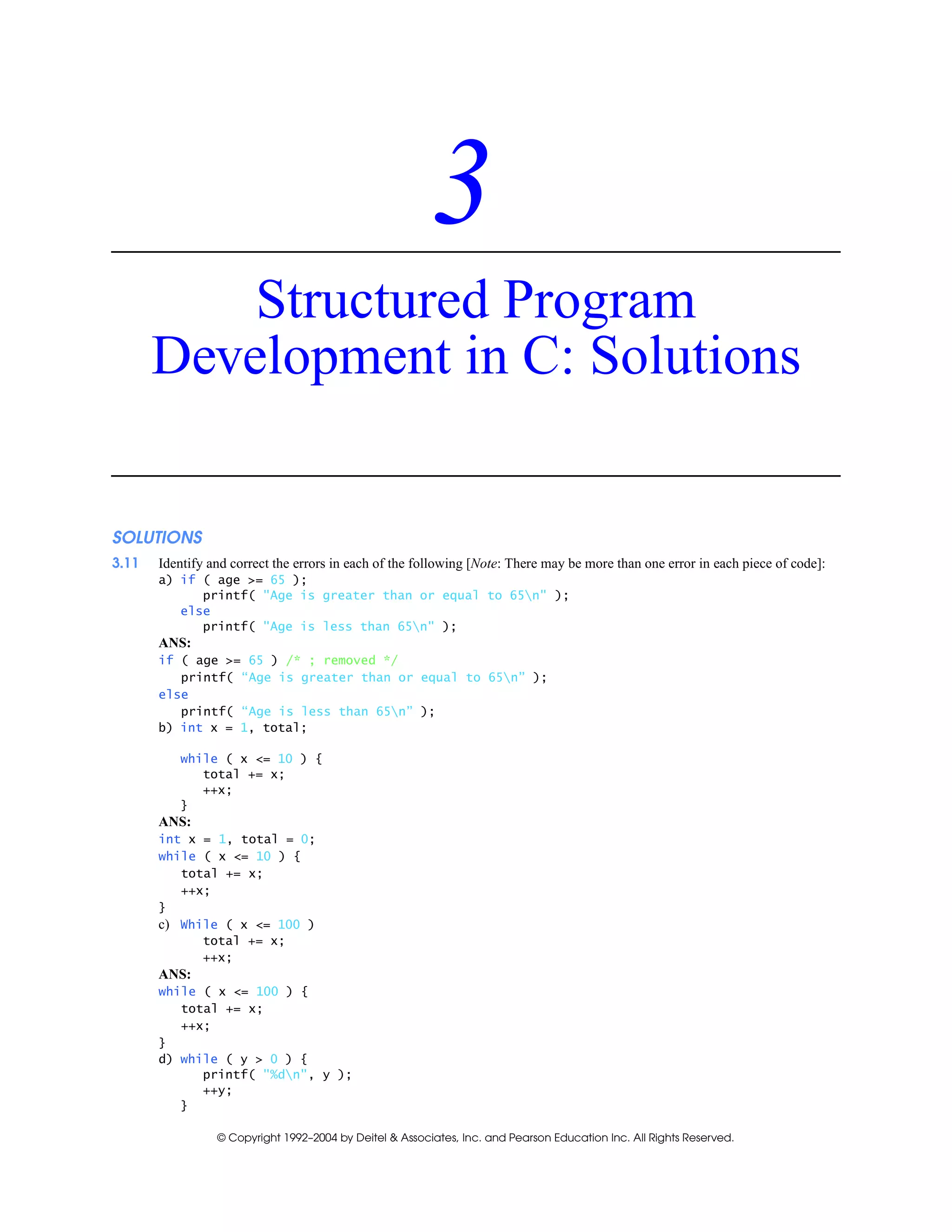 © Copyright 1992–2004 by Deitel & Associates, Inc. and Pearson Education Inc. All Rights Reserved.
3
Structured Program
Development in C: Solutions
SOLUTIONS
3.11 Identify and correct the errors in each of the following [Note: There may be more than one error in each piece of code]:
a) if ( age >= 65 );
printf( "Age is greater than or equal to 65n" );
else
printf( "Age is less than 65n" );
ANS:
if ( age >= 65 ) /* ; removed */
printf( “Age is greater than or equal to 65n” );
else
printf( “Age is less than 65n” );
b) int x = 1, total;
while ( x <= 10 ) {
total += x;
++x;
}
ANS:
int x = 1, total = 0;
while ( x <= 10 ) {
total += x;
++x;
}
c) While ( x <= 100 )
total += x;
++x;
ANS:
while ( x <= 100 ) {
total += x;
++x;
}
d) while ( y > 0 ) {
printf( "%dn", y );
++y;
}
 
