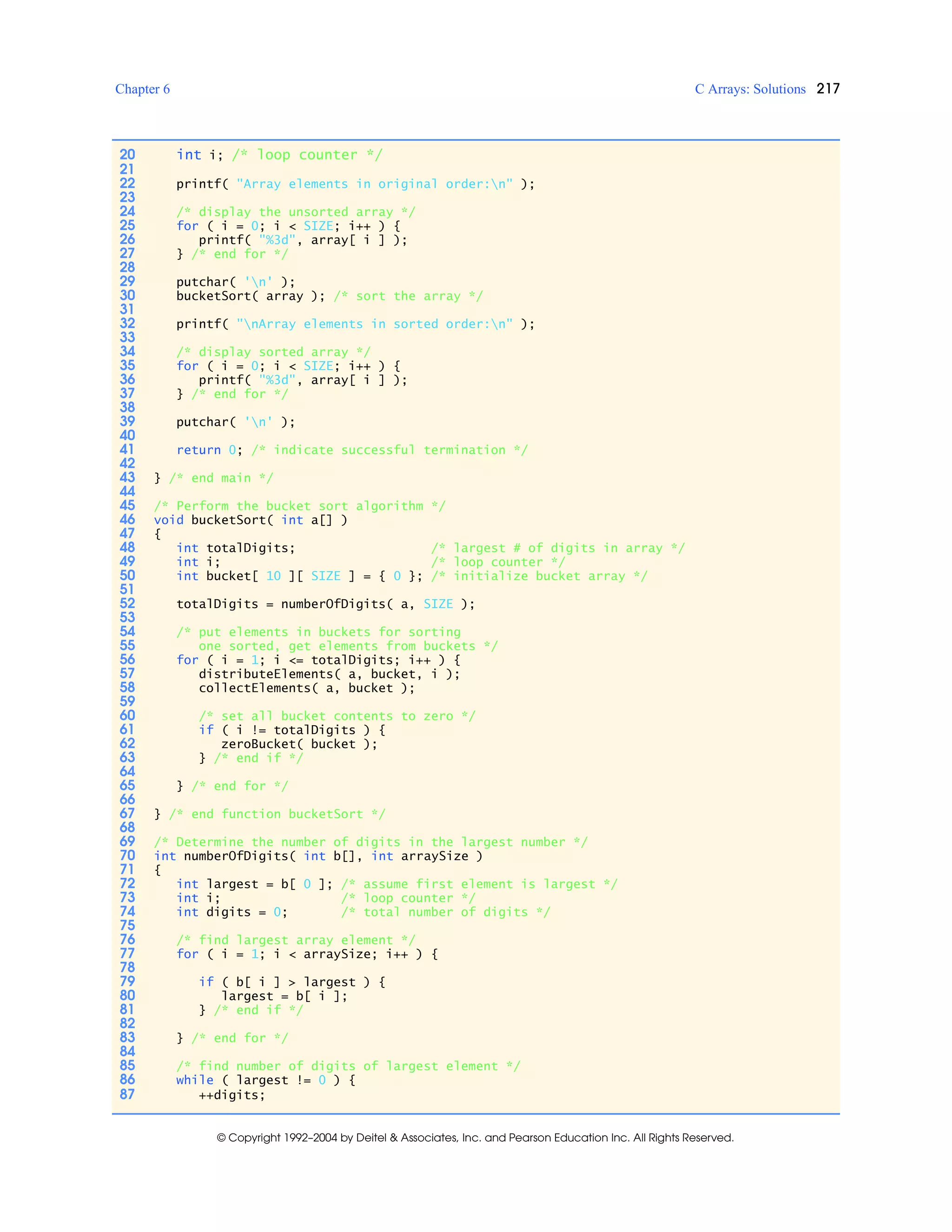 Chapter 6 C Arrays: Solutions 217
© Copyright 1992–2004 by Deitel & Associates, Inc. and Pearson Education Inc. All Rights Reserved.
20 int i; /* loop counter */
21
22 printf( "Array elements in original order:n" );
23
24 /* display the unsorted array */
25 for ( i = 0; i < SIZE; i++ ) {
26 printf( "%3d", array[ i ] );
27 } /* end for */
28
29 putchar( 'n' );
30 bucketSort( array ); /* sort the array */
31
32 printf( "nArray elements in sorted order:n" );
33
34 /* display sorted array */
35 for ( i = 0; i < SIZE; i++ ) {
36 printf( "%3d", array[ i ] );
37 } /* end for */
38
39 putchar( 'n' );
40
41 return 0; /* indicate successful termination */
42
43 } /* end main */
44
45 /* Perform the bucket sort algorithm */
46 void bucketSort( int a[] )
47 {
48 int totalDigits; /* largest # of digits in array */
49 int i; /* loop counter */
50 int bucket[ 10 ][ SIZE ] = { 0 }; /* initialize bucket array */
51
52 totalDigits = numberOfDigits( a, SIZE );
53
54 /* put elements in buckets for sorting
55 one sorted, get elements from buckets */
56 for ( i = 1; i <= totalDigits; i++ ) {
57 distributeElements( a, bucket, i );
58 collectElements( a, bucket );
59
60 /* set all bucket contents to zero */
61 if ( i != totalDigits ) {
62 zeroBucket( bucket );
63 } /* end if */
64
65 } /* end for */
66
67 } /* end function bucketSort */
68
69 /* Determine the number of digits in the largest number */
70 int numberOfDigits( int b[], int arraySize )
71 {
72 int largest = b[ 0 ]; /* assume first element is largest */
73 int i; /* loop counter */
74 int digits = 0; /* total number of digits */
75
76 /* find largest array element */
77 for ( i = 1; i < arraySize; i++ ) {
78
79 if ( b[ i ] > largest ) {
80 largest = b[ i ];
81 } /* end if */
82
83 } /* end for */
84
85 /* find number of digits of largest element */
86 while ( largest != 0 ) {
87 ++digits;
 