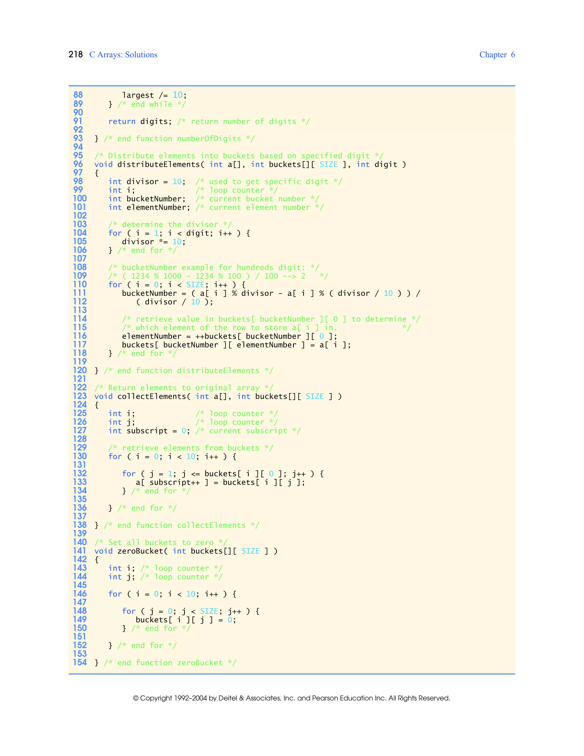 218 C Arrays: Solutions Chapter 6
© Copyright 1992–2004 by Deitel & Associates, Inc. and Pearson Education Inc. All Rights Reserved.
88 largest /= 10;
89 } /* end while */
90
91 return digits; /* return number of digits */
92
93 } /* end function numberOfDigits */
94
95 /* Distribute elements into buckets based on specified digit */
96 void distributeElements( int a[], int buckets[][ SIZE ], int digit )
97 {
98 int divisor = 10; /* used to get specific digit */
99 int i; /* loop counter */
100 int bucketNumber; /* current bucket number */
101 int elementNumber; /* current element number */
102
103 /* determine the divisor */
104 for ( i = 1; i < digit; i++ ) {
105 divisor *= 10;
106 } /* end for */
107
108 /* bucketNumber example for hundreds digit: */
109 /* ( 1234 % 1000 - 1234 % 100 ) / 100 --> 2 */
110 for ( i = 0; i < SIZE; i++ ) {
111 bucketNumber = ( a[ i ] % divisor - a[ i ] % ( divisor / 10 ) ) /
112 ( divisor / 10 );
113
114 /* retrieve value in buckets[ bucketNumber ][ 0 ] to determine */
115 /* which element of the row to store a[ i ] in. */
116 elementNumber = ++buckets[ bucketNumber ][ 0 ];
117 buckets[ bucketNumber ][ elementNumber ] = a[ i ];
118 } /* end for */
119
120 } /* end function distributeElements */
121
122 /* Return elements to original array */
123 void collectElements( int a[], int buckets[][ SIZE ] )
124 {
125 int i; /* loop counter */
126 int j; /* loop counter */
127 int subscript = 0; /* current subscript */
128
129 /* retrieve elements from buckets */
130 for ( i = 0; i < 10; i++ ) {
131
132 for ( j = 1; j <= buckets[ i ][ 0 ]; j++ ) {
133 a[ subscript++ ] = buckets[ i ][ j ];
134 } /* end for */
135
136 } /* end for */
137
138 } /* end function collectElements */
139
140 /* Set all buckets to zero */
141 void zeroBucket( int buckets[][ SIZE ] )
142 {
143 int i; /* loop counter */
144 int j; /* loop counter */
145
146 for ( i = 0; i < 10; i++ ) {
147
148 for ( j = 0; j < SIZE; j++ ) {
149 buckets[ i ][ j ] = 0;
150 } /* end for */
151
152 } /* end for */
153
154 } /* end function zeroBucket */
 