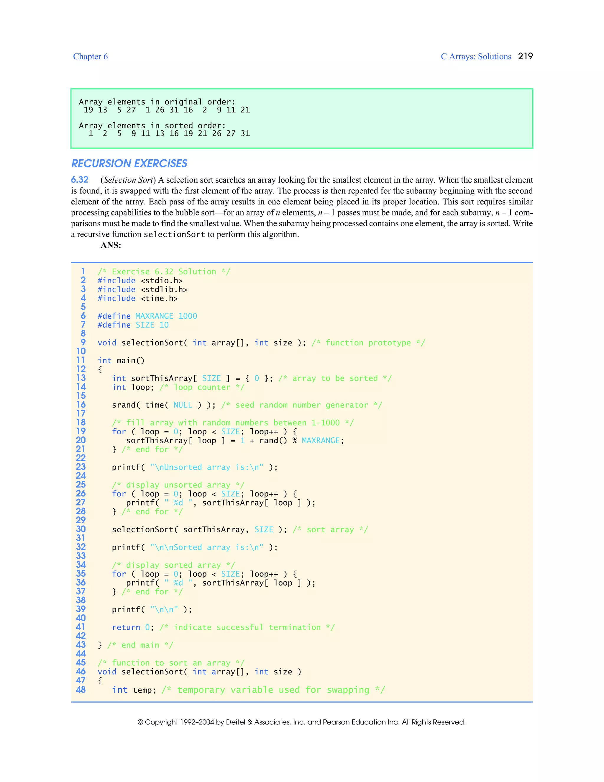 Chapter 6 C Arrays: Solutions 219
© Copyright 1992–2004 by Deitel & Associates, Inc. and Pearson Education Inc. All Rights Reserved.
RECURSION EXERCISES
6.32 (Selection Sort) A selection sort searches an array looking for the smallest element in the array. When the smallest element
is found, it is swapped with the first element of the array. The process is then repeated for the subarray beginning with the second
element of the array. Each pass of the array results in one element being placed in its proper location. This sort requires similar
processing capabilities to the bubble sort—for an array of n elements, n – 1 passes must be made, and for each subarray, n – 1 com-
parisons must be made to find the smallest value. When the subarray being processed contains one element, the array is sorted. Write
a recursive function selectionSort to perform this algorithm.
ANS:
Array elements in original order:
19 13 5 27 1 26 31 16 2 9 11 21
Array elements in sorted order:
1 2 5 9 11 13 16 19 21 26 27 31
1 /* Exercise 6.32 Solution */
2 #include <stdio.h>
3 #include <stdlib.h>
4 #include <time.h>
5
6 #define MAXRANGE 1000
7 #define SIZE 10
8
9 void selectionSort( int array[], int size ); /* function prototype */
10
11 int main()
12 {
13 int sortThisArray[ SIZE ] = { 0 }; /* array to be sorted */
14 int loop; /* loop counter */
15
16 srand( time( NULL ) ); /* seed random number generator */
17
18 /* fill array with random numbers between 1-1000 */
19 for ( loop = 0; loop < SIZE; loop++ ) {
20 sortThisArray[ loop ] = 1 + rand() % MAXRANGE;
21 } /* end for */
22
23 printf( "nUnsorted array is:n" );
24
25 /* display unsorted array */
26 for ( loop = 0; loop < SIZE; loop++ ) {
27 printf( " %d ", sortThisArray[ loop ] );
28 } /* end for */
29
30 selectionSort( sortThisArray, SIZE ); /* sort array */
31
32 printf( "nnSorted array is:n" );
33
34 /* display sorted array */
35 for ( loop = 0; loop < SIZE; loop++ ) {
36 printf( " %d ", sortThisArray[ loop ] );
37 } /* end for */
38
39 printf( "nn" );
40
41 return 0; /* indicate successful termination */
42
43 } /* end main */
44
45 /* function to sort an array */
46 void selectionSort( int array[], int size )
47 {
48 int temp; /* temporary variable used for swapping */
 