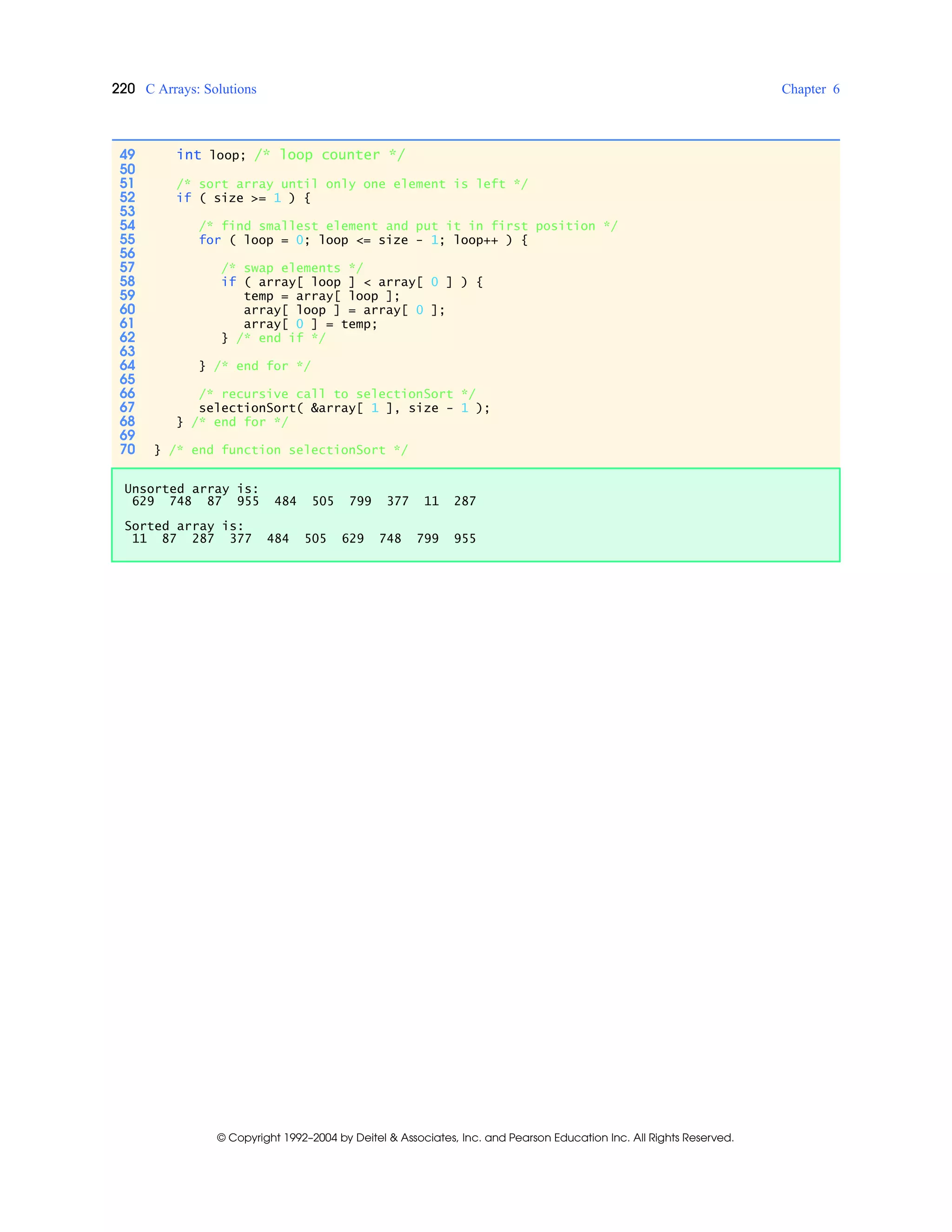 220 C Arrays: Solutions Chapter 6
© Copyright 1992–2004 by Deitel & Associates, Inc. and Pearson Education Inc. All Rights Reserved.
49 int loop; /* loop counter */
50
51 /* sort array until only one element is left */
52 if ( size >= 1 ) {
53
54 /* find smallest element and put it in first position */
55 for ( loop = 0; loop <= size - 1; loop++ ) {
56
57 /* swap elements */
58 if ( array[ loop ] < array[ 0 ] ) {
59 temp = array[ loop ];
60 array[ loop ] = array[ 0 ];
61 array[ 0 ] = temp;
62 } /* end if */
63
64 } /* end for */
65
66 /* recursive call to selectionSort */
67 selectionSort( &array[ 1 ], size - 1 );
68 } /* end for */
69
70 } /* end function selectionSort */
Unsorted array is:
629 748 87 955 484 505 799 377 11 287
Sorted array is:
11 87 287 377 484 505 629 748 799 955
 