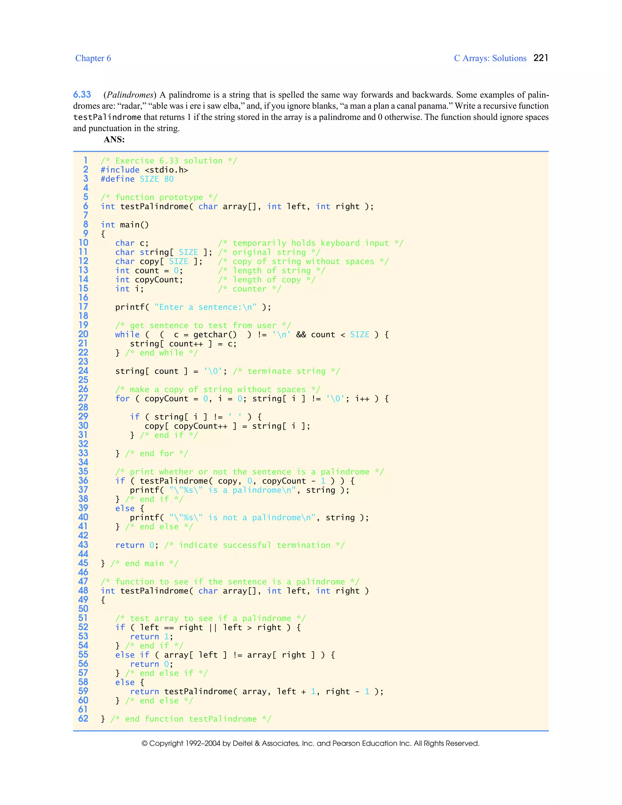 Chapter 6 C Arrays: Solutions 221
© Copyright 1992–2004 by Deitel & Associates, Inc. and Pearson Education Inc. All Rights Reserved.
6.33 (Palindromes) A palindrome is a string that is spelled the same way forwards and backwards. Some examples of palin-
dromes are: “radar,” “able was i ere i saw elba,” and, if you ignore blanks, “a man a plan a canal panama.” Write a recursive function
testPalindrome that returns 1 if the string stored in the array is a palindrome and 0 otherwise. The function should ignore spaces
and punctuation in the string.
ANS:
1 /* Exercise 6.33 solution */
2 #include <stdio.h>
3 #define SIZE 80
4
5 /* function prototype */
6 int testPalindrome( char array[], int left, int right );
7
8 int main()
9 {
10 char c; /* temporarily holds keyboard input */
11 char string[ SIZE ]; /* original string */
12 char copy[ SIZE ]; /* copy of string without spaces */
13 int count = 0; /* length of string */
14 int copyCount; /* length of copy */
15 int i; /* counter */
16
17 printf( "Enter a sentence:n" );
18
19 /* get sentence to test from user */
20 while ( ( c = getchar() ) != 'n' && count < SIZE ) {
21 string[ count++ ] = c;
22 } /* end while */
23
24 string[ count ] = '0'; /* terminate string */
25
26 /* make a copy of string without spaces */
27 for ( copyCount = 0, i = 0; string[ i ] != '0'; i++ ) {
28
29 if ( string[ i ] != ' ' ) {
30 copy[ copyCount++ ] = string[ i ];
31 } /* end if */
32
33 } /* end for */
34
35 /* print whether or not the sentence is a palindrome */
36 if ( testPalindrome( copy, 0, copyCount - 1 ) ) {
37 printf( ""%s" is a palindromen", string );
38 } /* end if */
39 else {
40 printf( ""%s" is not a palindromen", string );
41 } /* end else */
42
43 return 0; /* indicate successful termination */
44
45 } /* end main */
46
47 /* function to see if the sentence is a palindrome */
48 int testPalindrome( char array[], int left, int right )
49 {
50
51 /* test array to see if a palindrome */
52 if ( left == right || left > right ) {
53 return 1;
54 } /* end if */
55 else if ( array[ left ] != array[ right ] ) {
56 return 0;
57 } /* end else if */
58 else {
59 return testPalindrome( array, left + 1, right - 1 );
60 } /* end else */
61
62 } /* end function testPalindrome */
 