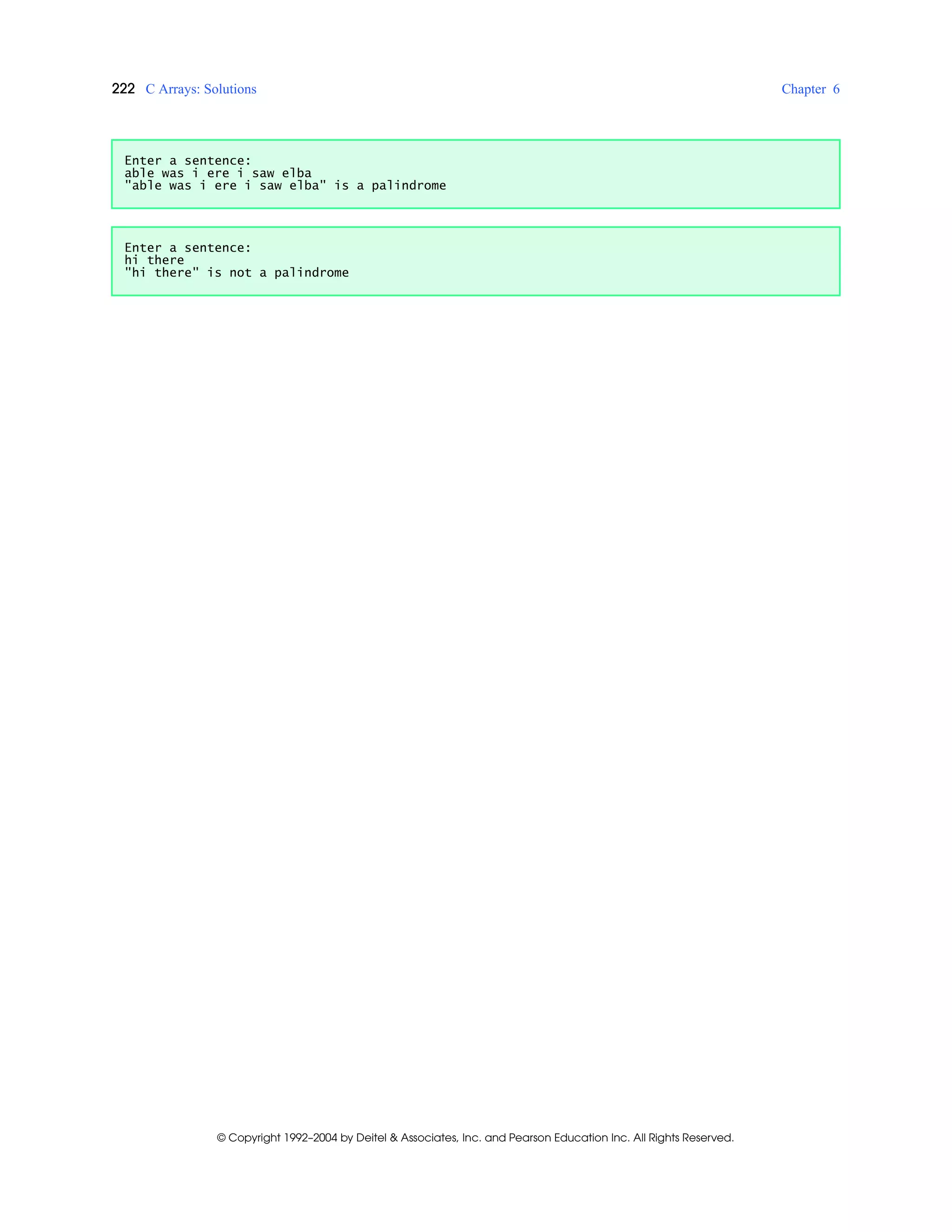 222 C Arrays: Solutions Chapter 6
© Copyright 1992–2004 by Deitel & Associates, Inc. and Pearson Education Inc. All Rights Reserved.
Enter a sentence:
able was i ere i saw elba
"able was i ere i saw elba" is a palindrome
Enter a sentence:
hi there
"hi there" is not a palindrome
 