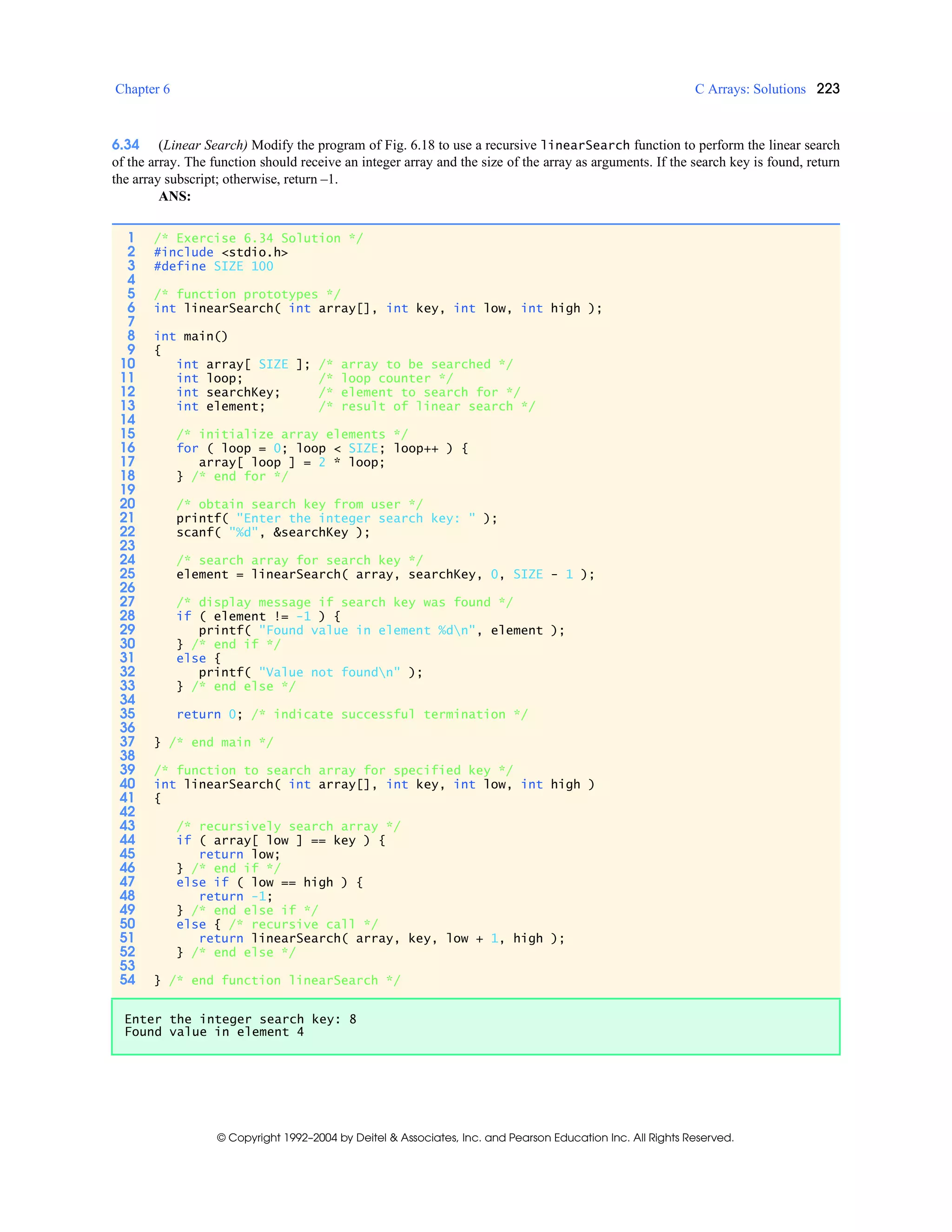 Chapter 6 C Arrays: Solutions 223
© Copyright 1992–2004 by Deitel & Associates, Inc. and Pearson Education Inc. All Rights Reserved.
6.34 (Linear Search) Modify the program of Fig. 6.18 to use a recursive linearSearch function to perform the linear search
of the array. The function should receive an integer array and the size of the array as arguments. If the search key is found, return
the array subscript; otherwise, return –1.
ANS:
1 /* Exercise 6.34 Solution */
2 #include <stdio.h>
3 #define SIZE 100
4
5 /* function prototypes */
6 int linearSearch( int array[], int key, int low, int high );
7
8 int main()
9 {
10 int array[ SIZE ]; /* array to be searched */
11 int loop; /* loop counter */
12 int searchKey; /* element to search for */
13 int element; /* result of linear search */
14
15 /* initialize array elements */
16 for ( loop = 0; loop < SIZE; loop++ ) {
17 array[ loop ] = 2 * loop;
18 } /* end for */
19
20 /* obtain search key from user */
21 printf( "Enter the integer search key: " );
22 scanf( "%d", &searchKey );
23
24 /* search array for search key */
25 element = linearSearch( array, searchKey, 0, SIZE - 1 );
26
27 /* display message if search key was found */
28 if ( element != -1 ) {
29 printf( "Found value in element %dn", element );
30 } /* end if */
31 else {
32 printf( "Value not foundn" );
33 } /* end else */
34
35 return 0; /* indicate successful termination */
36
37 } /* end main */
38
39 /* function to search array for specified key */
40 int linearSearch( int array[], int key, int low, int high )
41 {
42
43 /* recursively search array */
44 if ( array[ low ] == key ) {
45 return low;
46 } /* end if */
47 else if ( low == high ) {
48 return -1;
49 } /* end else if */
50 else { /* recursive call */
51 return linearSearch( array, key, low + 1, high );
52 } /* end else */
53
54 } /* end function linearSearch */
Enter the integer search key: 8
Found value in element 4
 