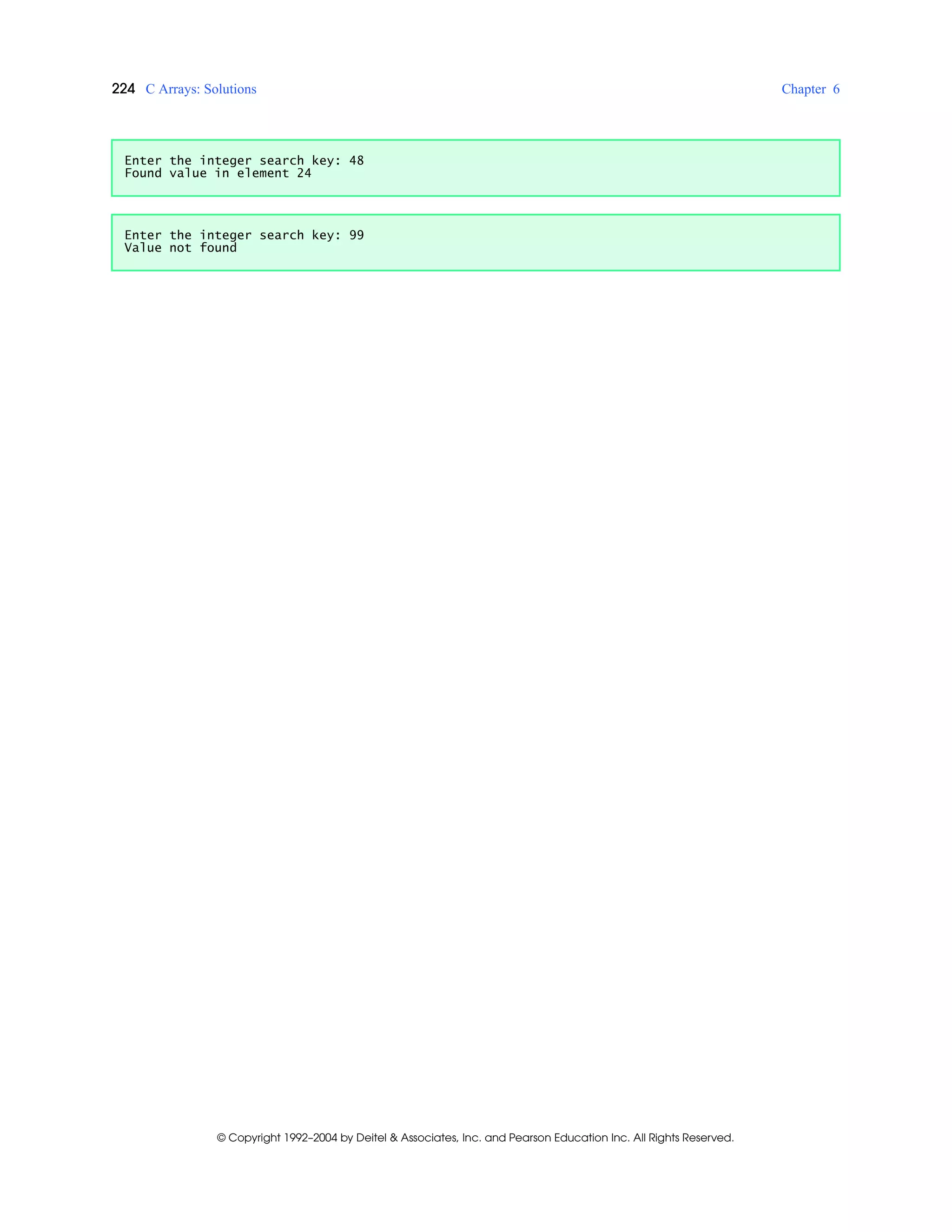 224 C Arrays: Solutions Chapter 6
© Copyright 1992–2004 by Deitel & Associates, Inc. and Pearson Education Inc. All Rights Reserved.
Enter the integer search key: 48
Found value in element 24
Enter the integer search key: 99
Value not found
 