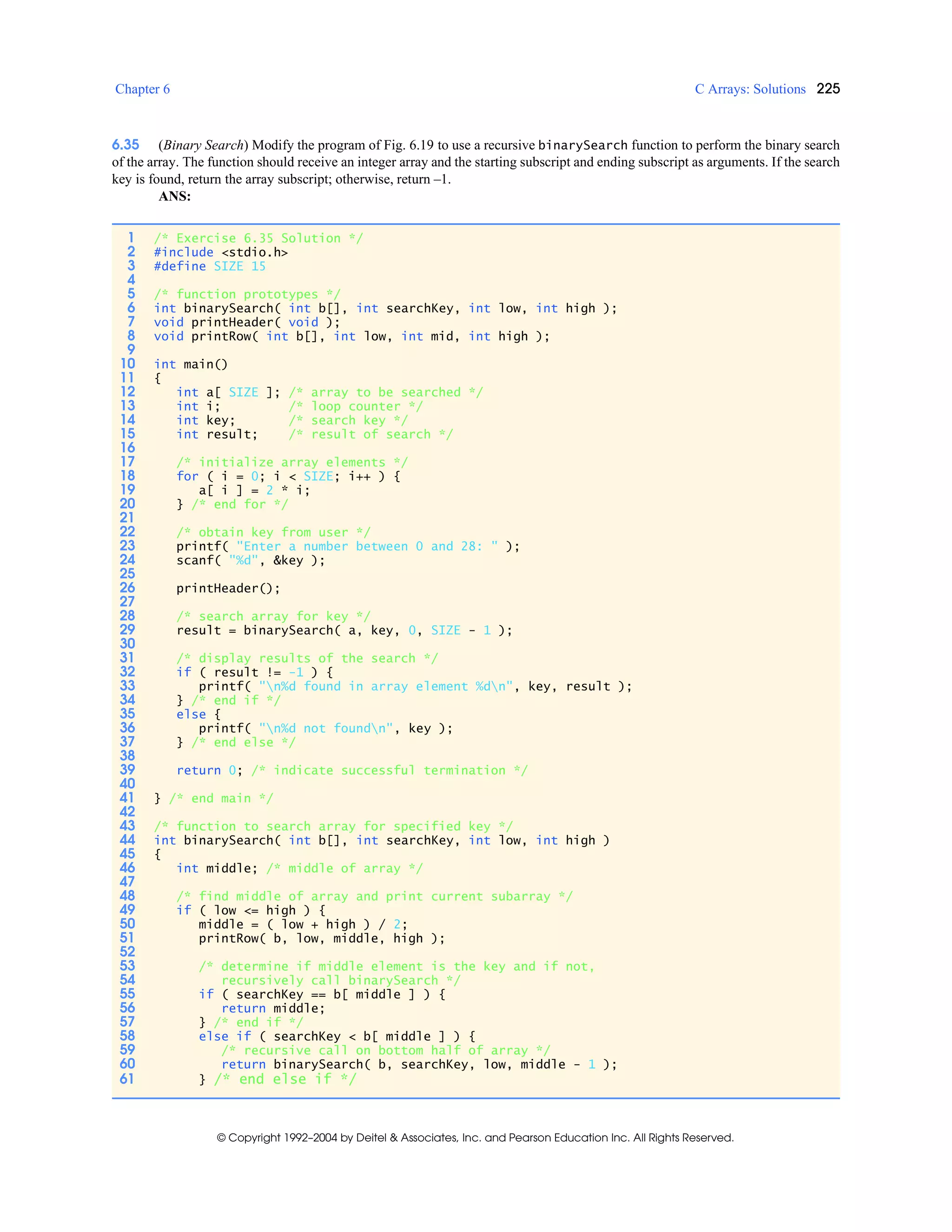 Chapter 6 C Arrays: Solutions 225
© Copyright 1992–2004 by Deitel & Associates, Inc. and Pearson Education Inc. All Rights Reserved.
6.35 (Binary Search) Modify the program of Fig. 6.19 to use a recursive binarySearch function to perform the binary search
of the array. The function should receive an integer array and the starting subscript and ending subscript as arguments. If the search
key is found, return the array subscript; otherwise, return –1.
ANS:
1 /* Exercise 6.35 Solution */
2 #include <stdio.h>
3 #define SIZE 15
4
5 /* function prototypes */
6 int binarySearch( int b[], int searchKey, int low, int high );
7 void printHeader( void );
8 void printRow( int b[], int low, int mid, int high );
9
10 int main()
11 {
12 int a[ SIZE ]; /* array to be searched */
13 int i; /* loop counter */
14 int key; /* search key */
15 int result; /* result of search */
16
17 /* initialize array elements */
18 for ( i = 0; i < SIZE; i++ ) {
19 a[ i ] = 2 * i;
20 } /* end for */
21
22 /* obtain key from user */
23 printf( "Enter a number between 0 and 28: " );
24 scanf( "%d", &key );
25
26 printHeader();
27
28 /* search array for key */
29 result = binarySearch( a, key, 0, SIZE - 1 );
30
31 /* display results of the search */
32 if ( result != -1 ) {
33 printf( "n%d found in array element %dn", key, result );
34 } /* end if */
35 else {
36 printf( "n%d not foundn", key );
37 } /* end else */
38
39 return 0; /* indicate successful termination */
40
41 } /* end main */
42
43 /* function to search array for specified key */
44 int binarySearch( int b[], int searchKey, int low, int high )
45 {
46 int middle; /* middle of array */
47
48 /* find middle of array and print current subarray */
49 if ( low <= high ) {
50 middle = ( low + high ) / 2;
51 printRow( b, low, middle, high );
52
53 /* determine if middle element is the key and if not,
54 recursively call binarySearch */
55 if ( searchKey == b[ middle ] ) {
56 return middle;
57 } /* end if */
58 else if ( searchKey < b[ middle ] ) {
59 /* recursive call on bottom half of array */
60 return binarySearch( b, searchKey, low, middle - 1 );
61 } /* end else if */
 