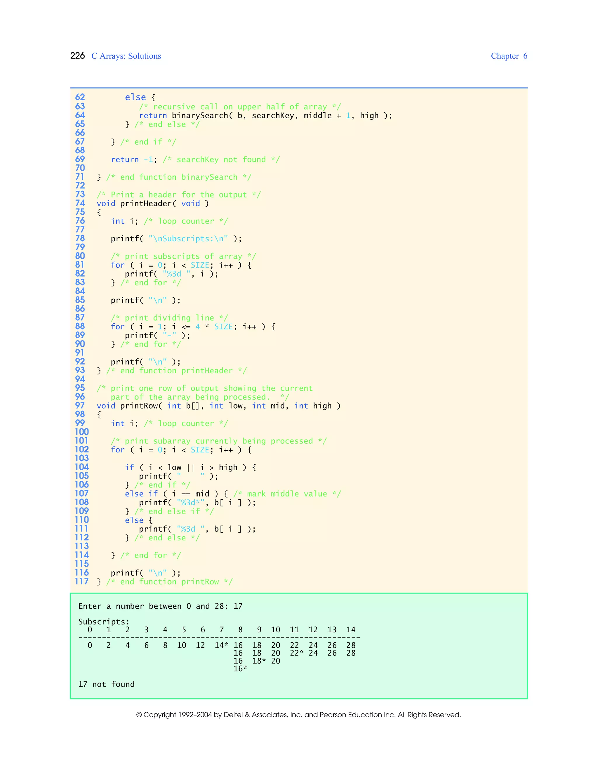 226 C Arrays: Solutions Chapter 6
© Copyright 1992–2004 by Deitel & Associates, Inc. and Pearson Education Inc. All Rights Reserved.
62 else {
63 /* recursive call on upper half of array */
64 return binarySearch( b, searchKey, middle + 1, high );
65 } /* end else */
66
67 } /* end if */
68
69 return -1; /* searchKey not found */
70
71 } /* end function binarySearch */
72
73 /* Print a header for the output */
74 void printHeader( void )
75 {
76 int i; /* loop counter */
77
78 printf( "nSubscripts:n" );
79
80 /* print subscripts of array */
81 for ( i = 0; i < SIZE; i++ ) {
82 printf( "%3d ", i );
83 } /* end for */
84
85 printf( "n" );
86
87 /* print dividing line */
88 for ( i = 1; i <= 4 * SIZE; i++ ) {
89 printf( "-" );
90 } /* end for */
91
92 printf( "n" );
93 } /* end function printHeader */
94
95 /* print one row of output showing the current
96 part of the array being processed. */
97 void printRow( int b[], int low, int mid, int high )
98 {
99 int i; /* loop counter */
100
101 /* print subarray currently being processed */
102 for ( i = 0; i < SIZE; i++ ) {
103
104 if ( i < low || i > high ) {
105 printf( " " );
106 } /* end if */
107 else if ( i == mid ) { /* mark middle value */
108 printf( "%3d*", b[ i ] );
109 } /* end else if */
110 else {
111 printf( "%3d ", b[ i ] );
112 } /* end else */
113
114 } /* end for */
115
116 printf( "n" );
117 } /* end function printRow */
Enter a number between 0 and 28: 17
Subscripts:
0 1 2 3 4 5 6 7 8 9 10 11 12 13 14
------------------------------------------------------------
0 2 4 6 8 10 12 14* 16 18 20 22 24 26 28
16 18 20 22* 24 26 28
16 18* 20
16*
17 not found
 