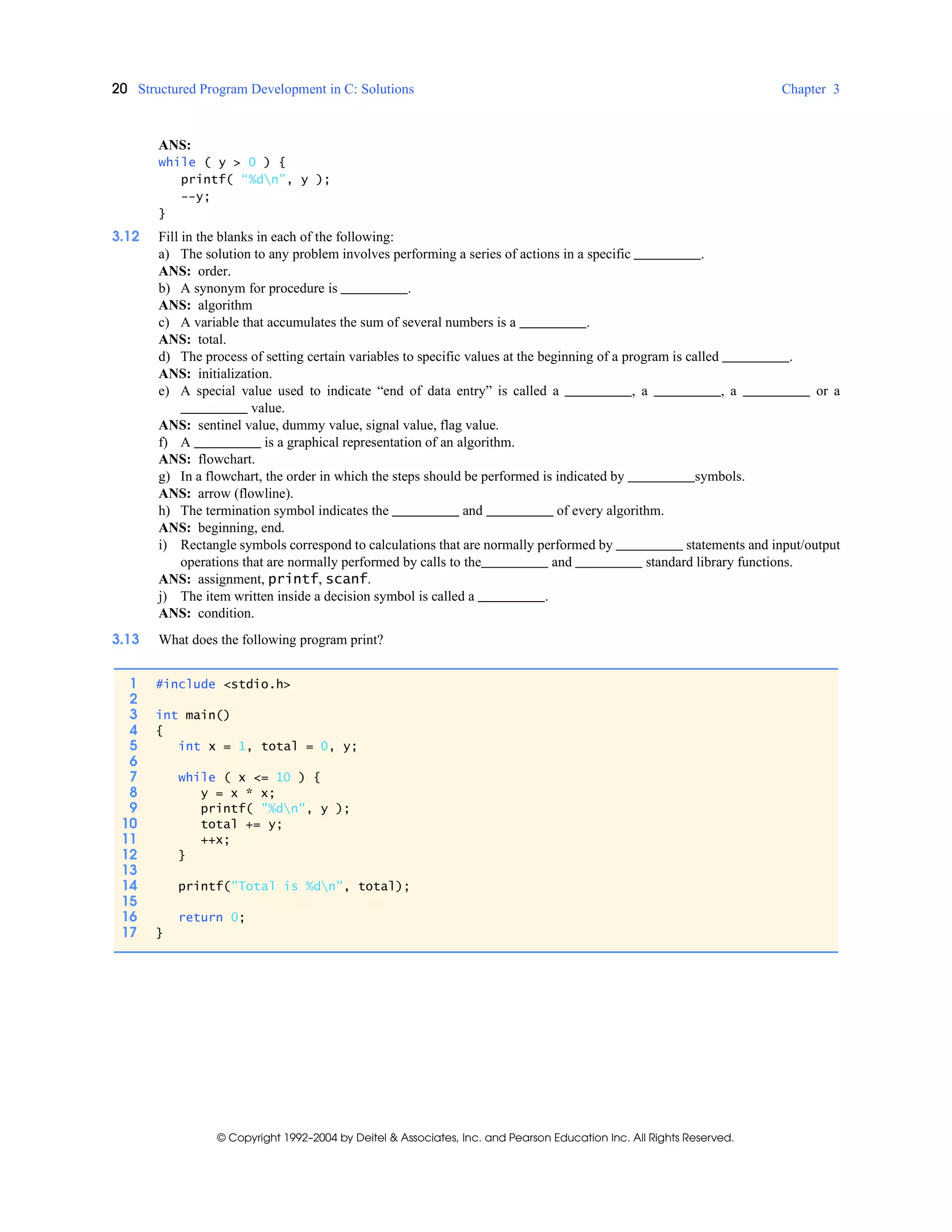 20 Structured Program Development in C: Solutions Chapter 3
© Copyright 1992–2004 by Deitel & Associates, Inc. and Pearson Education Inc. All Rights Reserved.
ANS:
while ( y > 0 ) {
printf( “%dn”, y );
--y;
}
3.12 Fill in the blanks in each of the following:
a) The solution to any problem involves performing a series of actions in a specific .
ANS: order.
b) A synonym for procedure is .
ANS: algorithm
c) A variable that accumulates the sum of several numbers is a .
ANS: total.
d) The process of setting certain variables to specific values at the beginning of a program is called .
ANS: initialization.
e) A special value used to indicate “end of data entry” is called a , a , a or a
value.
ANS: sentinel value, dummy value, signal value, flag value.
f) A is a graphical representation of an algorithm.
ANS: flowchart.
g) In a flowchart, the order in which the steps should be performed is indicated by symbols.
ANS: arrow (flowline).
h) The termination symbol indicates the and of every algorithm.
ANS: beginning, end.
i) Rectangle symbols correspond to calculations that are normally performed by statements and input/output
operations that are normally performed by calls to the and standard library functions.
ANS: assignment, printf, scanf.
j) The item written inside a decision symbol is called a .
ANS: condition.
3.13 What does the following program print?
1 #include <stdio.h>
2
3 int main()
4 {
5 int x = 1, total = 0, y;
6
7 while ( x <= 10 ) {
8 y = x * x;
9 printf( "%dn", y );
10 total += y;
11 ++x;
12 }
13
14 printf("Total is %dn", total);
15
16 return 0;
17 }
 