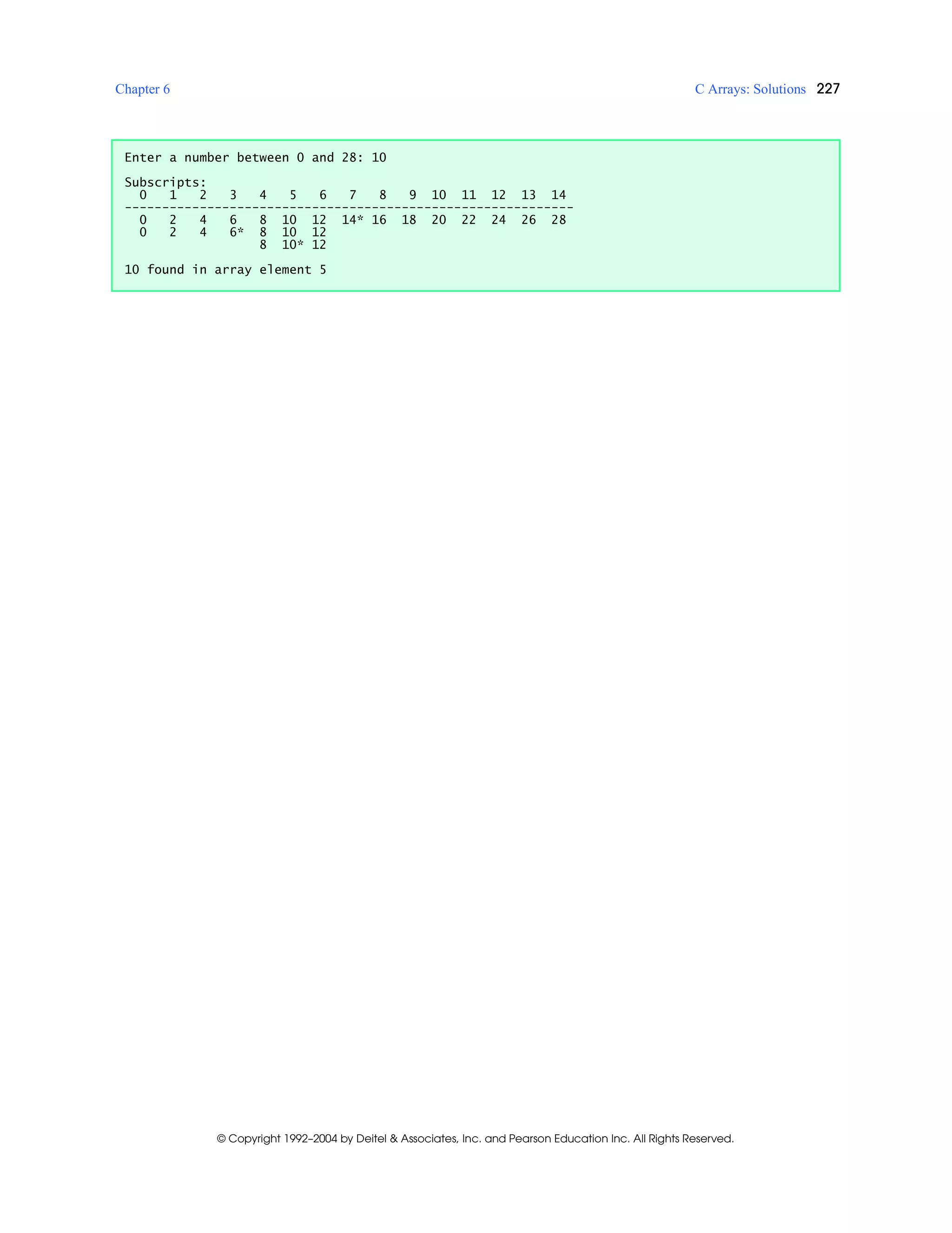 Chapter 6 C Arrays: Solutions 227
© Copyright 1992–2004 by Deitel & Associates, Inc. and Pearson Education Inc. All Rights Reserved.
Enter a number between 0 and 28: 10
Subscripts:
0 1 2 3 4 5 6 7 8 9 10 11 12 13 14
------------------------------------------------------------
0 2 4 6 8 10 12 14* 16 18 20 22 24 26 28
0 2 4 6* 8 10 12
8 10* 12
10 found in array element 5
 
